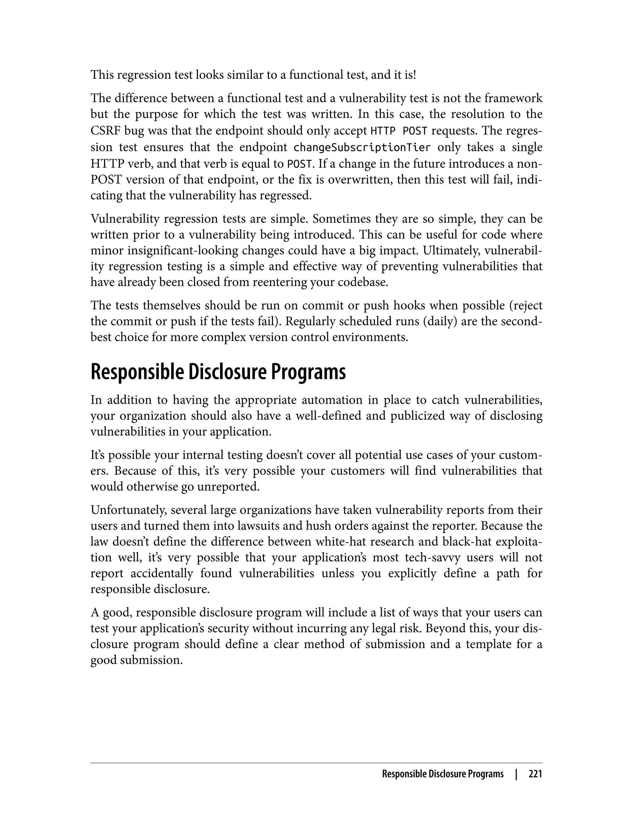 This regression test looks similar to a functional test, and it is! The difference between a functional test and a vulnerability test is not the framework but the purpose for which the test was written. In this case, the resolution to the CSRF bug was that the endpoint should only accept HTTP POST requests. The regres‐ sion test ensures that the endpoint changeSubscriptionTier only takes a single HTTP verb, and that verb is equal to POST. If a change in the future introduces a non- POST version of that endpoint, or the fix is overwritten, then this test will fail, indi‐ cating that the vulnerability has regressed. Vulnerability regression tests are simple. Sometimes they are so simple, they can be written prior to a vulnerability being introduced. This can be useful for code where minor insignificant-looking changes could have a big impact. Ultimately, vulnerabil‐ ity regression testing is a simple and effective way of preventing vulnerabilities that have already been closed from reentering your codebase. The tests themselves should be run on commit or push hooks when possible (reject the commit or push if the tests fail). Regularly scheduled runs (daily) are the second- best choice for more complex version control environments. Responsible Disclosure Programs In addition to having the appropriate automation in place to catch vulnerabilities, your organization should also have a well-defined and publicized way of disclosing vulnerabilities in your application. It’s possible your internal testing doesn’t cover all potential use cases of your custom‐ ers. Because of this, it’s very possible your customers will find vulnerabilities that would otherwise go unreported. Unfortunately, several large organizations have taken vulnerability reports from their users and turned them into lawsuits and hush orders against the reporter. Because the law doesn’t define the difference between white-hat research and black-hat exploita‐ tion well, it’s very possible that your application’s most tech-savvy users will not report accidentally found vulnerabilities unless you explicitly define a path for responsible disclosure. A good, responsible disclosure program will include a list of ways that your users can test your application’s security without incurring any legal risk. Beyond this, your dis‐ closure program should define a clear method of submission and a template for a good submission. Responsible Disclosure Programs | 221 