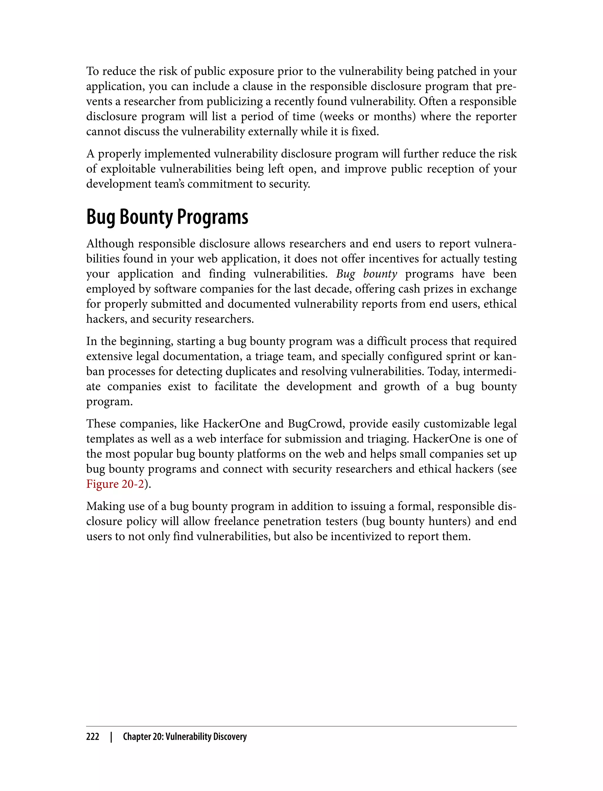 To reduce the risk of public exposure prior to the vulnerability being patched in your application, you can include a clause in the responsible disclosure program that pre‐ vents a researcher from publicizing a recently found vulnerability. Often a responsible disclosure program will list a period of time (weeks or months) where the reporter cannot discuss the vulnerability externally while it is fixed. A properly implemented vulnerability disclosure program will further reduce the risk of exploitable vulnerabilities being left open, and improve public reception of your development team’s commitment to security. Bug Bounty Programs Although responsible disclosure allows researchers and end users to report vulnera‐ bilities found in your web application, it does not offer incentives for actually testing your application and finding vulnerabilities. Bug bounty programs have been employed by software companies for the last decade, offering cash prizes in exchange for properly submitted and documented vulnerability reports from end users, ethical hackers, and security researchers. In the beginning, starting a bug bounty program was a difficult process that required extensive legal documentation, a triage team, and specially configured sprint or kan‐ ban processes for detecting duplicates and resolving vulnerabilities. Today, intermedi‐ ate companies exist to facilitate the development and growth of a bug bounty program. These companies, like HackerOne and BugCrowd, provide easily customizable legal templates as well as a web interface for submission and triaging. HackerOne is one of the most popular bug bounty platforms on the web and helps small companies set up bug bounty programs and connect with security researchers and ethical hackers (see Figure 20-2). Making use of a bug bounty program in addition to issuing a formal, responsible dis‐ closure policy will allow freelance penetration testers (bug bounty hunters) and end users to not only find vulnerabilities, but also be incentivized to report them. 222 | Chapter 20: Vulnerability Discovery 
