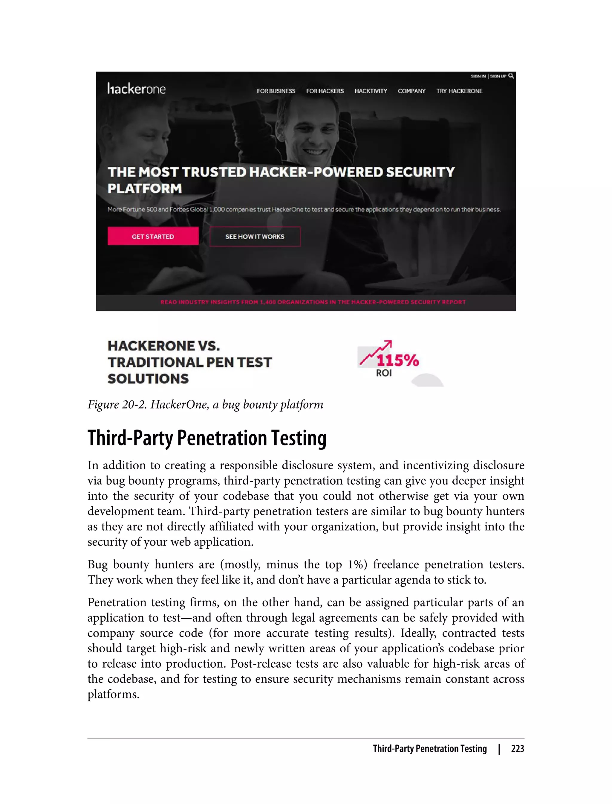 Figure 20-2. HackerOne, a bug bounty platform Third-Party Penetration Testing In addition to creating a responsible disclosure system, and incentivizing disclosure via bug bounty programs, third-party penetration testing can give you deeper insight into the security of your codebase that you could not otherwise get via your own development team. Third-party penetration testers are similar to bug bounty hunters as they are not directly affiliated with your organization, but provide insight into the security of your web application. Bug bounty hunters are (mostly, minus the top 1%) freelance penetration testers. They work when they feel like it, and don’t have a particular agenda to stick to. Penetration testing firms, on the other hand, can be assigned particular parts of an application to test—and often through legal agreements can be safely provided with company source code (for more accurate testing results). Ideally, contracted tests should target high-risk and newly written areas of your application’s codebase prior to release into production. Post-release tests are also valuable for high-risk areas of the codebase, and for testing to ensure security mechanisms remain constant across platforms. Third-Party Penetration Testing | 223 