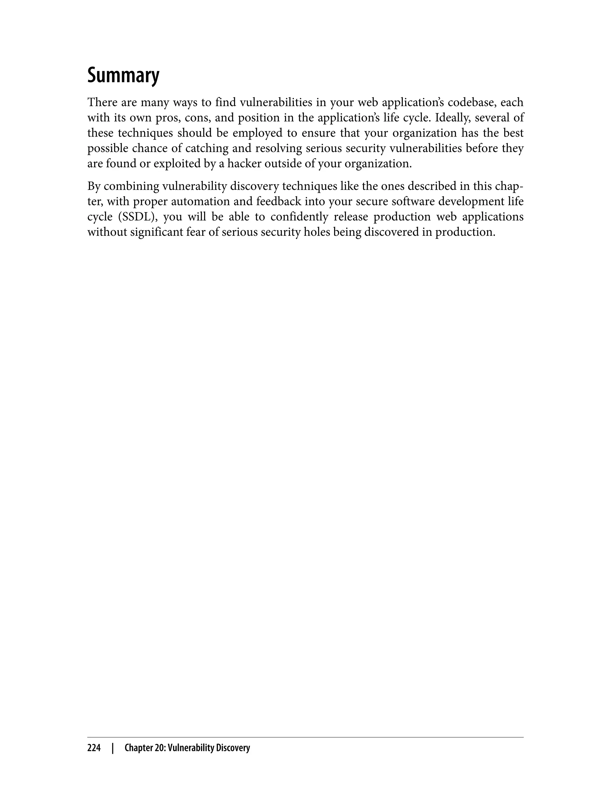 Summary There are many ways to find vulnerabilities in your web application’s codebase, each with its own pros, cons, and position in the application’s life cycle. Ideally, several of these techniques should be employed to ensure that your organization has the best possible chance of catching and resolving serious security vulnerabilities before they are found or exploited by a hacker outside of your organization. By combining vulnerability discovery techniques like the ones described in this chap‐ ter, with proper automation and feedback into your secure software development life cycle (SSDL), you will be able to confidently release production web applications without significant fear of serious security holes being discovered in production. 224 | Chapter 20: Vulnerability Discovery 