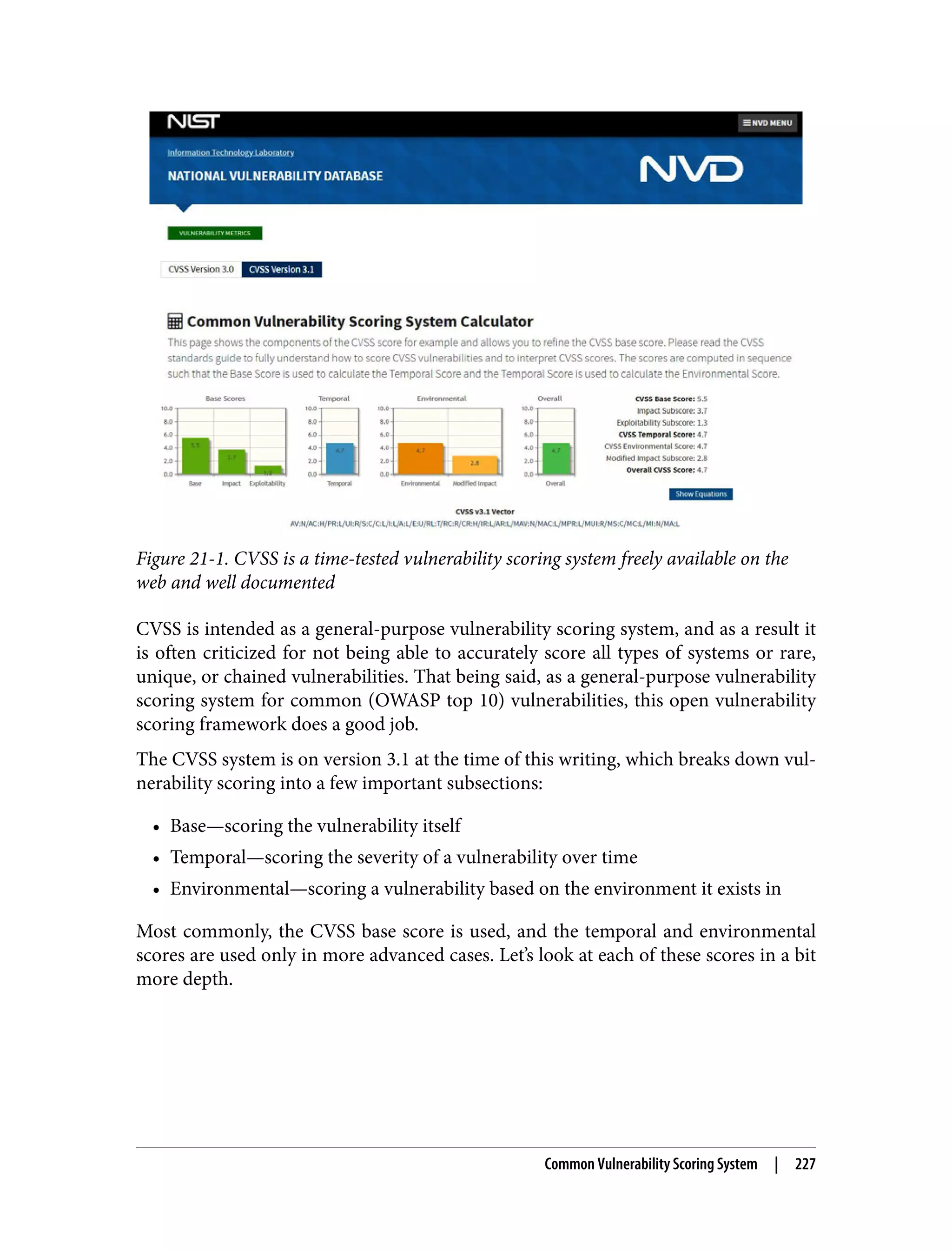 Figure 21-1. CVSS is a time-tested vulnerability scoring system freely available on the web and well documented CVSS is intended as a general-purpose vulnerability scoring system, and as a result it is often criticized for not being able to accurately score all types of systems or rare, unique, or chained vulnerabilities. That being said, as a general-purpose vulnerability scoring system for common (OWASP top 10) vulnerabilities, this open vulnerability scoring framework does a good job. The CVSS system is on version 3.1 at the time of this writing, which breaks down vul‐ nerability scoring into a few important subsections: • Base—scoring the vulnerability itself • Temporal—scoring the severity of a vulnerability over time • Environmental—scoring a vulnerability based on the environment it exists in Most commonly, the CVSS base score is used, and the temporal and environmental scores are used only in more advanced cases. Let’s look at each of these scores in a bit more depth. Common Vulnerability Scoring System | 227 