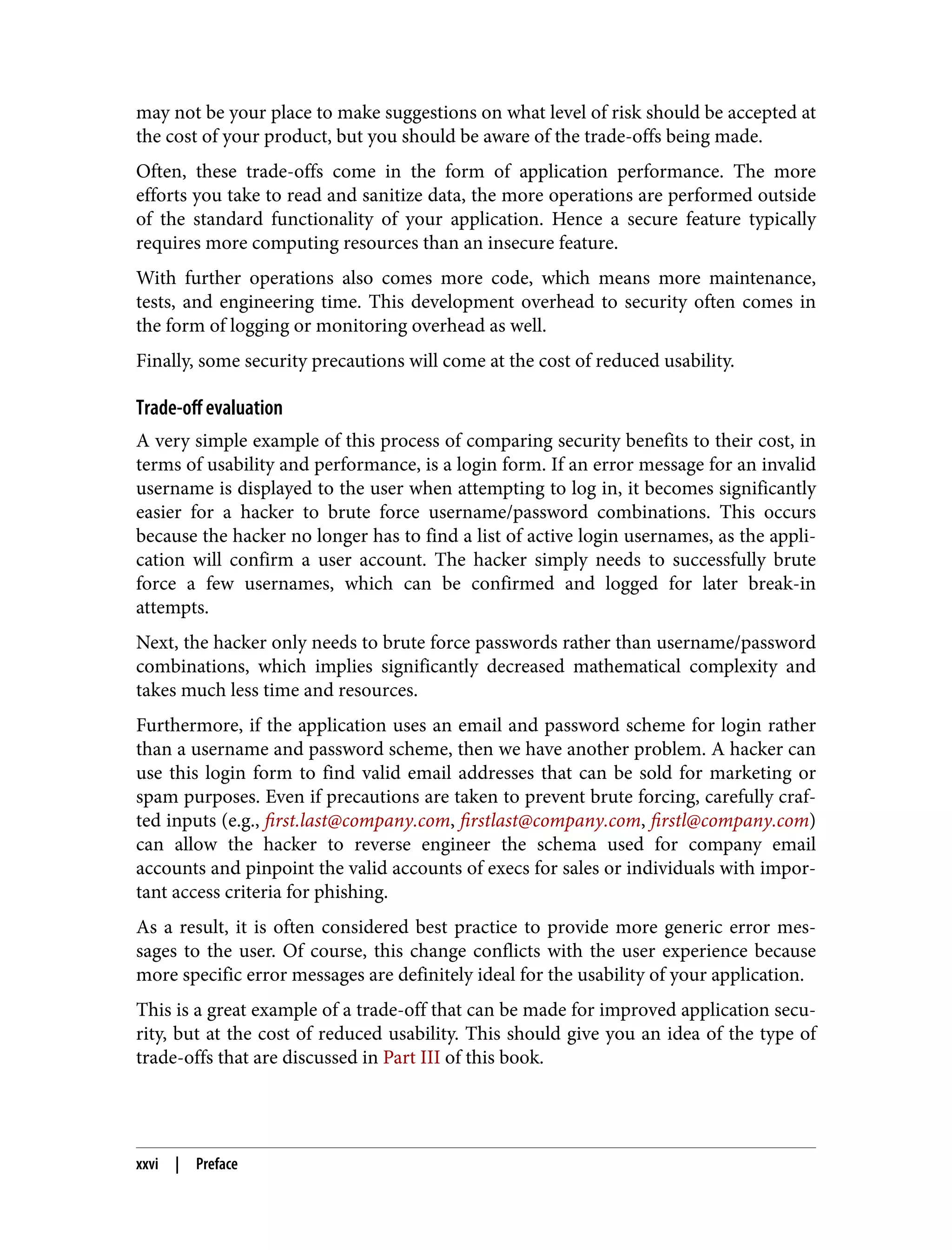 may not be your place to make suggestions on what level of risk should be accepted at the cost of your product, but you should be aware of the trade-offs being made. Often, these trade-offs come in the form of application performance. The more efforts you take to read and sanitize data, the more operations are performed outside of the standard functionality of your application. Hence a secure feature typically requires more computing resources than an insecure feature. With further operations also comes more code, which means more maintenance, tests, and engineering time. This development overhead to security often comes in the form of logging or monitoring overhead as well. Finally, some security precautions will come at the cost of reduced usability. Trade-off evaluation A very simple example of this process of comparing security benefits to their cost, in terms of usability and performance, is a login form. If an error message for an invalid username is displayed to the user when attempting to log in, it becomes significantly easier for a hacker to brute force username/password combinations. This occurs because the hacker no longer has to find a list of active login usernames, as the appli‐ cation will confirm a user account. The hacker simply needs to successfully brute force a few usernames, which can be confirmed and logged for later break-in attempts. Next, the hacker only needs to brute force passwords rather than username/password combinations, which implies significantly decreased mathematical complexity and takes much less time and resources. Furthermore, if the application uses an email and password scheme for login rather than a username and password scheme, then we have another problem. A hacker can use this login form to find valid email addresses that can be sold for marketing or spam purposes. Even if precautions are taken to prevent brute forcing, carefully craf‐ ted inputs (e.g., first.last@company.com, firstlast@company.com, firstl@company.com) can allow the hacker to reverse engineer the schema used for company email accounts and pinpoint the valid accounts of execs for sales or individuals with impor‐ tant access criteria for phishing. As a result, it is often considered best practice to provide more generic error mes‐ sages to the user. Of course, this change conflicts with the user experience because more specific error messages are definitely ideal for the usability of your application. This is a great example of a trade-off that can be made for improved application secu‐ rity, but at the cost of reduced usability. This should give you an idea of the type of trade-offs that are discussed in Part III of this book. xxvi | Preface 