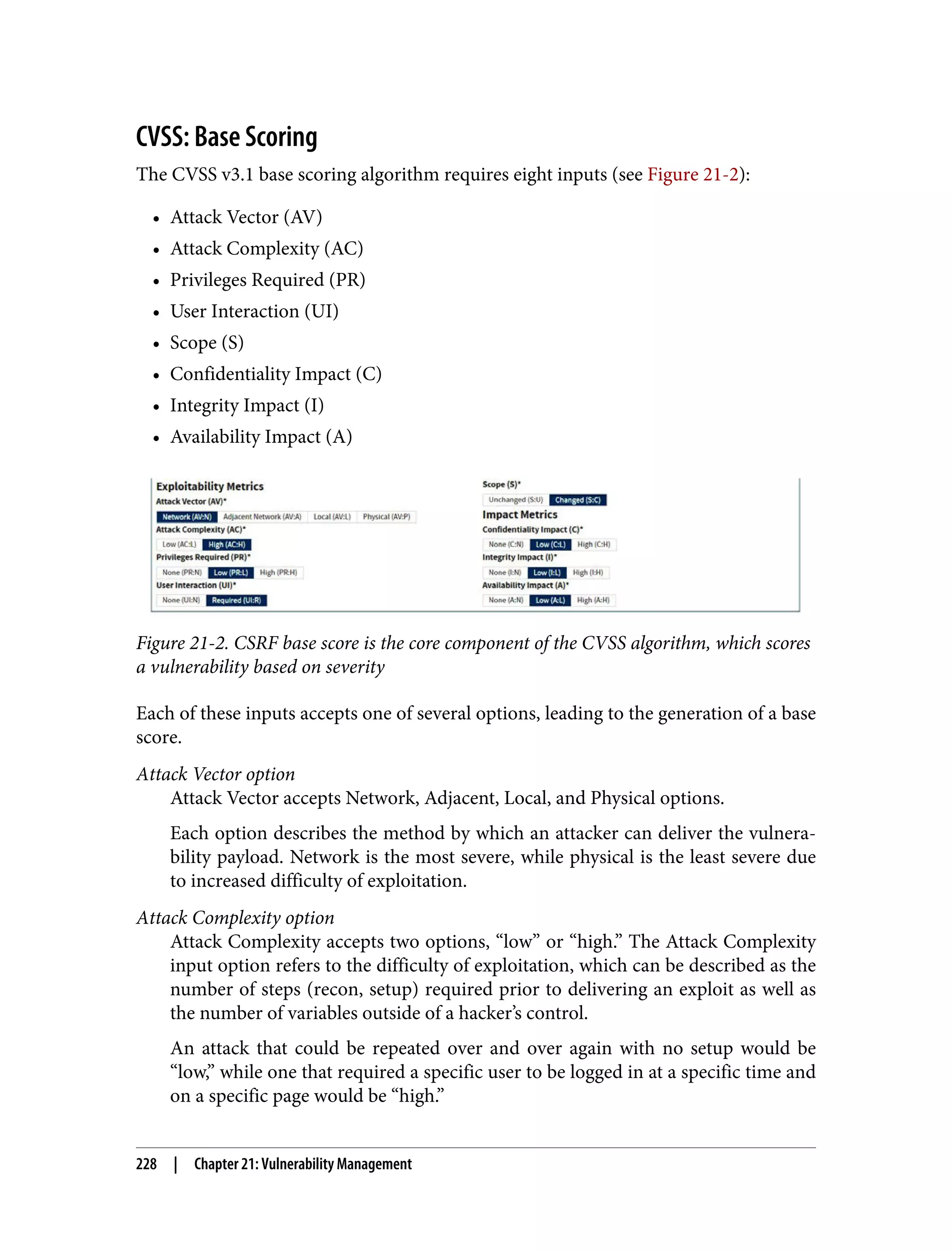 CVSS: Base Scoring The CVSS v3.1 base scoring algorithm requires eight inputs (see Figure 21-2): • Attack Vector (AV) • Attack Complexity (AC) • Privileges Required (PR) • User Interaction (UI) • Scope (S) • Confidentiality Impact (C) • Integrity Impact (I) • Availability Impact (A) Figure 21-2. CSRF base score is the core component of the CVSS algorithm, which scores a vulnerability based on severity Each of these inputs accepts one of several options, leading to the generation of a base score. Attack Vector option Attack Vector accepts Network, Adjacent, Local, and Physical options. Each option describes the method by which an attacker can deliver the vulnera‐ bility payload. Network is the most severe, while physical is the least severe due to increased difficulty of exploitation. Attack Complexity option Attack Complexity accepts two options, “low” or “high.” The Attack Complexity input option refers to the difficulty of exploitation, which can be described as the number of steps (recon, setup) required prior to delivering an exploit as well as the number of variables outside of a hacker’s control. An attack that could be repeated over and over again with no setup would be “low,” while one that required a specific user to be logged in at a specific time and on a specific page would be “high.” 228 | Chapter 21: Vulnerability Management 