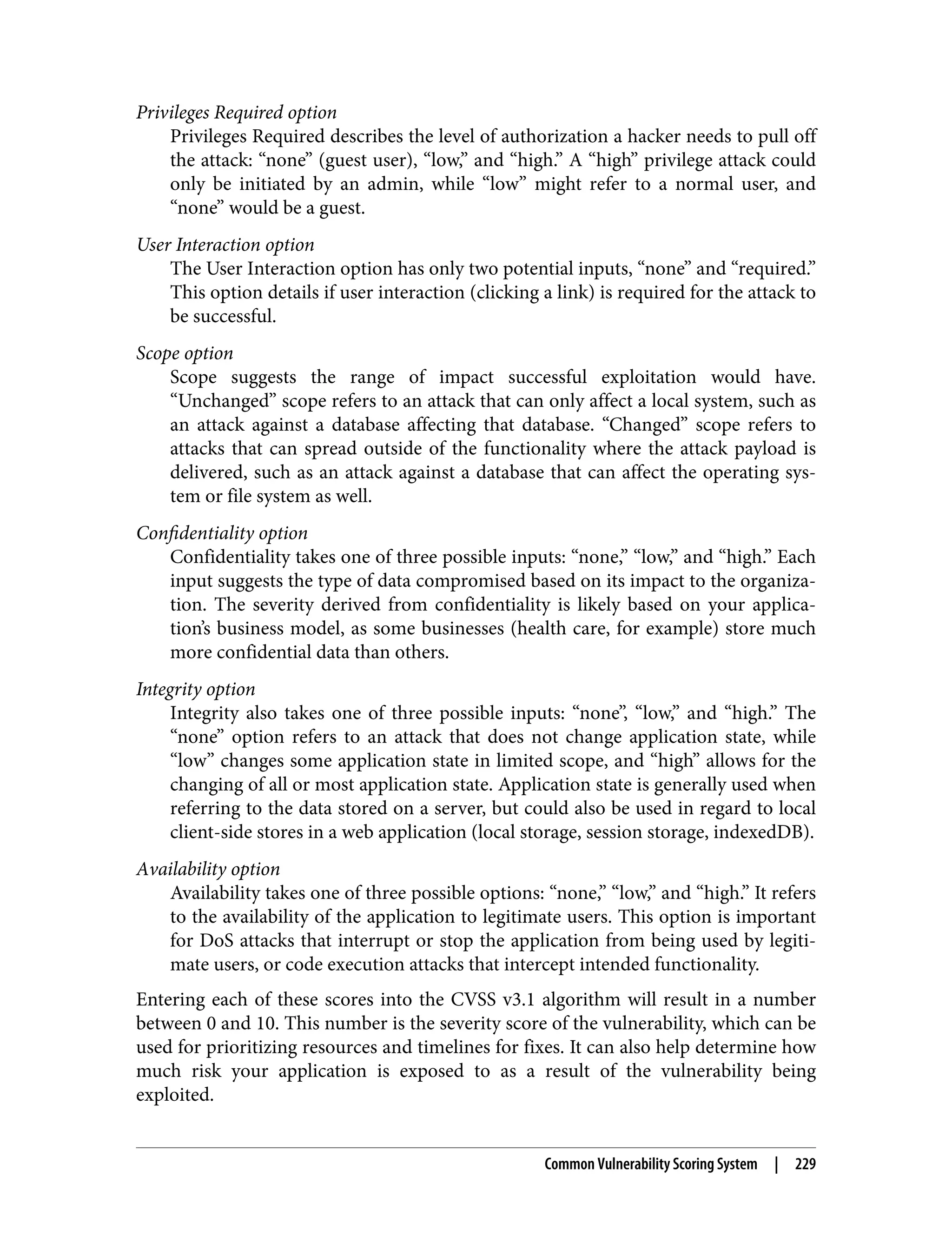 Privileges Required option Privileges Required describes the level of authorization a hacker needs to pull off the attack: “none” (guest user), “low,” and “high.” A “high” privilege attack could only be initiated by an admin, while “low” might refer to a normal user, and “none” would be a guest. User Interaction option The User Interaction option has only two potential inputs, “none” and “required.” This option details if user interaction (clicking a link) is required for the attack to be successful. Scope option Scope suggests the range of impact successful exploitation would have. “Unchanged” scope refers to an attack that can only affect a local system, such as an attack against a database affecting that database. “Changed” scope refers to attacks that can spread outside of the functionality where the attack payload is delivered, such as an attack against a database that can affect the operating sys‐ tem or file system as well. Confidentiality option Confidentiality takes one of three possible inputs: “none,” “low,” and “high.” Each input suggests the type of data compromised based on its impact to the organiza‐ tion. The severity derived from confidentiality is likely based on your applica‐ tion’s business model, as some businesses (health care, for example) store much more confidential data than others. Integrity option Integrity also takes one of three possible inputs: “none”, “low,” and “high.” The “none” option refers to an attack that does not change application state, while “low” changes some application state in limited scope, and “high” allows for the changing of all or most application state. Application state is generally used when referring to the data stored on a server, but could also be used in regard to local client-side stores in a web application (local storage, session storage, indexedDB). Availability option Availability takes one of three possible options: “none,” “low,” and “high.” It refers to the availability of the application to legitimate users. This option is important for DoS attacks that interrupt or stop the application from being used by legiti‐ mate users, or code execution attacks that intercept intended functionality. Entering each of these scores into the CVSS v3.1 algorithm will result in a number between 0 and 10. This number is the severity score of the vulnerability, which can be used for prioritizing resources and timelines for fixes. It can also help determine how much risk your application is exposed to as a result of the vulnerability being exploited. Common Vulnerability Scoring System | 229 