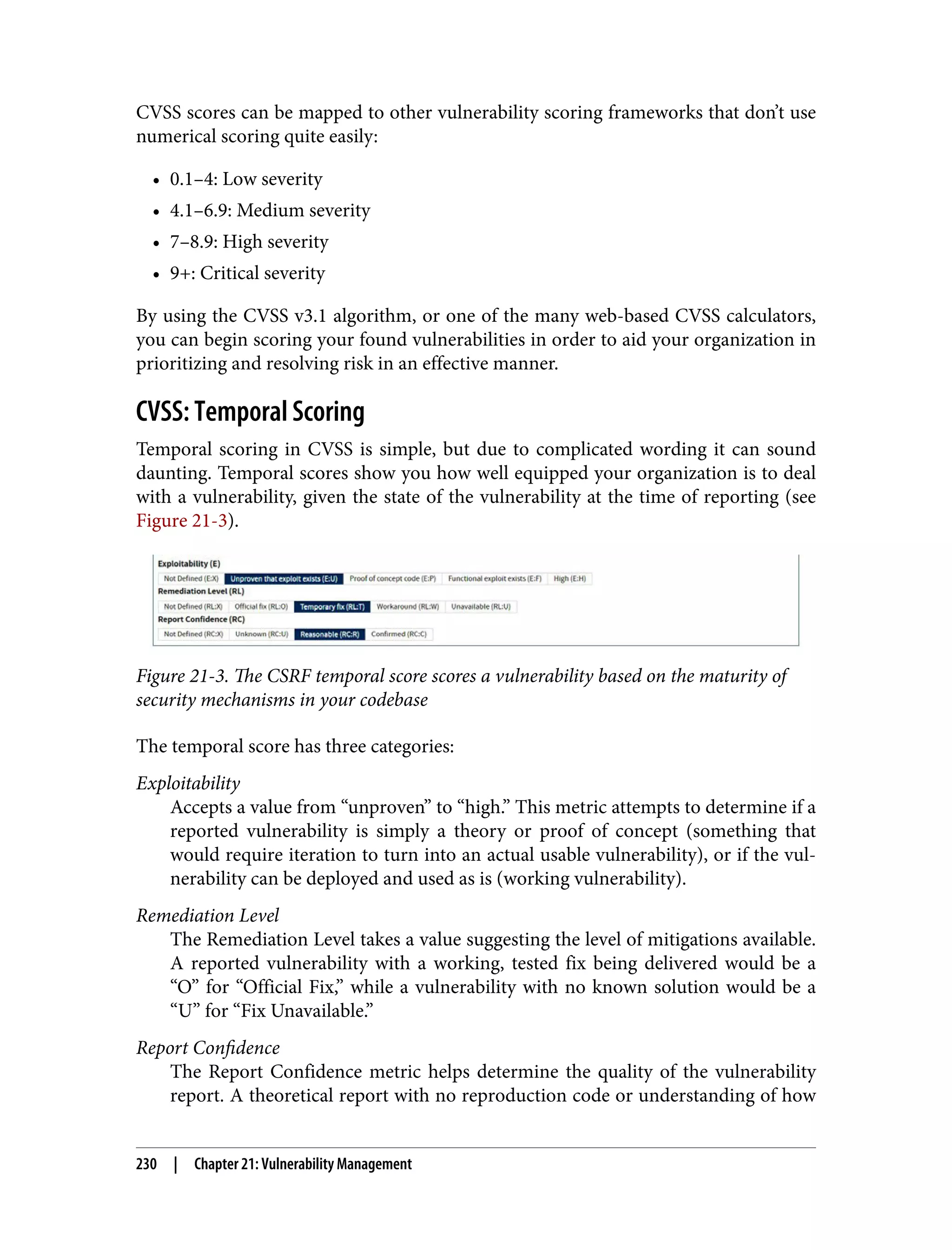 CVSS scores can be mapped to other vulnerability scoring frameworks that don’t use numerical scoring quite easily: • 0.1–4: Low severity • 4.1–6.9: Medium severity • 7–8.9: High severity • 9+: Critical severity By using the CVSS v3.1 algorithm, or one of the many web-based CVSS calculators, you can begin scoring your found vulnerabilities in order to aid your organization in prioritizing and resolving risk in an effective manner. CVSS: Temporal Scoring Temporal scoring in CVSS is simple, but due to complicated wording it can sound daunting. Temporal scores show you how well equipped your organization is to deal with a vulnerability, given the state of the vulnerability at the time of reporting (see Figure 21-3). Figure 21-3. The CSRF temporal score scores a vulnerability based on the maturity of security mechanisms in your codebase The temporal score has three categories: Exploitability Accepts a value from “unproven” to “high.” This metric attempts to determine if a reported vulnerability is simply a theory or proof of concept (something that would require iteration to turn into an actual usable vulnerability), or if the vul‐ nerability can be deployed and used as is (working vulnerability). Remediation Level The Remediation Level takes a value suggesting the level of mitigations available. A reported vulnerability with a working, tested fix being delivered would be a “O” for “Official Fix,” while a vulnerability with no known solution would be a “U” for “Fix Unavailable.” Report Confidence The Report Confidence metric helps determine the quality of the vulnerability report. A theoretical report with no reproduction code or understanding of how 230 | Chapter 21: Vulnerability Management 