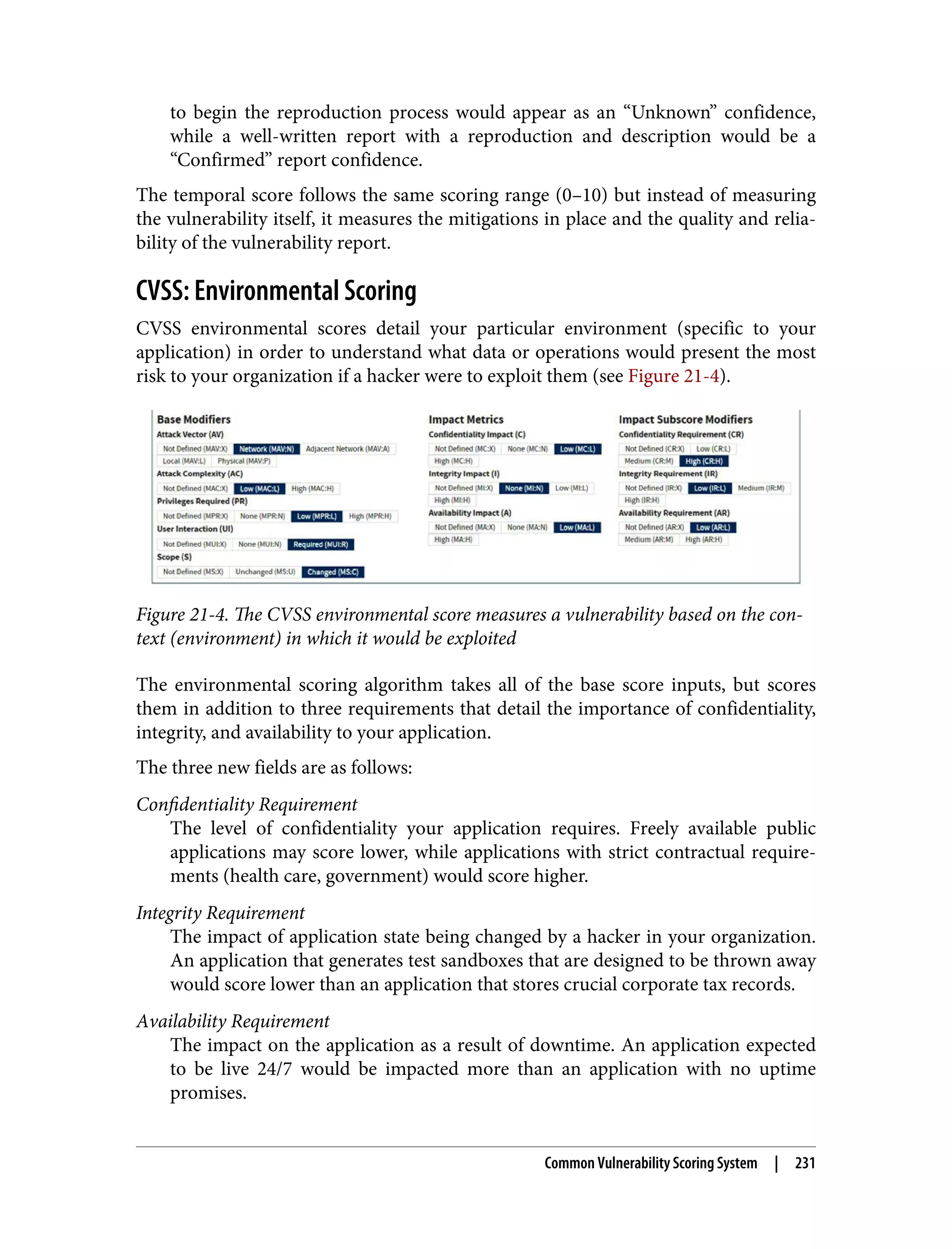 to begin the reproduction process would appear as an “Unknown” confidence, while a well-written report with a reproduction and description would be a “Confirmed” report confidence. The temporal score follows the same scoring range (0–10) but instead of measuring the vulnerability itself, it measures the mitigations in place and the quality and relia‐ bility of the vulnerability report. CVSS: Environmental Scoring CVSS environmental scores detail your particular environment (specific to your application) in order to understand what data or operations would present the most risk to your organization if a hacker were to exploit them (see Figure 21-4). Figure 21-4. The CVSS environmental score measures a vulnerability based on the con‐ text (environment) in which it would be exploited The environmental scoring algorithm takes all of the base score inputs, but scores them in addition to three requirements that detail the importance of confidentiality, integrity, and availability to your application. The three new fields are as follows: Confidentiality Requirement The level of confidentiality your application requires. Freely available public applications may score lower, while applications with strict contractual require‐ ments (health care, government) would score higher. Integrity Requirement The impact of application state being changed by a hacker in your organization. An application that generates test sandboxes that are designed to be thrown away would score lower than an application that stores crucial corporate tax records. Availability Requirement The impact on the application as a result of downtime. An application expected to be live 24/7 would be impacted more than an application with no uptime promises. Common Vulnerability Scoring System | 231 