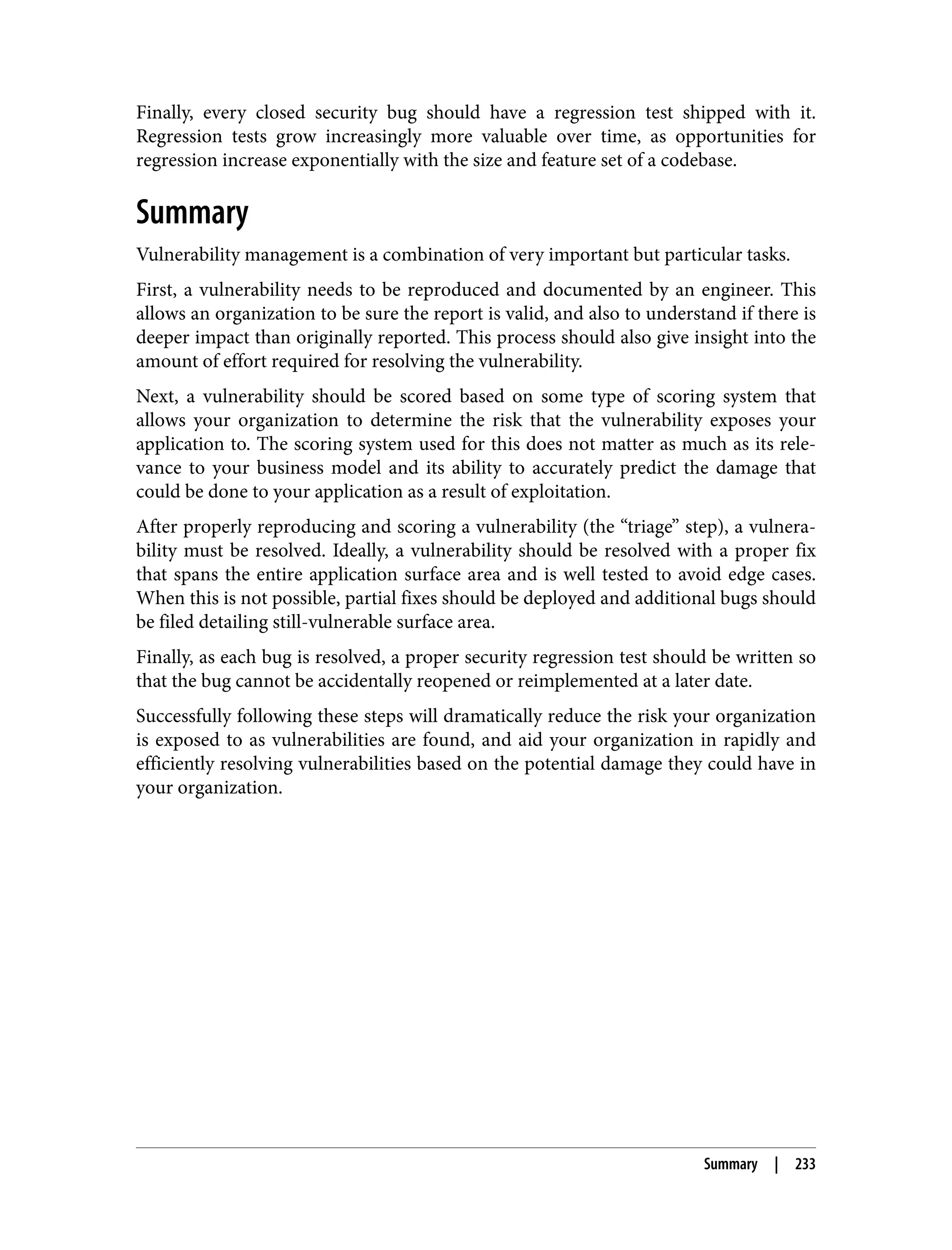 Finally, every closed security bug should have a regression test shipped with it. Regression tests grow increasingly more valuable over time, as opportunities for regression increase exponentially with the size and feature set of a codebase. Summary Vulnerability management is a combination of very important but particular tasks. First, a vulnerability needs to be reproduced and documented by an engineer. This allows an organization to be sure the report is valid, and also to understand if there is deeper impact than originally reported. This process should also give insight into the amount of effort required for resolving the vulnerability. Next, a vulnerability should be scored based on some type of scoring system that allows your organization to determine the risk that the vulnerability exposes your application to. The scoring system used for this does not matter as much as its rele‐ vance to your business model and its ability to accurately predict the damage that could be done to your application as a result of exploitation. After properly reproducing and scoring a vulnerability (the “triage” step), a vulnera‐ bility must be resolved. Ideally, a vulnerability should be resolved with a proper fix that spans the entire application surface area and is well tested to avoid edge cases. When this is not possible, partial fixes should be deployed and additional bugs should be filed detailing still-vulnerable surface area. Finally, as each bug is resolved, a proper security regression test should be written so that the bug cannot be accidentally reopened or reimplemented at a later date. Successfully following these steps will dramatically reduce the risk your organization is exposed to as vulnerabilities are found, and aid your organization in rapidly and efficiently resolving vulnerabilities based on the potential damage they could have in your organization. Summary | 233 