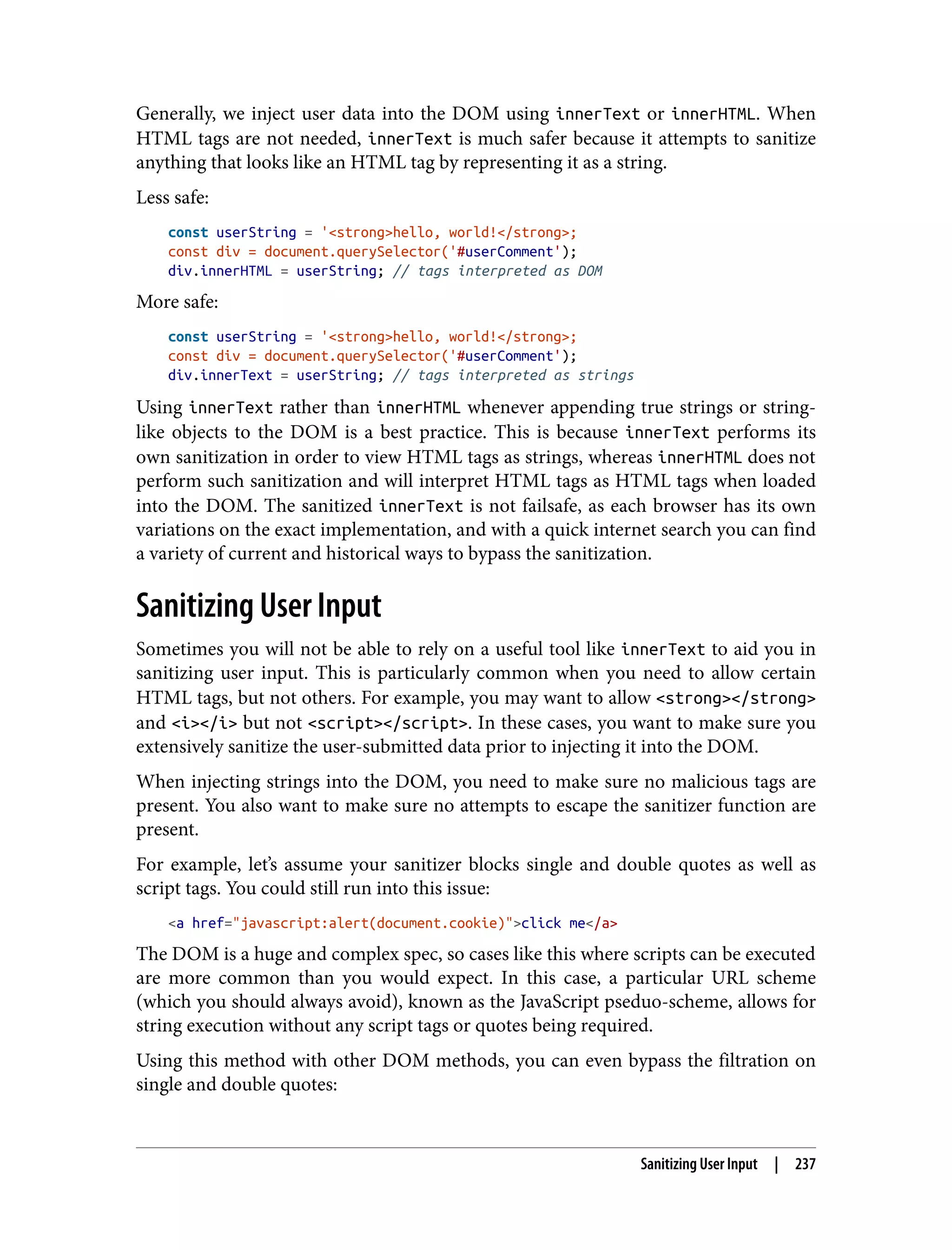 Generally, we inject user data into the DOM using innerText or innerHTML. When HTML tags are not needed, innerText is much safer because it attempts to sanitize anything that looks like an HTML tag by representing it as a string. Less safe: const userString = '<strong>hello, world!</strong>; const div = document.querySelector('#userComment'); div.innerHTML = userString; // tags interpreted as DOM More safe: const userString = '<strong>hello, world!</strong>; const div = document.querySelector('#userComment'); div.innerText = userString; // tags interpreted as strings Using innerText rather than innerHTML whenever appending true strings or string- like objects to the DOM is a best practice. This is because innerText performs its own sanitization in order to view HTML tags as strings, whereas innerHTML does not perform such sanitization and will interpret HTML tags as HTML tags when loaded into the DOM. The sanitized innerText is not failsafe, as each browser has its own variations on the exact implementation, and with a quick internet search you can find a variety of current and historical ways to bypass the sanitization. Sanitizing User Input Sometimes you will not be able to rely on a useful tool like innerText to aid you in sanitizing user input. This is particularly common when you need to allow certain HTML tags, but not others. For example, you may want to allow <strong></strong> and <i></i> but not <script></script>. In these cases, you want to make sure you extensively sanitize the user-submitted data prior to injecting it into the DOM. When injecting strings into the DOM, you need to make sure no malicious tags are present. You also want to make sure no attempts to escape the sanitizer function are present. For example, let’s assume your sanitizer blocks single and double quotes as well as script tags. You could still run into this issue: <a href="javascript:alert(document.cookie)">click me</a> The DOM is a huge and complex spec, so cases like this where scripts can be executed are more common than you would expect. In this case, a particular URL scheme (which you should always avoid), known as the JavaScript pseduo-scheme, allows for string execution without any script tags or quotes being required. Using this method with other DOM methods, you can even bypass the filtration on single and double quotes: Sanitizing User Input | 237 
