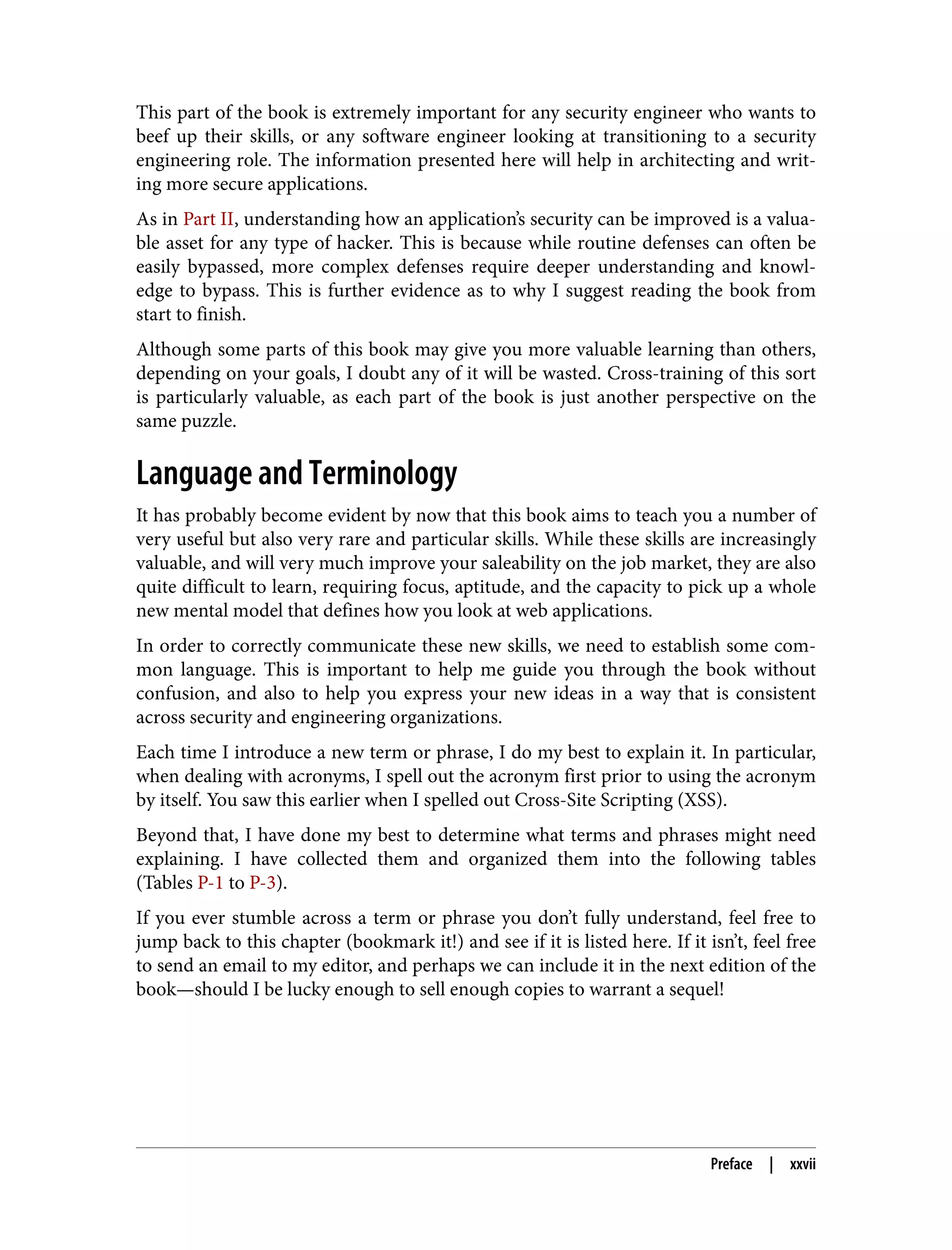 This part of the book is extremely important for any security engineer who wants to beef up their skills, or any software engineer looking at transitioning to a security engineering role. The information presented here will help in architecting and writ‐ ing more secure applications. As in Part II, understanding how an application’s security can be improved is a valua‐ ble asset for any type of hacker. This is because while routine defenses can often be easily bypassed, more complex defenses require deeper understanding and knowl‐ edge to bypass. This is further evidence as to why I suggest reading the book from start to finish. Although some parts of this book may give you more valuable learning than others, depending on your goals, I doubt any of it will be wasted. Cross-training of this sort is particularly valuable, as each part of the book is just another perspective on the same puzzle. Language and Terminology It has probably become evident by now that this book aims to teach you a number of very useful but also very rare and particular skills. While these skills are increasingly valuable, and will very much improve your saleability on the job market, they are also quite difficult to learn, requiring focus, aptitude, and the capacity to pick up a whole new mental model that defines how you look at web applications. In order to correctly communicate these new skills, we need to establish some com‐ mon language. This is important to help me guide you through the book without confusion, and also to help you express your new ideas in a way that is consistent across security and engineering organizations. Each time I introduce a new term or phrase, I do my best to explain it. In particular, when dealing with acronyms, I spell out the acronym first prior to using the acronym by itself. You saw this earlier when I spelled out Cross-Site Scripting (XSS). Beyond that, I have done my best to determine what terms and phrases might need explaining. I have collected them and organized them into the following tables (Tables P-1 to P-3). If you ever stumble across a term or phrase you don’t fully understand, feel free to jump back to this chapter (bookmark it!) and see if it is listed here. If it isn’t, feel free to send an email to my editor, and perhaps we can include it in the next edition of the book—should I be lucky enough to sell enough copies to warrant a sequel! Preface | xxvii 