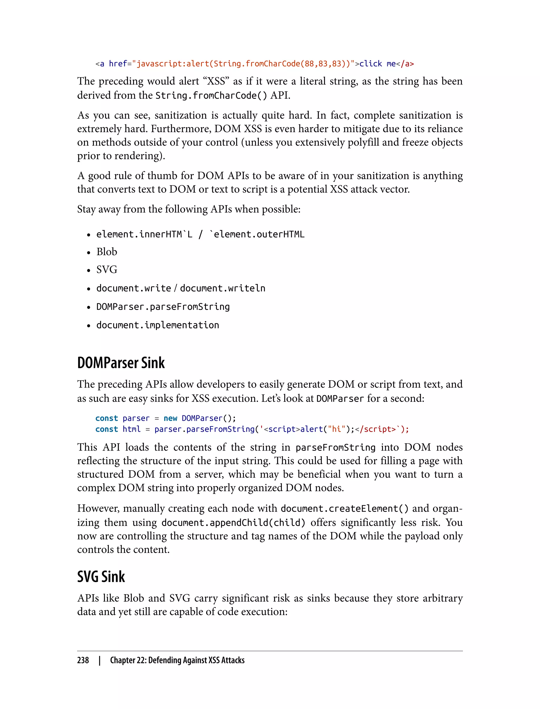 <a href="javascript:alert(String.fromCharCode(88,83,83))">click me</a> The preceding would alert “XSS” as if it were a literal string, as the string has been derived from the String.fromCharCode() API. As you can see, sanitization is actually quite hard. In fact, complete sanitization is extremely hard. Furthermore, DOM XSS is even harder to mitigate due to its reliance on methods outside of your control (unless you extensively polyfill and freeze objects prior to rendering). A good rule of thumb for DOM APIs to be aware of in your sanitization is anything that converts text to DOM or text to script is a potential XSS attack vector. Stay away from the following APIs when possible: • element.innerHTM`L / `element.outerHTML • Blob • SVG • document.write / document.writeln • DOMParser.parseFromString • document.implementation DOMParser Sink The preceding APIs allow developers to easily generate DOM or script from text, and as such are easy sinks for XSS execution. Let’s look at DOMParser for a second: const parser = new DOMParser(); const html = parser.parseFromString('<script>alert("hi");</script>`); This API loads the contents of the string in parseFromString into DOM nodes reflecting the structure of the input string. This could be used for filling a page with structured DOM from a server, which may be beneficial when you want to turn a complex DOM string into properly organized DOM nodes. However, manually creating each node with document.createElement() and organ‐ izing them using document.appendChild(child) offers significantly less risk. You now are controlling the structure and tag names of the DOM while the payload only controls the content. SVG Sink APIs like Blob and SVG carry significant risk as sinks because they store arbitrary data and yet still are capable of code execution: 238 | Chapter 22: Defending Against XSS Attacks 