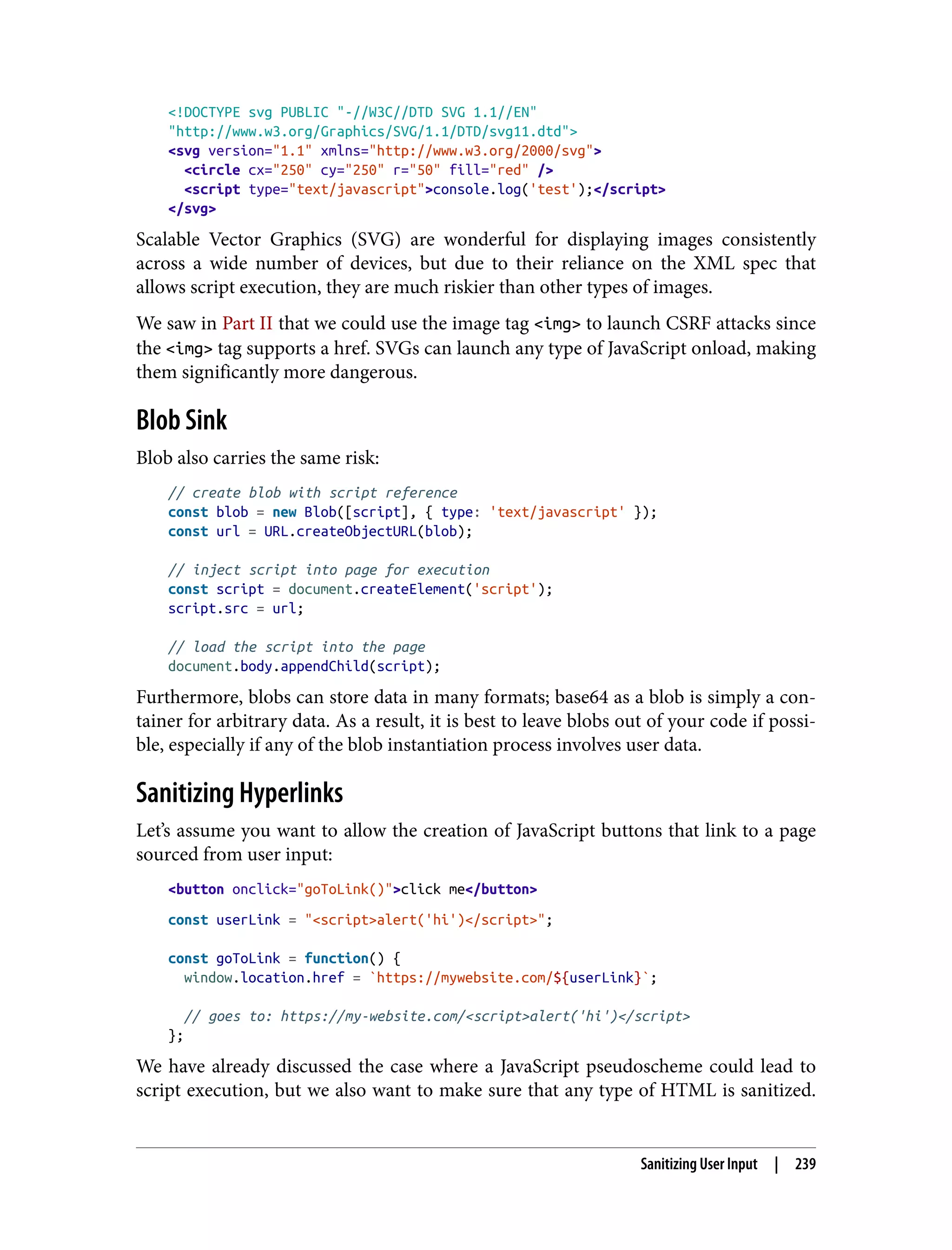 <!DOCTYPE svg PUBLIC "-//W3C//DTD SVG 1.1//EN" "http://www.w3.org/Graphics/SVG/1.1/DTD/svg11.dtd"> <svg version="1.1" xmlns="http://www.w3.org/2000/svg"> <circle cx="250" cy="250" r="50" fill="red" /> <script type="text/javascript">console.log('test');</script> </svg> Scalable Vector Graphics (SVG) are wonderful for displaying images consistently across a wide number of devices, but due to their reliance on the XML spec that allows script execution, they are much riskier than other types of images. We saw in Part II that we could use the image tag <img> to launch CSRF attacks since the <img> tag supports a href. SVGs can launch any type of JavaScript onload, making them significantly more dangerous. Blob Sink Blob also carries the same risk: // create blob with script reference const blob = new Blob([script], { type: 'text/javascript' }); const url = URL.createObjectURL(blob); // inject script into page for execution const script = document.createElement('script'); script.src = url; // load the script into the page document.body.appendChild(script); Furthermore, blobs can store data in many formats; base64 as a blob is simply a con‐ tainer for arbitrary data. As a result, it is best to leave blobs out of your code if possi‐ ble, especially if any of the blob instantiation process involves user data. Sanitizing Hyperlinks Let’s assume you want to allow the creation of JavaScript buttons that link to a page sourced from user input: <button onclick="goToLink()">click me</button> const userLink = "<script>alert('hi')</script>"; const goToLink = function() { window.location.href = `https://mywebsite.com/${userLink}`; // goes to: https://my-website.com/<script>alert('hi')</script> }; We have already discussed the case where a JavaScript pseudoscheme could lead to script execution, but we also want to make sure that any type of HTML is sanitized. Sanitizing User Input | 239 