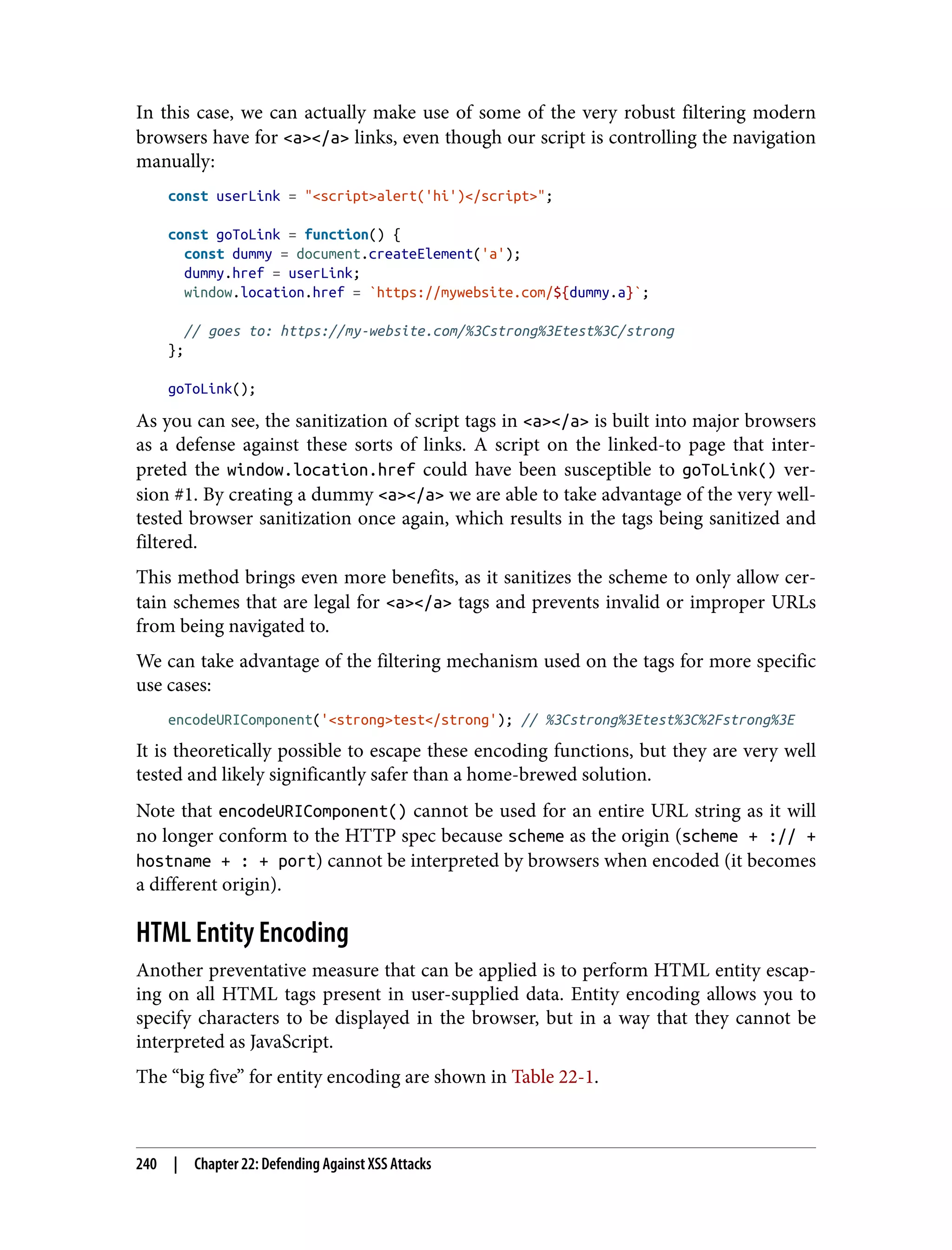 In this case, we can actually make use of some of the very robust filtering modern browsers have for <a></a> links, even though our script is controlling the navigation manually: const userLink = "<script>alert('hi')</script>"; const goToLink = function() { const dummy = document.createElement('a'); dummy.href = userLink; window.location.href = `https://mywebsite.com/${dummy.a}`; // goes to: https://my-website.com/%3Cstrong%3Etest%3C/strong }; goToLink(); As you can see, the sanitization of script tags in <a></a> is built into major browsers as a defense against these sorts of links. A script on the linked-to page that inter‐ preted the window.location.href could have been susceptible to goToLink() ver‐ sion #1. By creating a dummy <a></a> we are able to take advantage of the very well- tested browser sanitization once again, which results in the tags being sanitized and filtered. This method brings even more benefits, as it sanitizes the scheme to only allow cer‐ tain schemes that are legal for <a></a> tags and prevents invalid or improper URLs from being navigated to. We can take advantage of the filtering mechanism used on the tags for more specific use cases: encodeURIComponent('<strong>test</strong'); // %3Cstrong%3Etest%3C%2Fstrong%3E It is theoretically possible to escape these encoding functions, but they are very well tested and likely significantly safer than a home-brewed solution. Note that encodeURIComponent() cannot be used for an entire URL string as it will no longer conform to the HTTP spec because scheme as the origin (scheme + :// + hostname + : + port) cannot be interpreted by browsers when encoded (it becomes a different origin). HTML Entity Encoding Another preventative measure that can be applied is to perform HTML entity escap‐ ing on all HTML tags present in user-supplied data. Entity encoding allows you to specify characters to be displayed in the browser, but in a way that they cannot be interpreted as JavaScript. The “big five” for entity encoding are shown in Table 22-1. 240 | Chapter 22: Defending Against XSS Attacks 