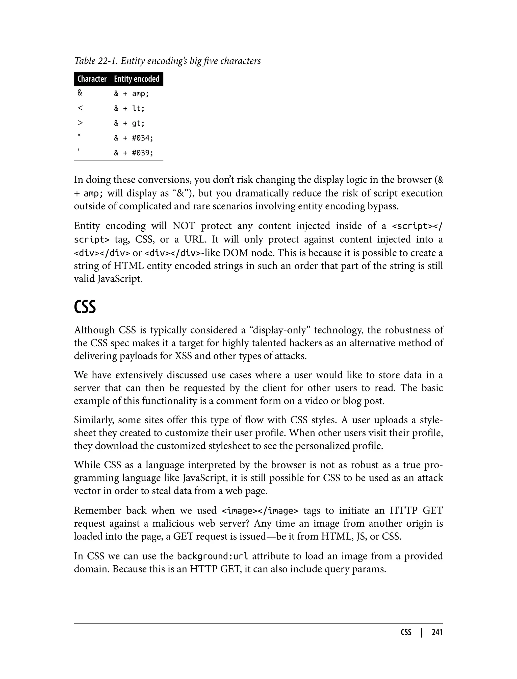 Table 22-1. Entity encoding’s big five characters Character Entity encoded & & + amp; < & + lt; > & + gt; " & + #034; ' & + #039; In doing these conversions, you don’t risk changing the display logic in the browser (& + amp; will display as “&”), but you dramatically reduce the risk of script execution outside of complicated and rare scenarios involving entity encoding bypass. Entity encoding will NOT protect any content injected inside of a <script></ script> tag, CSS, or a URL. It will only protect against content injected into a <div></div> or <div></div>-like DOM node. This is because it is possible to create a string of HTML entity encoded strings in such an order that part of the string is still valid JavaScript. CSS Although CSS is typically considered a “display-only” technology, the robustness of the CSS spec makes it a target for highly talented hackers as an alternative method of delivering payloads for XSS and other types of attacks. We have extensively discussed use cases where a user would like to store data in a server that can then be requested by the client for other users to read. The basic example of this functionality is a comment form on a video or blog post. Similarly, some sites offer this type of flow with CSS styles. A user uploads a style‐ sheet they created to customize their user profile. When other users visit their profile, they download the customized stylesheet to see the personalized profile. While CSS as a language interpreted by the browser is not as robust as a true pro‐ gramming language like JavaScript, it is still possible for CSS to be used as an attack vector in order to steal data from a web page. Remember back when we used <image></image> tags to initiate an HTTP GET request against a malicious web server? Any time an image from another origin is loaded into the page, a GET request is issued—be it from HTML, JS, or CSS. In CSS we can use the background:url attribute to load an image from a provided domain. Because this is an HTTP GET, it can also include query params. CSS | 241 