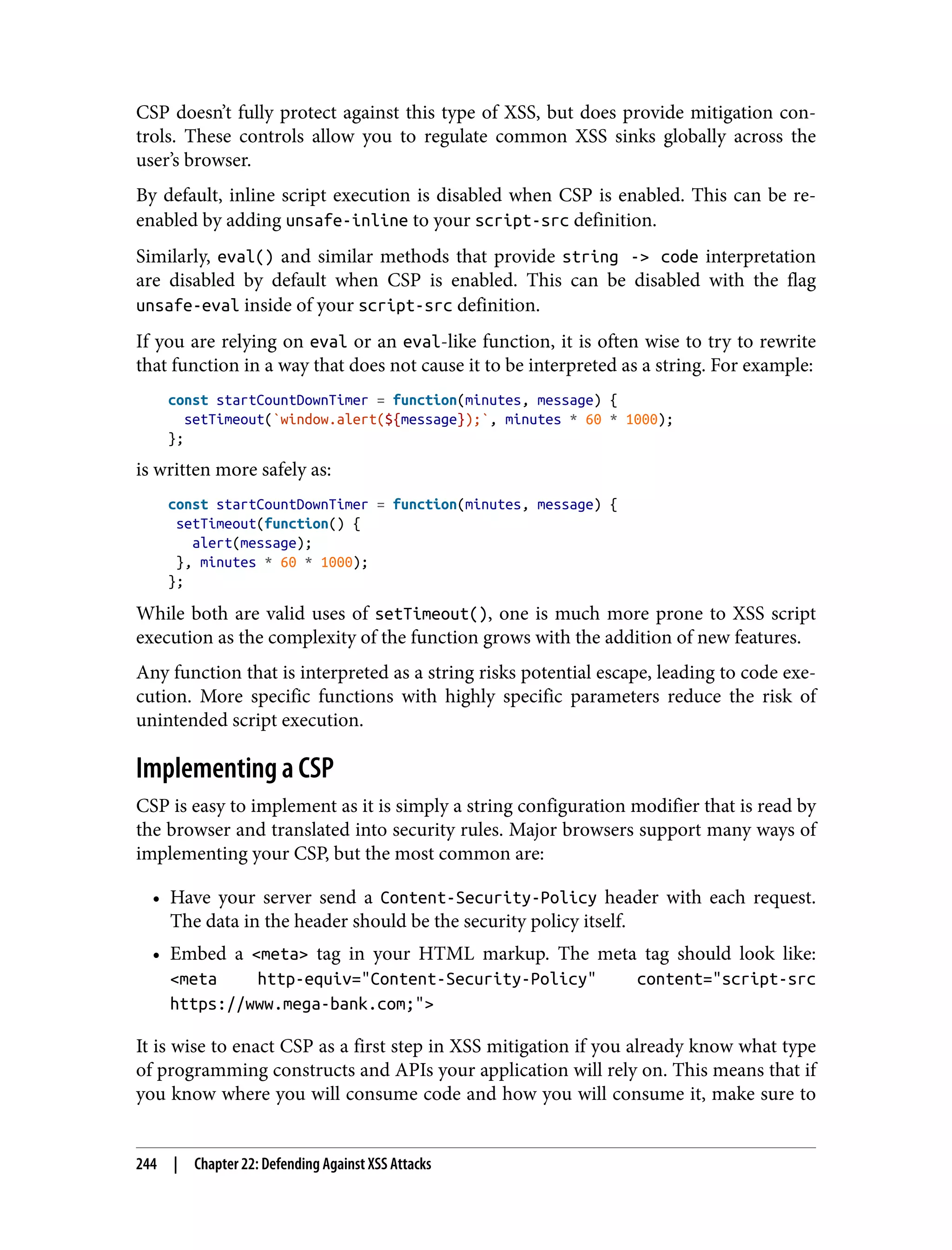CSP doesn’t fully protect against this type of XSS, but does provide mitigation con‐ trols. These controls allow you to regulate common XSS sinks globally across the user’s browser. By default, inline script execution is disabled when CSP is enabled. This can be re- enabled by adding unsafe-inline to your script-src definition. Similarly, eval() and similar methods that provide string -> code interpretation are disabled by default when CSP is enabled. This can be disabled with the flag unsafe-eval inside of your script-src definition. If you are relying on eval or an eval-like function, it is often wise to try to rewrite that function in a way that does not cause it to be interpreted as a string. For example: const startCountDownTimer = function(minutes, message) { setTimeout(`window.alert(${message});`, minutes * 60 * 1000); }; is written more safely as: const startCountDownTimer = function(minutes, message) { setTimeout(function() { alert(message); }, minutes * 60 * 1000); }; While both are valid uses of setTimeout(), one is much more prone to XSS script execution as the complexity of the function grows with the addition of new features. Any function that is interpreted as a string risks potential escape, leading to code exe‐ cution. More specific functions with highly specific parameters reduce the risk of unintended script execution. Implementing a CSP CSP is easy to implement as it is simply a string configuration modifier that is read by the browser and translated into security rules. Major browsers support many ways of implementing your CSP, but the most common are: • Have your server send a Content-Security-Policy header with each request. The data in the header should be the security policy itself. • Embed a <meta> tag in your HTML markup. The meta tag should look like: <meta http-equiv="Content-Security-Policy" content="script-src https://www.mega-bank.com;"> It is wise to enact CSP as a first step in XSS mitigation if you already know what type of programming constructs and APIs your application will rely on. This means that if you know where you will consume code and how you will consume it, make sure to 244 | Chapter 22: Defending Against XSS Attacks 