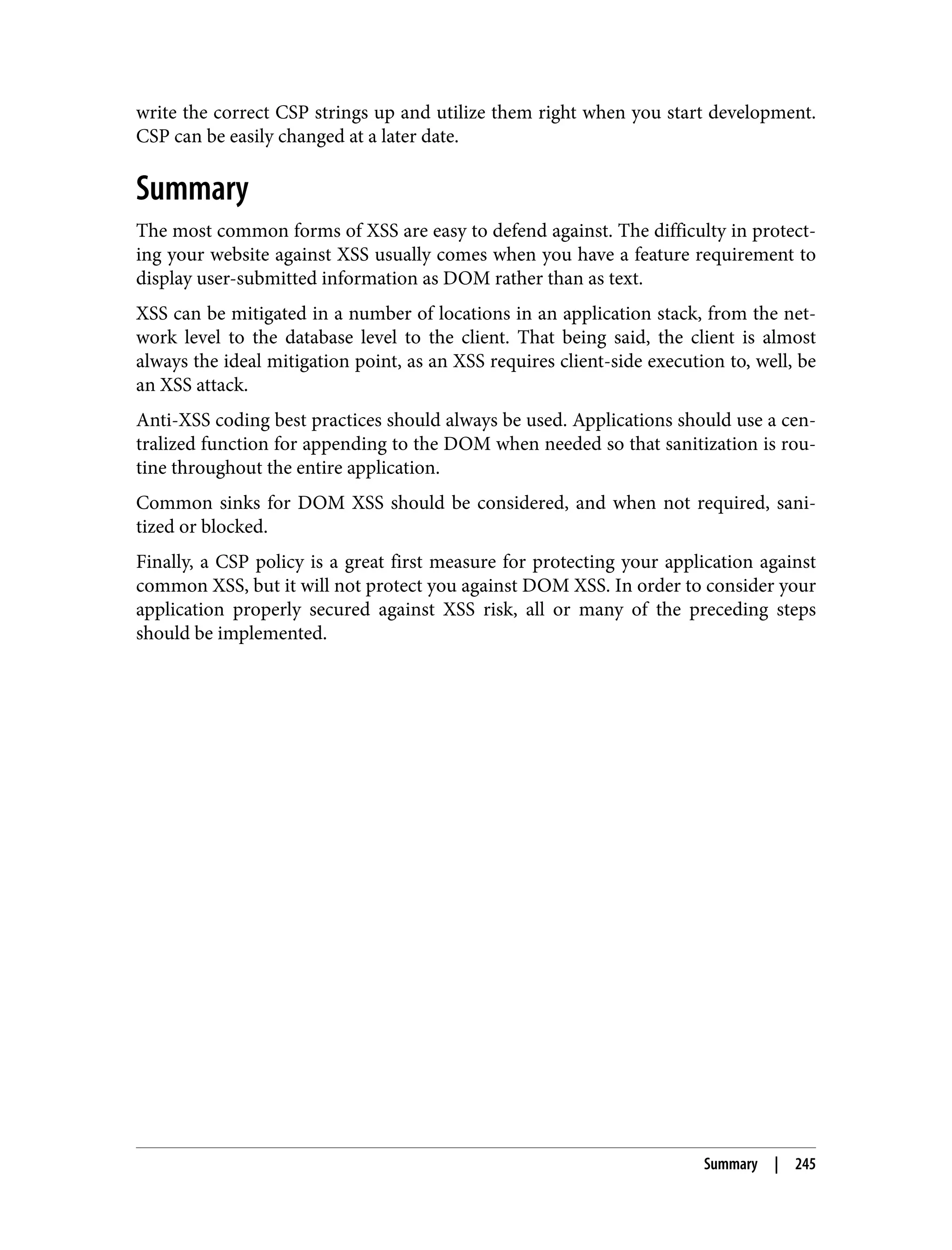 write the correct CSP strings up and utilize them right when you start development. CSP can be easily changed at a later date. Summary The most common forms of XSS are easy to defend against. The difficulty in protect‐ ing your website against XSS usually comes when you have a feature requirement to display user-submitted information as DOM rather than as text. XSS can be mitigated in a number of locations in an application stack, from the net‐ work level to the database level to the client. That being said, the client is almost always the ideal mitigation point, as an XSS requires client-side execution to, well, be an XSS attack. Anti-XSS coding best practices should always be used. Applications should use a cen‐ tralized function for appending to the DOM when needed so that sanitization is rou‐ tine throughout the entire application. Common sinks for DOM XSS should be considered, and when not required, sani‐ tized or blocked. Finally, a CSP policy is a great first measure for protecting your application against common XSS, but it will not protect you against DOM XSS. In order to consider your application properly secured against XSS risk, all or many of the preceding steps should be implemented. Summary | 245 