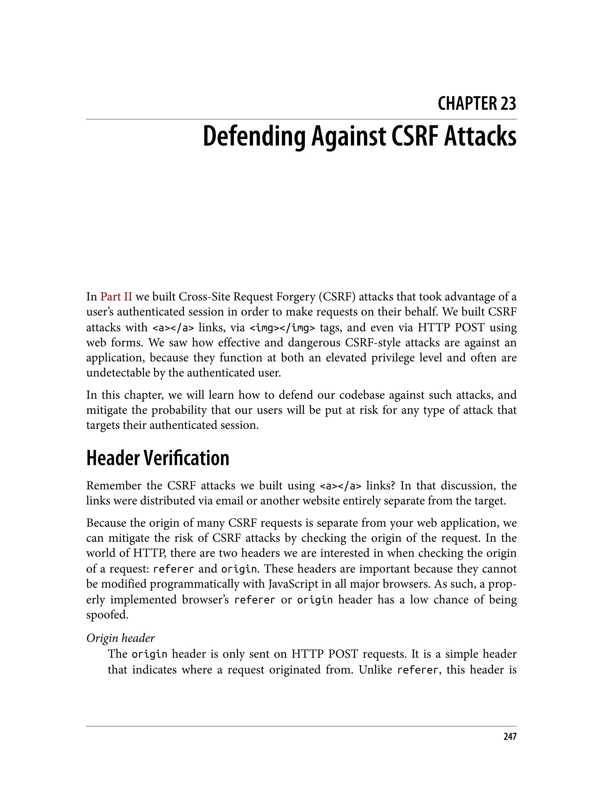 CHAPTER 23 Defending Against CSRF Attacks In Part II we built Cross-Site Request Forgery (CSRF) attacks that took advantage of a user’s authenticated session in order to make requests on their behalf. We built CSRF attacks with <a></a> links, via <img></img> tags, and even via HTTP POST using web forms. We saw how effective and dangerous CSRF-style attacks are against an application, because they function at both an elevated privilege level and often are undetectable by the authenticated user. In this chapter, we will learn how to defend our codebase against such attacks, and mitigate the probability that our users will be put at risk for any type of attack that targets their authenticated session. Header Verification Remember the CSRF attacks we built using <a></a> links? In that discussion, the links were distributed via email or another website entirely separate from the target. Because the origin of many CSRF requests is separate from your web application, we can mitigate the risk of CSRF attacks by checking the origin of the request. In the world of HTTP, there are two headers we are interested in when checking the origin of a request: referer and origin. These headers are important because they cannot be modified programmatically with JavaScript in all major browsers. As such, a prop‐ erly implemented browser’s referer or origin header has a low chance of being spoofed. Origin header The origin header is only sent on HTTP POST requests. It is a simple header that indicates where a request originated from. Unlike referer, this header is 247 