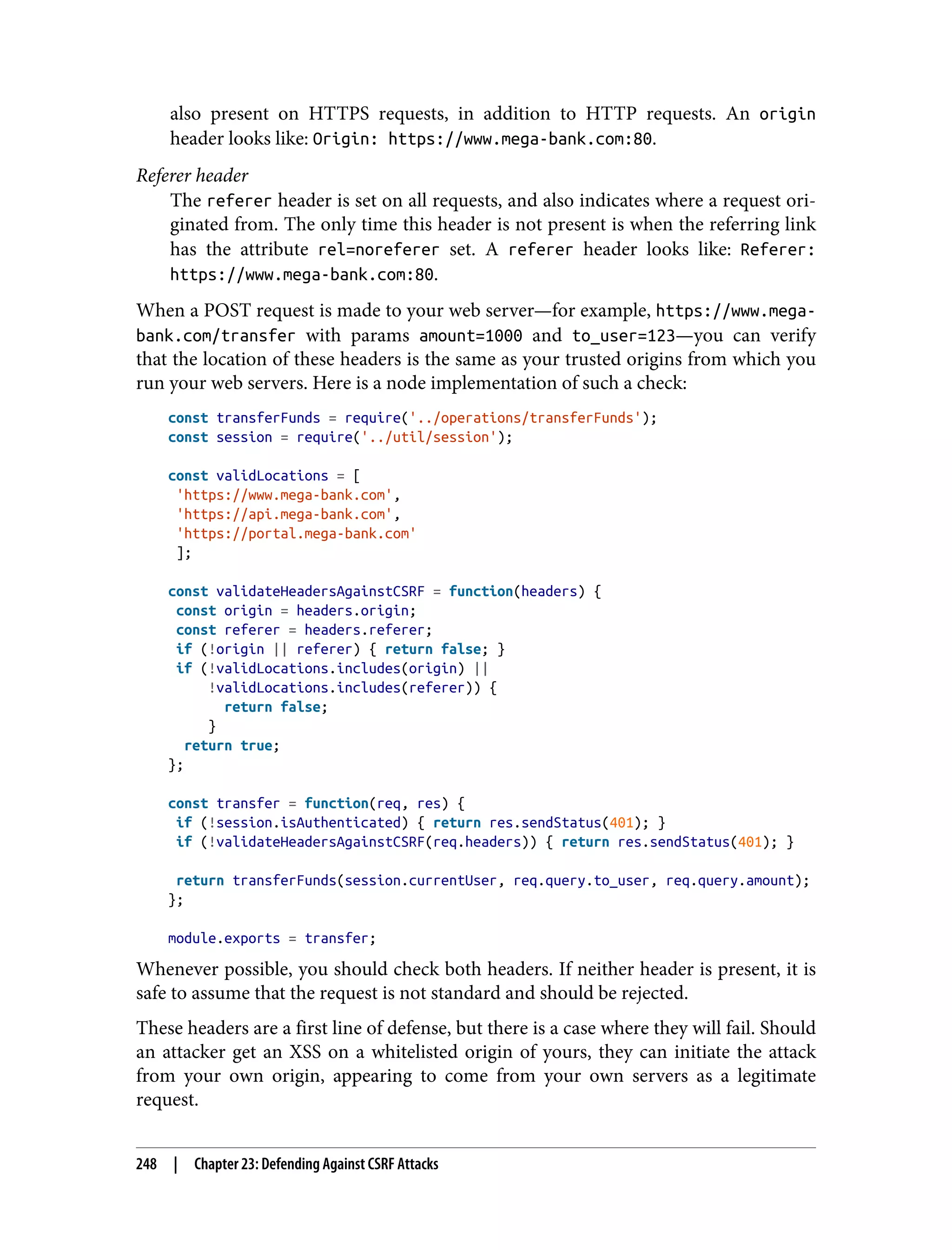 also present on HTTPS requests, in addition to HTTP requests. An origin header looks like: Origin: https://www.mega-bank.com:80. Referer header The referer header is set on all requests, and also indicates where a request ori‐ ginated from. The only time this header is not present is when the referring link has the attribute rel=noreferer set. A referer header looks like: Referer: https://www.mega-bank.com:80. When a POST request is made to your web server—for example, https://www.mega- bank.com/transfer with params amount=1000 and to_user=123—you can verify that the location of these headers is the same as your trusted origins from which you run your web servers. Here is a node implementation of such a check: const transferFunds = require('../operations/transferFunds'); const session = require('../util/session'); const validLocations = [ 'https://www.mega-bank.com', 'https://api.mega-bank.com', 'https://portal.mega-bank.com' ]; const validateHeadersAgainstCSRF = function(headers) { const origin = headers.origin; const referer = headers.referer; if (!origin || referer) { return false; } if (!validLocations.includes(origin) || !validLocations.includes(referer)) { return false; } return true; }; const transfer = function(req, res) { if (!session.isAuthenticated) { return res.sendStatus(401); } if (!validateHeadersAgainstCSRF(req.headers)) { return res.sendStatus(401); } return transferFunds(session.currentUser, req.query.to_user, req.query.amount); }; module.exports = transfer; Whenever possible, you should check both headers. If neither header is present, it is safe to assume that the request is not standard and should be rejected. These headers are a first line of defense, but there is a case where they will fail. Should an attacker get an XSS on a whitelisted origin of yours, they can initiate the attack from your own origin, appearing to come from your own servers as a legitimate request. 248 | Chapter 23: Defending Against CSRF Attacks 