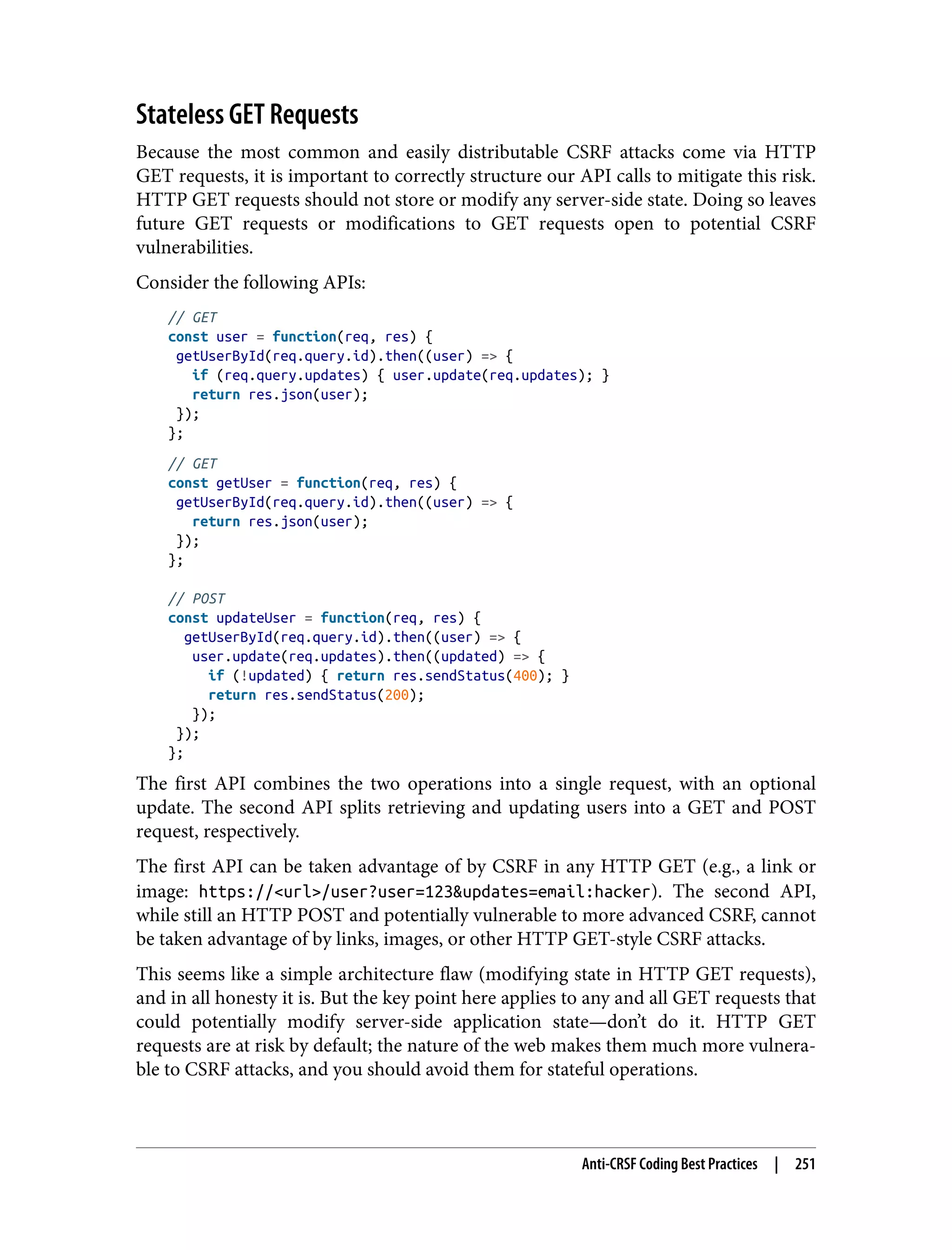 Stateless GET Requests Because the most common and easily distributable CSRF attacks come via HTTP GET requests, it is important to correctly structure our API calls to mitigate this risk. HTTP GET requests should not store or modify any server-side state. Doing so leaves future GET requests or modifications to GET requests open to potential CSRF vulnerabilities. Consider the following APIs: // GET const user = function(req, res) { getUserById(req.query.id).then((user) => { if (req.query.updates) { user.update(req.updates); } return res.json(user); }); }; // GET const getUser = function(req, res) { getUserById(req.query.id).then((user) => { return res.json(user); }); }; // POST const updateUser = function(req, res) { getUserById(req.query.id).then((user) => { user.update(req.updates).then((updated) => { if (!updated) { return res.sendStatus(400); } return res.sendStatus(200); }); }); }; The first API combines the two operations into a single request, with an optional update. The second API splits retrieving and updating users into a GET and POST request, respectively. The first API can be taken advantage of by CSRF in any HTTP GET (e.g., a link or image: https://<url>/user?user=123&updates=email:hacker). The second API, while still an HTTP POST and potentially vulnerable to more advanced CSRF, cannot be taken advantage of by links, images, or other HTTP GET-style CSRF attacks. This seems like a simple architecture flaw (modifying state in HTTP GET requests), and in all honesty it is. But the key point here applies to any and all GET requests that could potentially modify server-side application state—don’t do it. HTTP GET requests are at risk by default; the nature of the web makes them much more vulnera‐ ble to CSRF attacks, and you should avoid them for stateful operations. Anti-CRSF Coding Best Practices | 251 