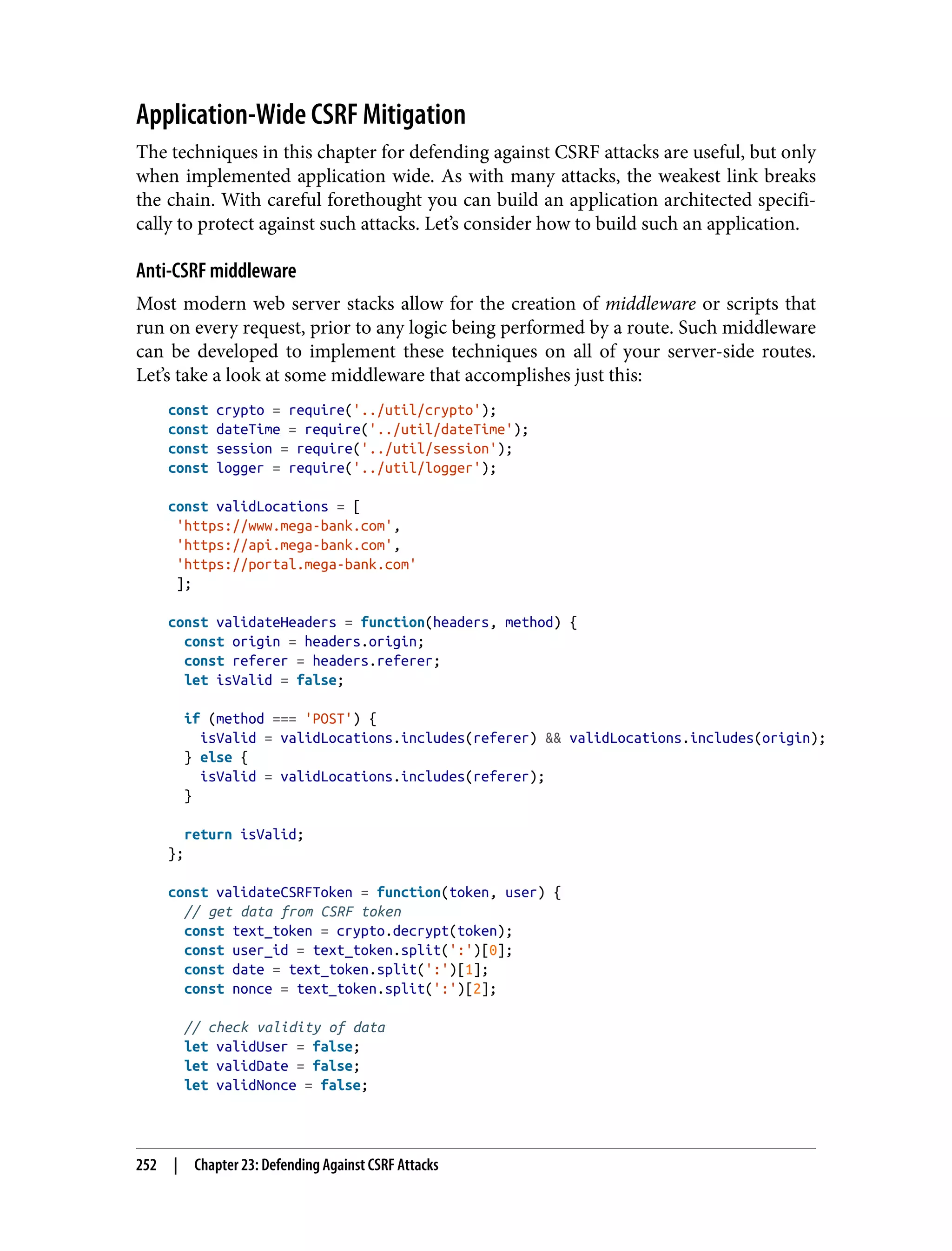 Application-Wide CSRF Mitigation The techniques in this chapter for defending against CSRF attacks are useful, but only when implemented application wide. As with many attacks, the weakest link breaks the chain. With careful forethought you can build an application architected specifi‐ cally to protect against such attacks. Let’s consider how to build such an application. Anti-CSRF middleware Most modern web server stacks allow for the creation of middleware or scripts that run on every request, prior to any logic being performed by a route. Such middleware can be developed to implement these techniques on all of your server-side routes. Let’s take a look at some middleware that accomplishes just this: const crypto = require('../util/crypto'); const dateTime = require('../util/dateTime'); const session = require('../util/session'); const logger = require('../util/logger'); const validLocations = [ 'https://www.mega-bank.com', 'https://api.mega-bank.com', 'https://portal.mega-bank.com' ]; const validateHeaders = function(headers, method) { const origin = headers.origin; const referer = headers.referer; let isValid = false; if (method === 'POST') { isValid = validLocations.includes(referer) && validLocations.includes(origin); } else { isValid = validLocations.includes(referer); } return isValid; }; const validateCSRFToken = function(token, user) { // get data from CSRF token const text_token = crypto.decrypt(token); const user_id = text_token.split(':')[0]; const date = text_token.split(':')[1]; const nonce = text_token.split(':')[2]; // check validity of data let validUser = false; let validDate = false; let validNonce = false; 252 | Chapter 23: Defending Against CSRF Attacks 