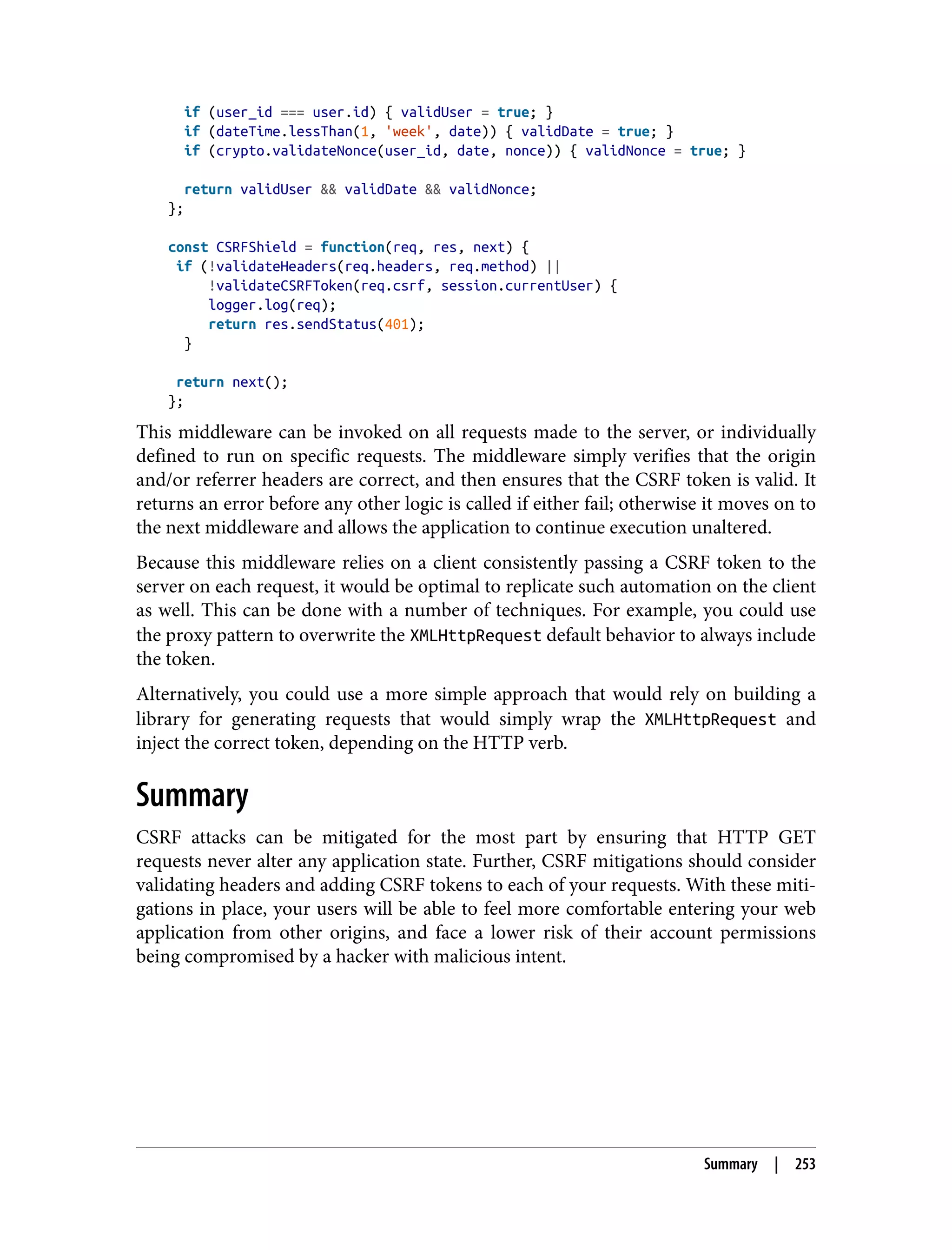 if (user_id === user.id) { validUser = true; } if (dateTime.lessThan(1, 'week', date)) { validDate = true; } if (crypto.validateNonce(user_id, date, nonce)) { validNonce = true; } return validUser && validDate && validNonce; }; const CSRFShield = function(req, res, next) { if (!validateHeaders(req.headers, req.method) || !validateCSRFToken(req.csrf, session.currentUser) { logger.log(req); return res.sendStatus(401); } return next(); }; This middleware can be invoked on all requests made to the server, or individually defined to run on specific requests. The middleware simply verifies that the origin and/or referrer headers are correct, and then ensures that the CSRF token is valid. It returns an error before any other logic is called if either fail; otherwise it moves on to the next middleware and allows the application to continue execution unaltered. Because this middleware relies on a client consistently passing a CSRF token to the server on each request, it would be optimal to replicate such automation on the client as well. This can be done with a number of techniques. For example, you could use the proxy pattern to overwrite the XMLHttpRequest default behavior to always include the token. Alternatively, you could use a more simple approach that would rely on building a library for generating requests that would simply wrap the XMLHttpRequest and inject the correct token, depending on the HTTP verb. Summary CSRF attacks can be mitigated for the most part by ensuring that HTTP GET requests never alter any application state. Further, CSRF mitigations should consider validating headers and adding CSRF tokens to each of your requests. With these miti‐ gations in place, your users will be able to feel more comfortable entering your web application from other origins, and face a lower risk of their account permissions being compromised by a hacker with malicious intent. Summary | 253 