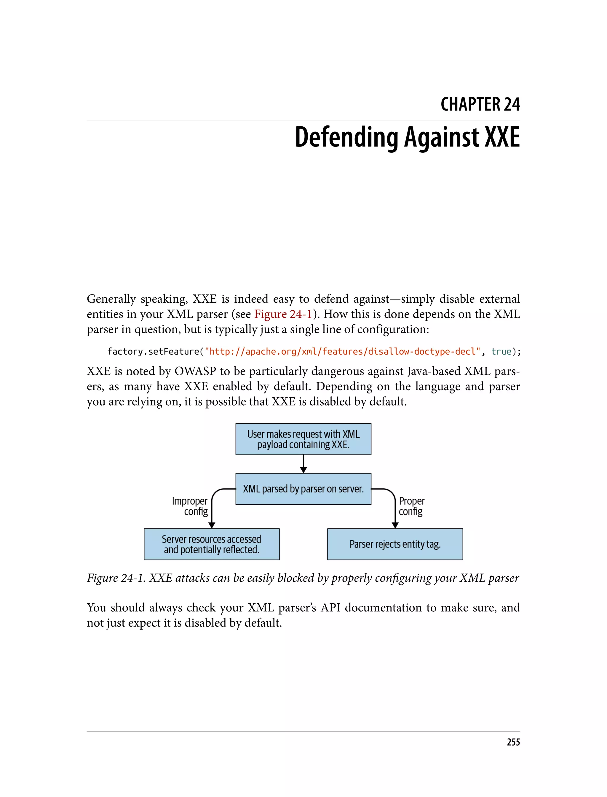 CHAPTER 24 Defending Against XXE Generally speaking, XXE is indeed easy to defend against—simply disable external entities in your XML parser (see Figure 24-1). How this is done depends on the XML parser in question, but is typically just a single line of configuration: factory.setFeature("http://apache.org/xml/features/disallow-doctype-decl", true); XXE is noted by OWASP to be particularly dangerous against Java-based XML pars‐ ers, as many have XXE enabled by default. Depending on the language and parser you are relying on, it is possible that XXE is disabled by default. Figure 24-1. XXE attacks can be easily blocked by properly configuring your XML parser You should always check your XML parser’s API documentation to make sure, and not just expect it is disabled by default. 255 