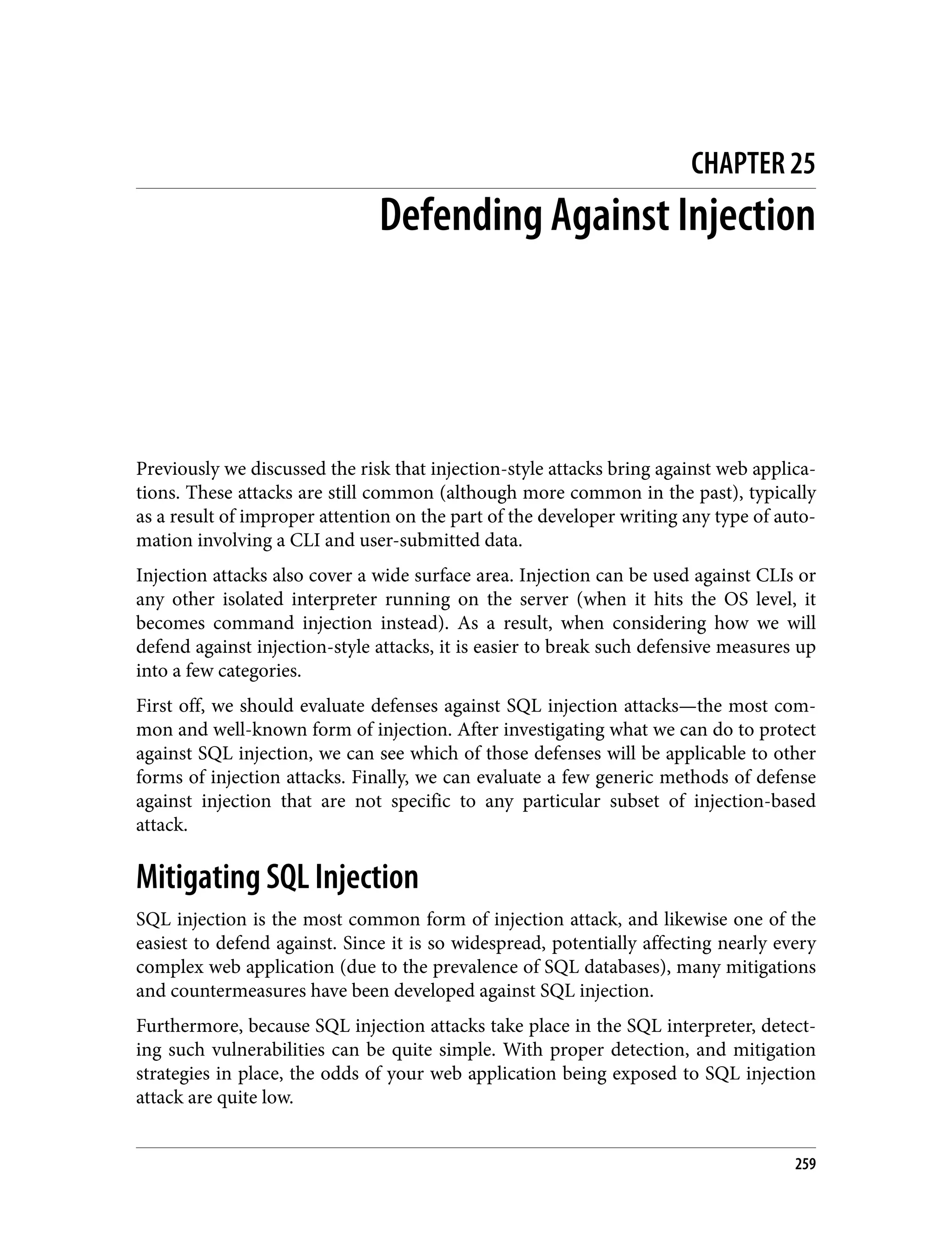 CHAPTER 25 Defending Against Injection Previously we discussed the risk that injection-style attacks bring against web applica‐ tions. These attacks are still common (although more common in the past), typically as a result of improper attention on the part of the developer writing any type of auto‐ mation involving a CLI and user-submitted data. Injection attacks also cover a wide surface area. Injection can be used against CLIs or any other isolated interpreter running on the server (when it hits the OS level, it becomes command injection instead). As a result, when considering how we will defend against injection-style attacks, it is easier to break such defensive measures up into a few categories. First off, we should evaluate defenses against SQL injection attacks—the most com‐ mon and well-known form of injection. After investigating what we can do to protect against SQL injection, we can see which of those defenses will be applicable to other forms of injection attacks. Finally, we can evaluate a few generic methods of defense against injection that are not specific to any particular subset of injection-based attack. Mitigating SQL Injection SQL injection is the most common form of injection attack, and likewise one of the easiest to defend against. Since it is so widespread, potentially affecting nearly every complex web application (due to the prevalence of SQL databases), many mitigations and countermeasures have been developed against SQL injection. Furthermore, because SQL injection attacks take place in the SQL interpreter, detect‐ ing such vulnerabilities can be quite simple. With proper detection, and mitigation strategies in place, the odds of your web application being exposed to SQL injection attack are quite low. 259 