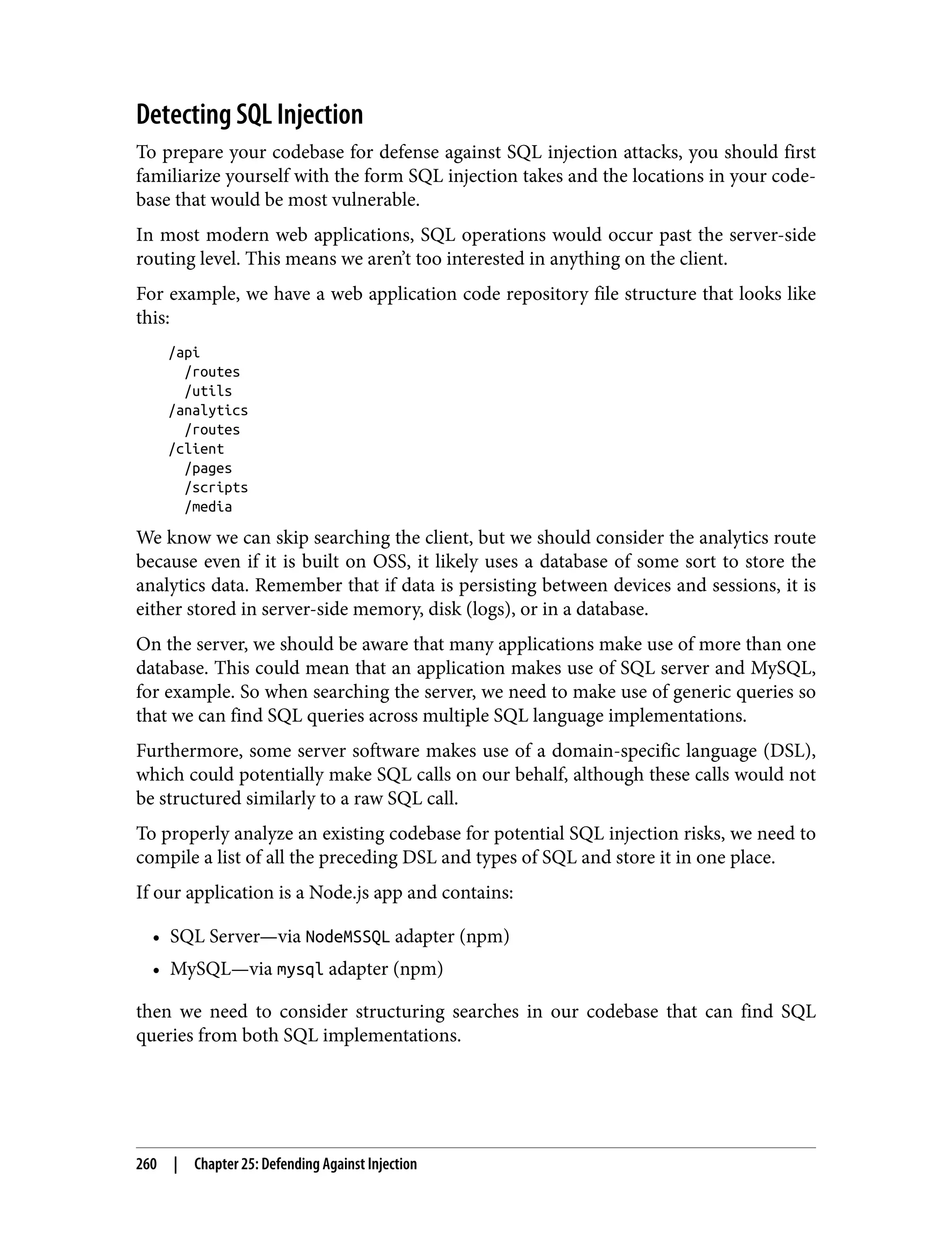 Detecting SQL Injection To prepare your codebase for defense against SQL injection attacks, you should first familiarize yourself with the form SQL injection takes and the locations in your code‐ base that would be most vulnerable. In most modern web applications, SQL operations would occur past the server-side routing level. This means we aren’t too interested in anything on the client. For example, we have a web application code repository file structure that looks like this: /api /routes /utils /analytics /routes /client /pages /scripts /media We know we can skip searching the client, but we should consider the analytics route because even if it is built on OSS, it likely uses a database of some sort to store the analytics data. Remember that if data is persisting between devices and sessions, it is either stored in server-side memory, disk (logs), or in a database. On the server, we should be aware that many applications make use of more than one database. This could mean that an application makes use of SQL server and MySQL, for example. So when searching the server, we need to make use of generic queries so that we can find SQL queries across multiple SQL language implementations. Furthermore, some server software makes use of a domain-specific language (DSL), which could potentially make SQL calls on our behalf, although these calls would not be structured similarly to a raw SQL call. To properly analyze an existing codebase for potential SQL injection risks, we need to compile a list of all the preceding DSL and types of SQL and store it in one place. If our application is a Node.js app and contains: • SQL Server—via NodeMSSQL adapter (npm) • MySQL—via mysql adapter (npm) then we need to consider structuring searches in our codebase that can find SQL queries from both SQL implementations. 260 | Chapter 25: Defending Against Injection 