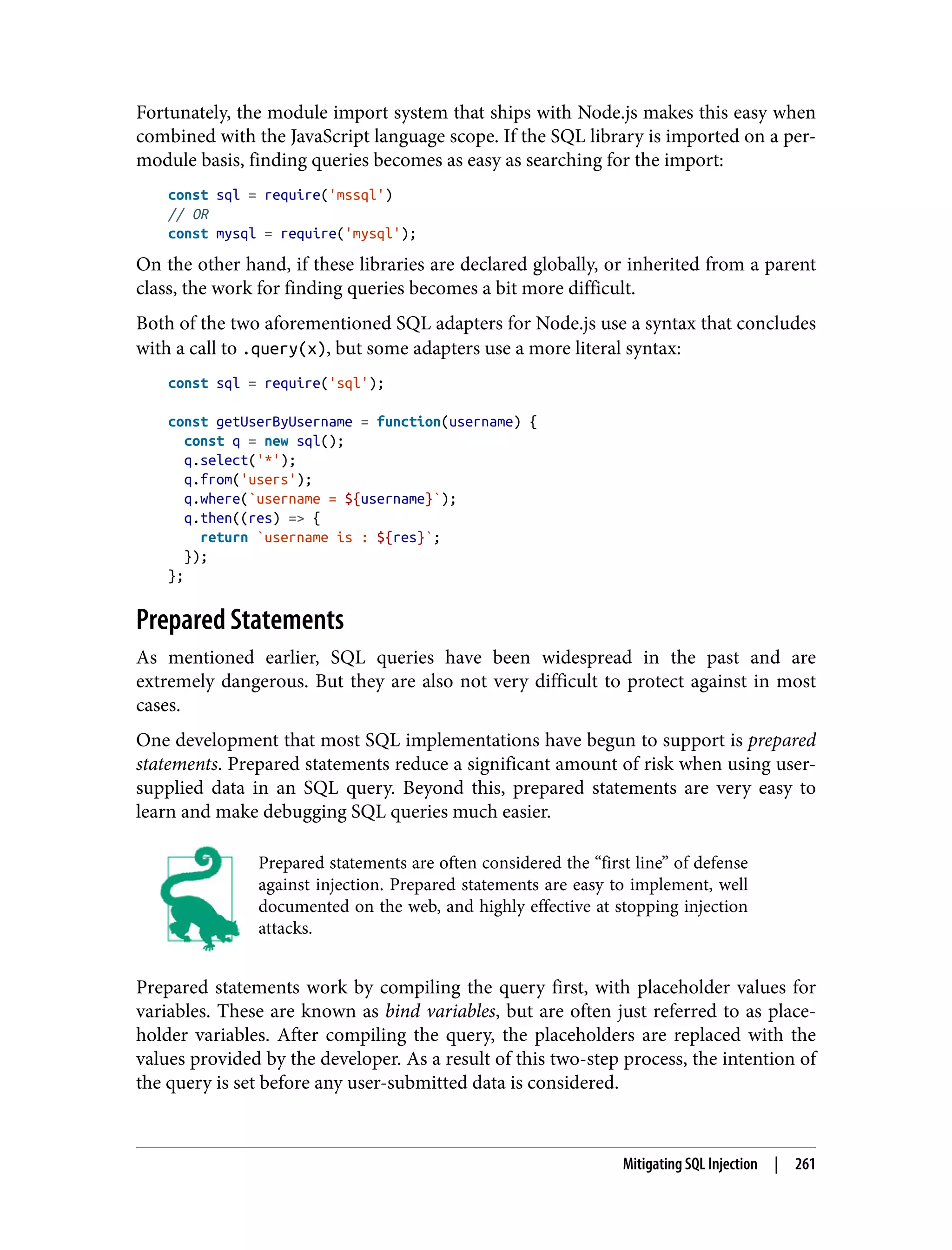 Fortunately, the module import system that ships with Node.js makes this easy when combined with the JavaScript language scope. If the SQL library is imported on a per- module basis, finding queries becomes as easy as searching for the import: const sql = require('mssql') // OR const mysql = require('mysql'); On the other hand, if these libraries are declared globally, or inherited from a parent class, the work for finding queries becomes a bit more difficult. Both of the two aforementioned SQL adapters for Node.js use a syntax that concludes with a call to .query(x), but some adapters use a more literal syntax: const sql = require('sql'); const getUserByUsername = function(username) { const q = new sql(); q.select('*'); q.from('users'); q.where(`username = ${username}`); q.then((res) => { return `username is : ${res}`; }); }; Prepared Statements As mentioned earlier, SQL queries have been widespread in the past and are extremely dangerous. But they are also not very difficult to protect against in most cases. One development that most SQL implementations have begun to support is prepared statements. Prepared statements reduce a significant amount of risk when using user- supplied data in an SQL query. Beyond this, prepared statements are very easy to learn and make debugging SQL queries much easier. Prepared statements are often considered the “first line” of defense against injection. Prepared statements are easy to implement, well documented on the web, and highly effective at stopping injection attacks. Prepared statements work by compiling the query first, with placeholder values for variables. These are known as bind variables, but are often just referred to as place‐ holder variables. After compiling the query, the placeholders are replaced with the values provided by the developer. As a result of this two-step process, the intention of the query is set before any user-submitted data is considered. Mitigating SQL Injection | 261 
