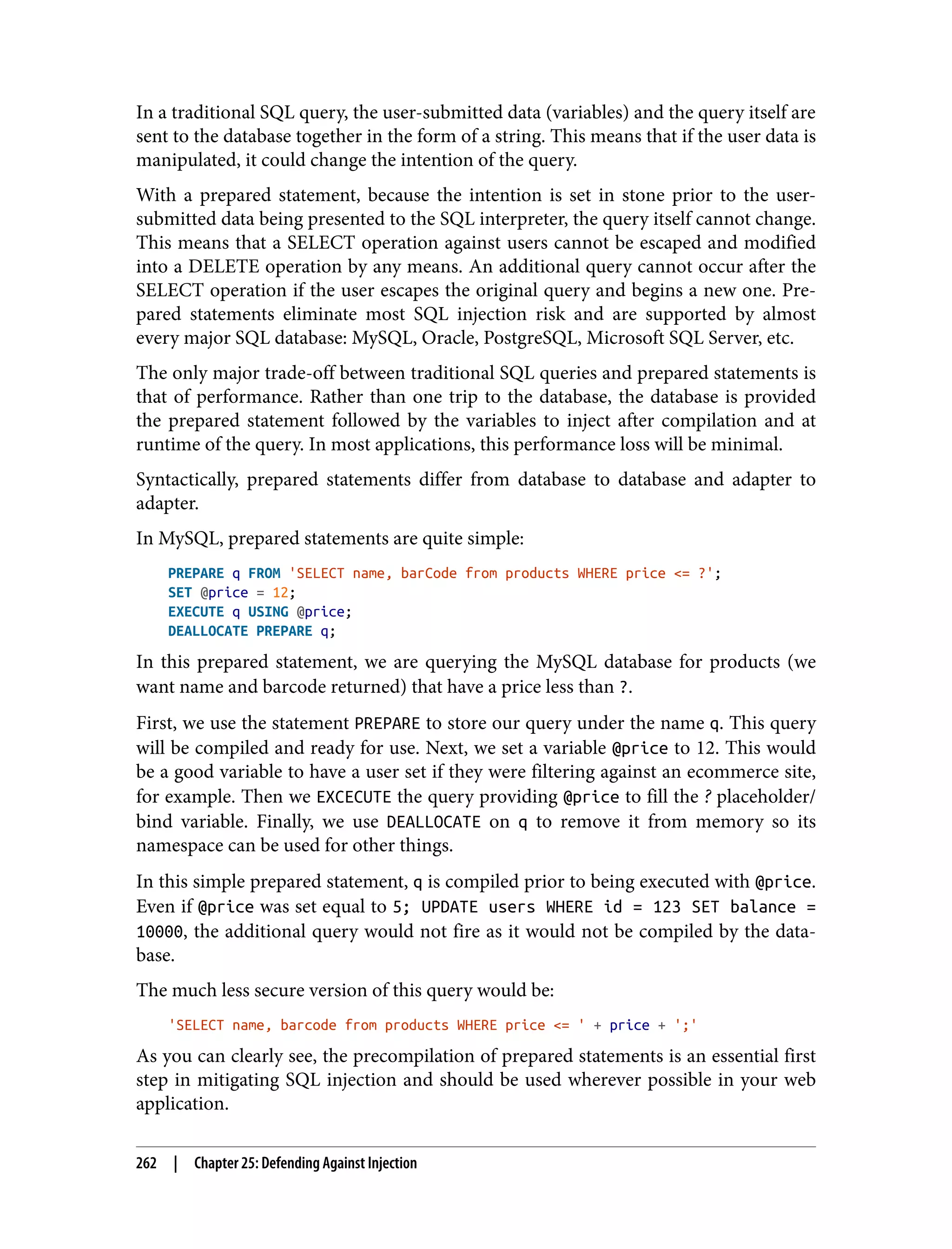 In a traditional SQL query, the user-submitted data (variables) and the query itself are sent to the database together in the form of a string. This means that if the user data is manipulated, it could change the intention of the query. With a prepared statement, because the intention is set in stone prior to the user- submitted data being presented to the SQL interpreter, the query itself cannot change. This means that a SELECT operation against users cannot be escaped and modified into a DELETE operation by any means. An additional query cannot occur after the SELECT operation if the user escapes the original query and begins a new one. Pre‐ pared statements eliminate most SQL injection risk and are supported by almost every major SQL database: MySQL, Oracle, PostgreSQL, Microsoft SQL Server, etc. The only major trade-off between traditional SQL queries and prepared statements is that of performance. Rather than one trip to the database, the database is provided the prepared statement followed by the variables to inject after compilation and at runtime of the query. In most applications, this performance loss will be minimal. Syntactically, prepared statements differ from database to database and adapter to adapter. In MySQL, prepared statements are quite simple: PREPARE q FROM 'SELECT name, barCode from products WHERE price <= ?'; SET @price = 12; EXECUTE q USING @price; DEALLOCATE PREPARE q; In this prepared statement, we are querying the MySQL database for products (we want name and barcode returned) that have a price less than ?. First, we use the statement PREPARE to store our query under the name q. This query will be compiled and ready for use. Next, we set a variable @price to 12. This would be a good variable to have a user set if they were filtering against an ecommerce site, for example. Then we EXCECUTE the query providing @price to fill the ? placeholder/ bind variable. Finally, we use DEALLOCATE on q to remove it from memory so its namespace can be used for other things. In this simple prepared statement, q is compiled prior to being executed with @price. Even if @price was set equal to 5; UPDATE users WHERE id = 123 SET balance = 10000, the additional query would not fire as it would not be compiled by the data‐ base. The much less secure version of this query would be: 'SELECT name, barcode from products WHERE price <= ' + price + ';' As you can clearly see, the precompilation of prepared statements is an essential first step in mitigating SQL injection and should be used wherever possible in your web application. 262 | Chapter 25: Defending Against Injection 