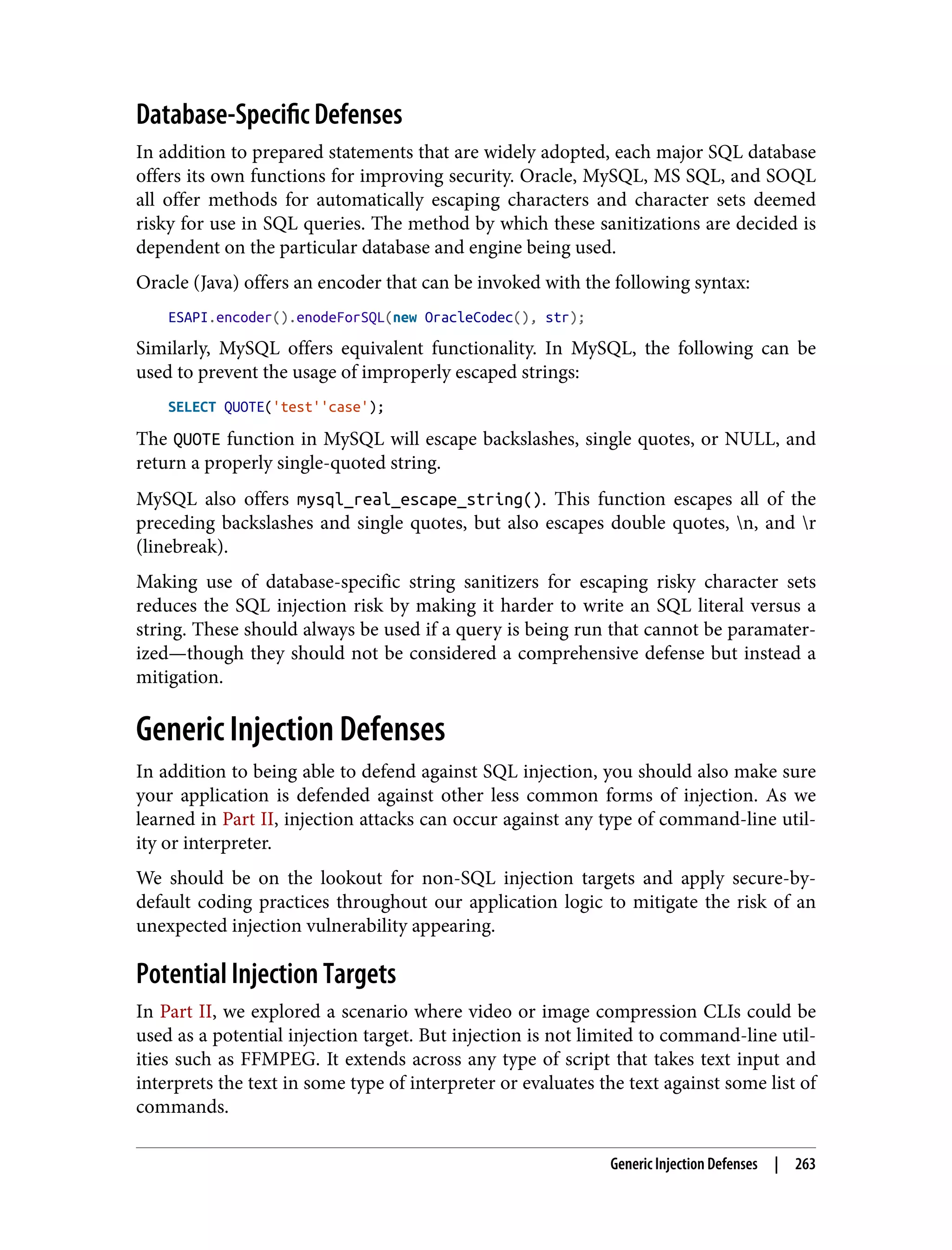 Database-Specific Defenses In addition to prepared statements that are widely adopted, each major SQL database offers its own functions for improving security. Oracle, MySQL, MS SQL, and SOQL all offer methods for automatically escaping characters and character sets deemed risky for use in SQL queries. The method by which these sanitizations are decided is dependent on the particular database and engine being used. Oracle (Java) offers an encoder that can be invoked with the following syntax: ESAPI.encoder().enodeForSQL(new OracleCodec(), str); Similarly, MySQL offers equivalent functionality. In MySQL, the following can be used to prevent the usage of improperly escaped strings: SELECT QUOTE('test''case'); The QUOTE function in MySQL will escape backslashes, single quotes, or NULL, and return a properly single-quoted string. MySQL also offers mysql_real_escape_string(). This function escapes all of the preceding backslashes and single quotes, but also escapes double quotes, n, and r (linebreak). Making use of database-specific string sanitizers for escaping risky character sets reduces the SQL injection risk by making it harder to write an SQL literal versus a string. These should always be used if a query is being run that cannot be paramater‐ ized—though they should not be considered a comprehensive defense but instead a mitigation. Generic Injection Defenses In addition to being able to defend against SQL injection, you should also make sure your application is defended against other less common forms of injection. As we learned in Part II, injection attacks can occur against any type of command-line util‐ ity or interpreter. We should be on the lookout for non-SQL injection targets and apply secure-by- default coding practices throughout our application logic to mitigate the risk of an unexpected injection vulnerability appearing. Potential Injection Targets In Part II, we explored a scenario where video or image compression CLIs could be used as a potential injection target. But injection is not limited to command-line util‐ ities such as FFMPEG. It extends across any type of script that takes text input and interprets the text in some type of interpreter or evaluates the text against some list of commands. Generic Injection Defenses | 263 