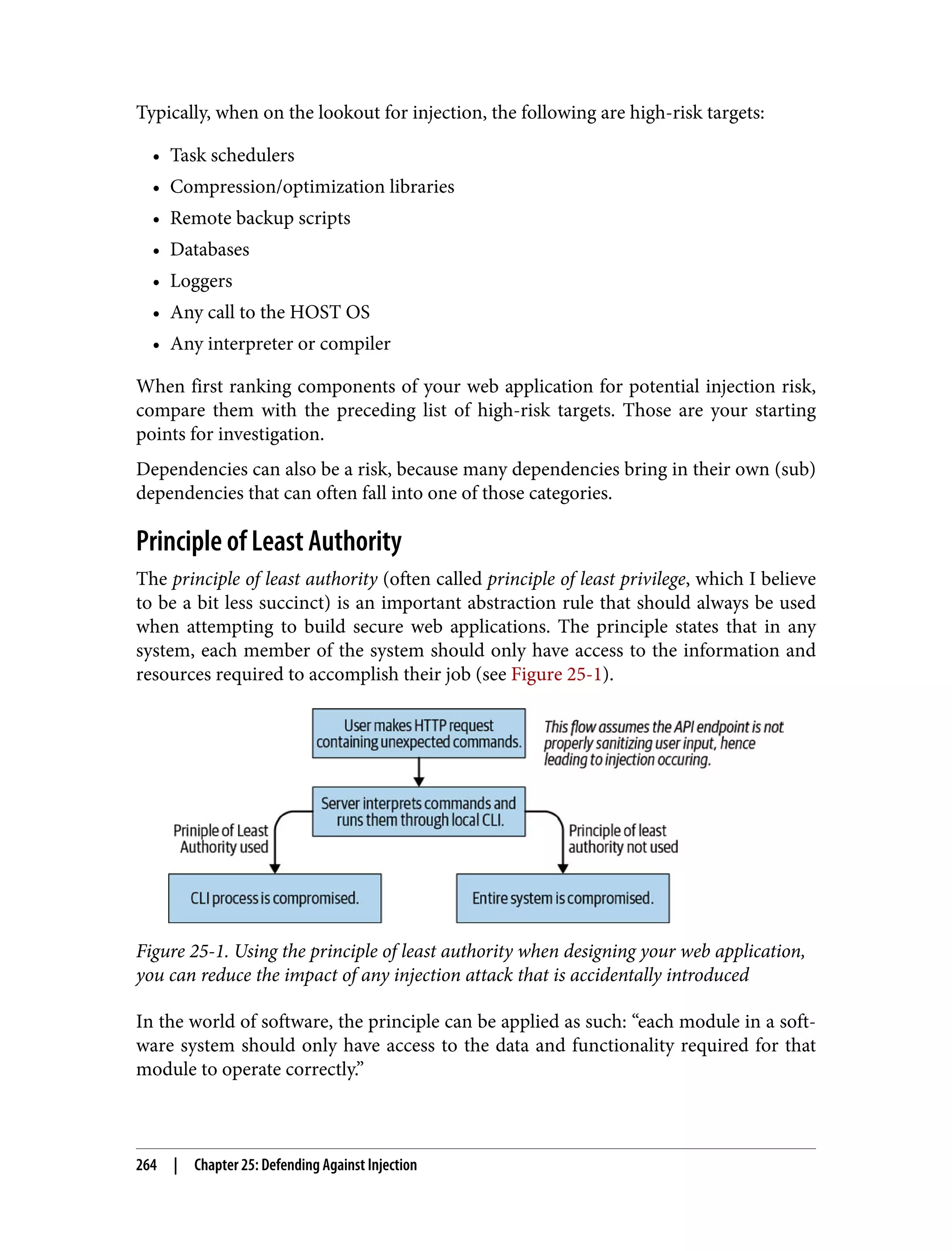 Typically, when on the lookout for injection, the following are high-risk targets: • Task schedulers • Compression/optimization libraries • Remote backup scripts • Databases • Loggers • Any call to the HOST OS • Any interpreter or compiler When first ranking components of your web application for potential injection risk, compare them with the preceding list of high-risk targets. Those are your starting points for investigation. Dependencies can also be a risk, because many dependencies bring in their own (sub) dependencies that can often fall into one of those categories. Principle of Least Authority The principle of least authority (often called principle of least privilege, which I believe to be a bit less succinct) is an important abstraction rule that should always be used when attempting to build secure web applications. The principle states that in any system, each member of the system should only have access to the information and resources required to accomplish their job (see Figure 25-1). Figure 25-1. Using the principle of least authority when designing your web application, you can reduce the impact of any injection attack that is accidentally introduced In the world of software, the principle can be applied as such: “each module in a soft‐ ware system should only have access to the data and functionality required for that module to operate correctly.” 264 | Chapter 25: Defending Against Injection 