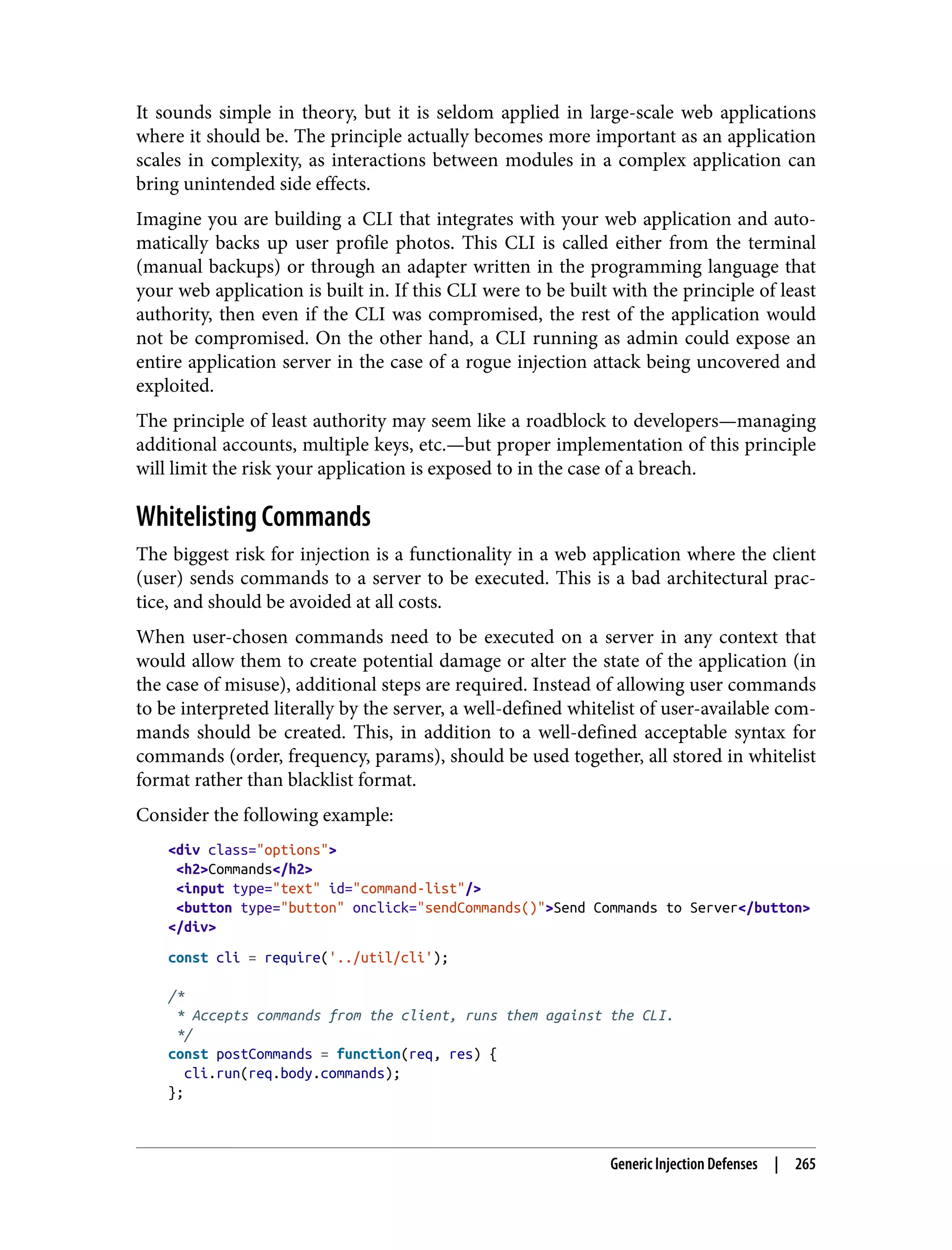 It sounds simple in theory, but it is seldom applied in large-scale web applications where it should be. The principle actually becomes more important as an application scales in complexity, as interactions between modules in a complex application can bring unintended side effects. Imagine you are building a CLI that integrates with your web application and auto‐ matically backs up user profile photos. This CLI is called either from the terminal (manual backups) or through an adapter written in the programming language that your web application is built in. If this CLI were to be built with the principle of least authority, then even if the CLI was compromised, the rest of the application would not be compromised. On the other hand, a CLI running as admin could expose an entire application server in the case of a rogue injection attack being uncovered and exploited. The principle of least authority may seem like a roadblock to developers—managing additional accounts, multiple keys, etc.—but proper implementation of this principle will limit the risk your application is exposed to in the case of a breach. Whitelisting Commands The biggest risk for injection is a functionality in a web application where the client (user) sends commands to a server to be executed. This is a bad architectural prac‐ tice, and should be avoided at all costs. When user-chosen commands need to be executed on a server in any context that would allow them to create potential damage or alter the state of the application (in the case of misuse), additional steps are required. Instead of allowing user commands to be interpreted literally by the server, a well-defined whitelist of user-available com‐ mands should be created. This, in addition to a well-defined acceptable syntax for commands (order, frequency, params), should be used together, all stored in whitelist format rather than blacklist format. Consider the following example: <div class="options"> <h2>Commands</h2> <input type="text" id="command-list"/> <button type="button" onclick="sendCommands()">Send Commands to Server</button> </div> const cli = require('../util/cli'); /* * Accepts commands from the client, runs them against the CLI. */ const postCommands = function(req, res) { cli.run(req.body.commands); }; Generic Injection Defenses | 265 