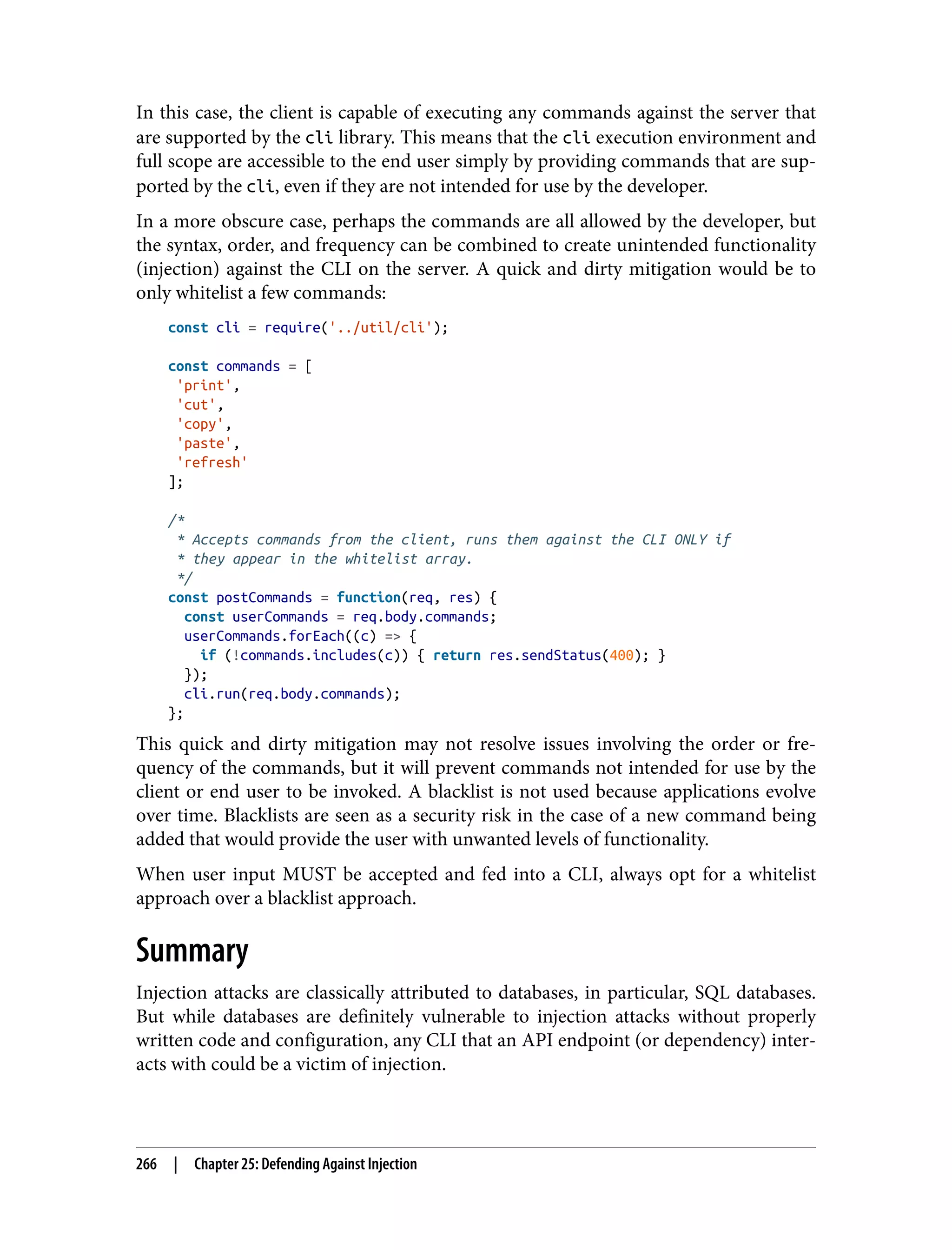 In this case, the client is capable of executing any commands against the server that are supported by the cli library. This means that the cli execution environment and full scope are accessible to the end user simply by providing commands that are sup‐ ported by the cli, even if they are not intended for use by the developer. In a more obscure case, perhaps the commands are all allowed by the developer, but the syntax, order, and frequency can be combined to create unintended functionality (injection) against the CLI on the server. A quick and dirty mitigation would be to only whitelist a few commands: const cli = require('../util/cli'); const commands = [ 'print', 'cut', 'copy', 'paste', 'refresh' ]; /* * Accepts commands from the client, runs them against the CLI ONLY if * they appear in the whitelist array. */ const postCommands = function(req, res) { const userCommands = req.body.commands; userCommands.forEach((c) => { if (!commands.includes(c)) { return res.sendStatus(400); } }); cli.run(req.body.commands); }; This quick and dirty mitigation may not resolve issues involving the order or fre‐ quency of the commands, but it will prevent commands not intended for use by the client or end user to be invoked. A blacklist is not used because applications evolve over time. Blacklists are seen as a security risk in the case of a new command being added that would provide the user with unwanted levels of functionality. When user input MUST be accepted and fed into a CLI, always opt for a whitelist approach over a blacklist approach. Summary Injection attacks are classically attributed to databases, in particular, SQL databases. But while databases are definitely vulnerable to injection attacks without properly written code and configuration, any CLI that an API endpoint (or dependency) inter‐ acts with could be a victim of injection. 266 | Chapter 25: Defending Against Injection 