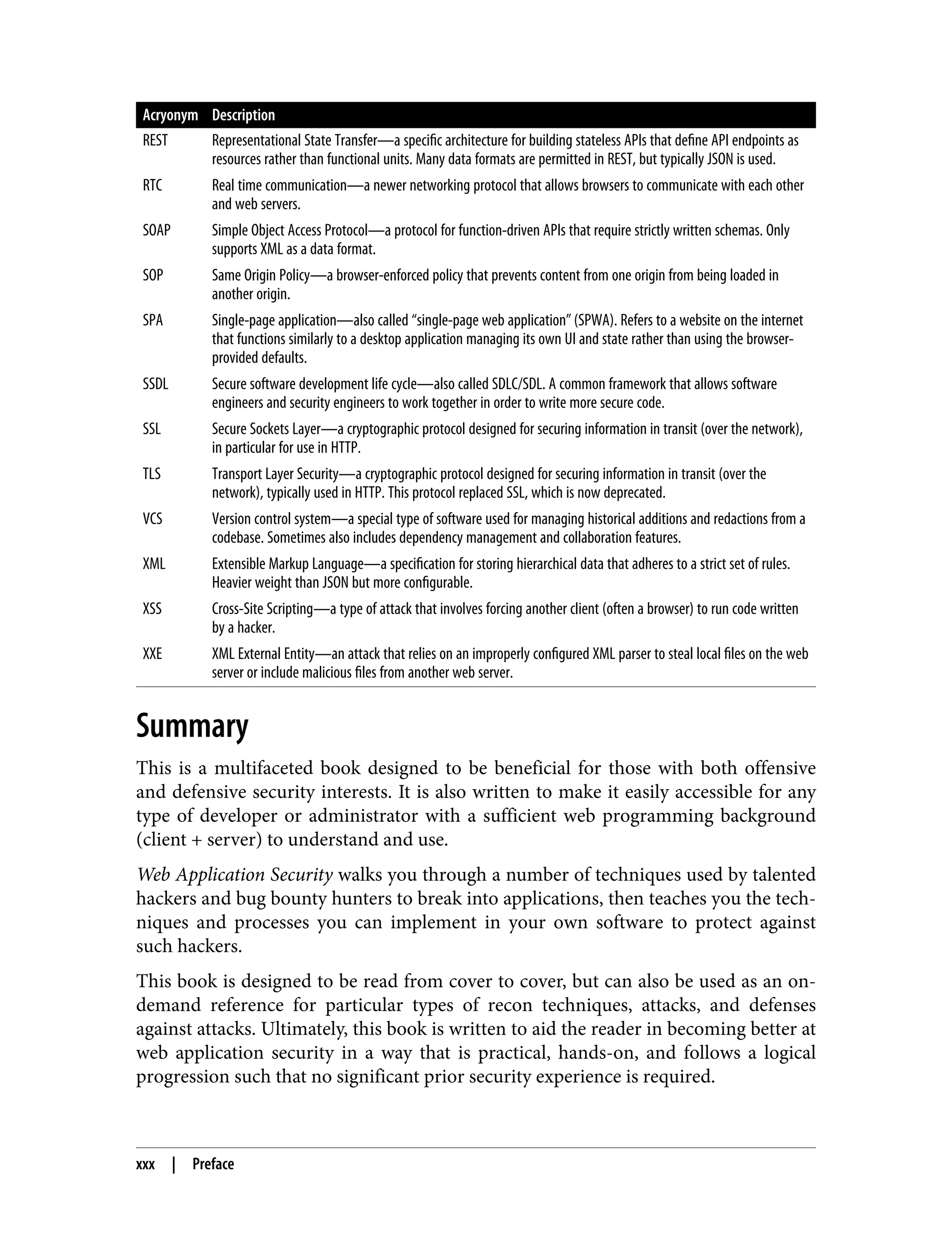 Acryonym Description REST Representational State Transfer—a specific architecture for building stateless APIs that define API endpoints as resources rather than functional units. Many data formats are permitted in REST, but typically JSON is used. RTC Real time communication—a newer networking protocol that allows browsers to communicate with each other and web servers. SOAP Simple Object Access Protocol—a protocol for function-driven APIs that require strictly written schemas. Only supports XML as a data format. SOP Same Origin Policy—a browser-enforced policy that prevents content from one origin from being loaded in another origin. SPA Single-page application—also called “single-page web application” (SPWA). Refers to a website on the internet that functions similarly to a desktop application managing its own UI and state rather than using the browser- provided defaults. SSDL Secure software development life cycle—also called SDLC/SDL. A common framework that allows software engineers and security engineers to work together in order to write more secure code. SSL Secure Sockets Layer—a cryptographic protocol designed for securing information in transit (over the network), in particular for use in HTTP. TLS Transport Layer Security—a cryptographic protocol designed for securing information in transit (over the network), typically used in HTTP. This protocol replaced SSL, which is now deprecated. VCS Version control system—a special type of software used for managing historical additions and redactions from a codebase. Sometimes also includes dependency management and collaboration features. XML Extensible Markup Language—a specification for storing hierarchical data that adheres to a strict set of rules. Heavier weight than JSON but more configurable. XSS Cross-Site Scripting—a type of attack that involves forcing another client (often a browser) to run code written by a hacker. XXE XML External Entity—an attack that relies on an improperly configured XML parser to steal local files on the web server or include malicious files from another web server. Summary This is a multifaceted book designed to be beneficial for those with both offensive and defensive security interests. It is also written to make it easily accessible for any type of developer or administrator with a sufficient web programming background (client + server) to understand and use. Web Application Security walks you through a number of techniques used by talented hackers and bug bounty hunters to break into applications, then teaches you the tech‐ niques and processes you can implement in your own software to protect against such hackers. This book is designed to be read from cover to cover, but can also be used as an on- demand reference for particular types of recon techniques, attacks, and defenses against attacks. Ultimately, this book is written to aid the reader in becoming better at web application security in a way that is practical, hands-on, and follows a logical progression such that no significant prior security experience is required. xxx | Preface 