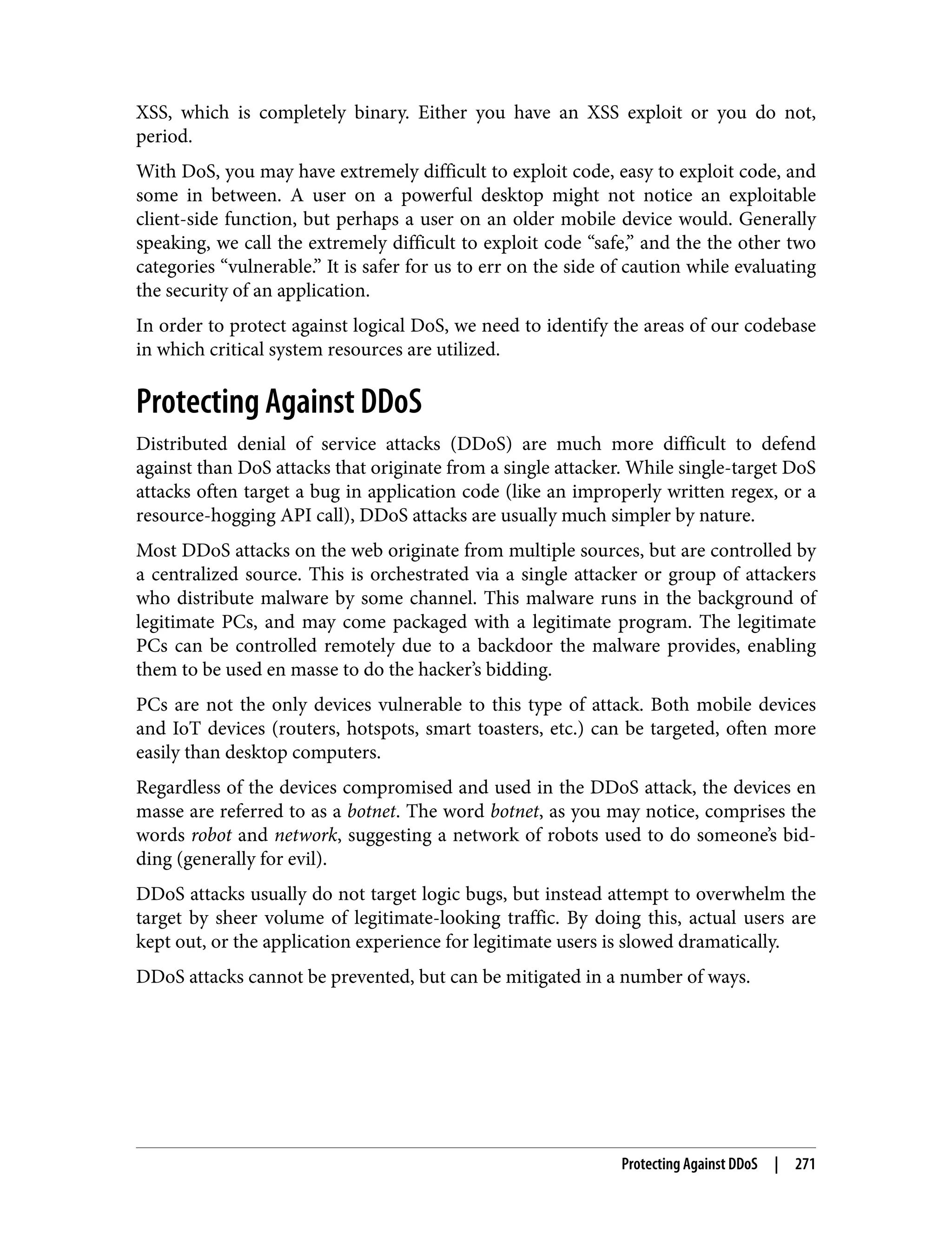 XSS, which is completely binary. Either you have an XSS exploit or you do not, period. With DoS, you may have extremely difficult to exploit code, easy to exploit code, and some in between. A user on a powerful desktop might not notice an exploitable client-side function, but perhaps a user on an older mobile device would. Generally speaking, we call the extremely difficult to exploit code “safe,” and the the other two categories “vulnerable.” It is safer for us to err on the side of caution while evaluating the security of an application. In order to protect against logical DoS, we need to identify the areas of our codebase in which critical system resources are utilized. Protecting Against DDoS Distributed denial of service attacks (DDoS) are much more difficult to defend against than DoS attacks that originate from a single attacker. While single-target DoS attacks often target a bug in application code (like an improperly written regex, or a resource-hogging API call), DDoS attacks are usually much simpler by nature. Most DDoS attacks on the web originate from multiple sources, but are controlled by a centralized source. This is orchestrated via a single attacker or group of attackers who distribute malware by some channel. This malware runs in the background of legitimate PCs, and may come packaged with a legitimate program. The legitimate PCs can be controlled remotely due to a backdoor the malware provides, enabling them to be used en masse to do the hacker’s bidding. PCs are not the only devices vulnerable to this type of attack. Both mobile devices and IoT devices (routers, hotspots, smart toasters, etc.) can be targeted, often more easily than desktop computers. Regardless of the devices compromised and used in the DDoS attack, the devices en masse are referred to as a botnet. The word botnet, as you may notice, comprises the words robot and network, suggesting a network of robots used to do someone’s bid‐ ding (generally for evil). DDoS attacks usually do not target logic bugs, but instead attempt to overwhelm the target by sheer volume of legitimate-looking traffic. By doing this, actual users are kept out, or the application experience for legitimate users is slowed dramatically. DDoS attacks cannot be prevented, but can be mitigated in a number of ways. Protecting Against DDoS | 271 