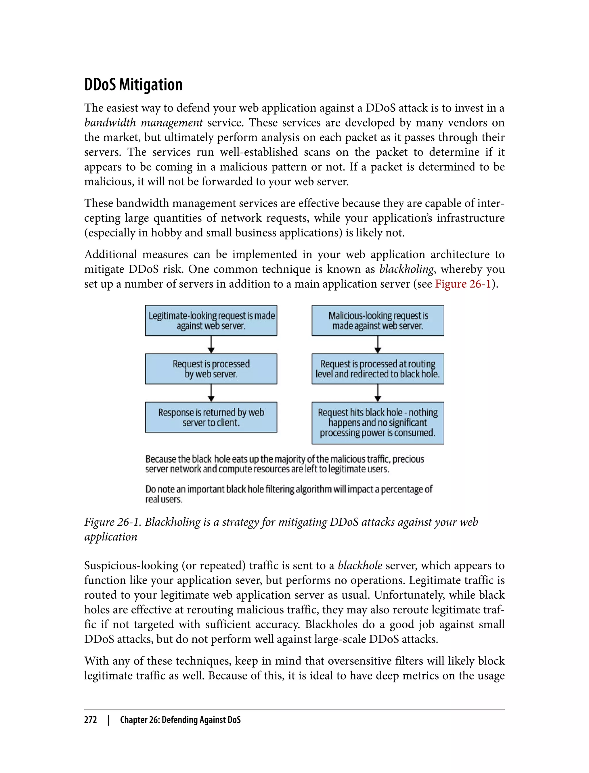 DDoS Mitigation The easiest way to defend your web application against a DDoS attack is to invest in a bandwidth management service. These services are developed by many vendors on the market, but ultimately perform analysis on each packet as it passes through their servers. The services run well-established scans on the packet to determine if it appears to be coming in a malicious pattern or not. If a packet is determined to be malicious, it will not be forwarded to your web server. These bandwidth management services are effective because they are capable of inter‐ cepting large quantities of network requests, while your application’s infrastructure (especially in hobby and small business applications) is likely not. Additional measures can be implemented in your web application architecture to mitigate DDoS risk. One common technique is known as blackholing, whereby you set up a number of servers in addition to a main application server (see Figure 26-1). Figure 26-1. Blackholing is a strategy for mitigating DDoS attacks against your web application Suspicious-looking (or repeated) traffic is sent to a blackhole server, which appears to function like your application sever, but performs no operations. Legitimate traffic is routed to your legitimate web application server as usual. Unfortunately, while black holes are effective at rerouting malicious traffic, they may also reroute legitimate traf‐ fic if not targeted with sufficient accuracy. Blackholes do a good job against small DDoS attacks, but do not perform well against large-scale DDoS attacks. With any of these techniques, keep in mind that oversensitive filters will likely block legitimate traffic as well. Because of this, it is ideal to have deep metrics on the usage 272 | Chapter 26: Defending Against DoS 