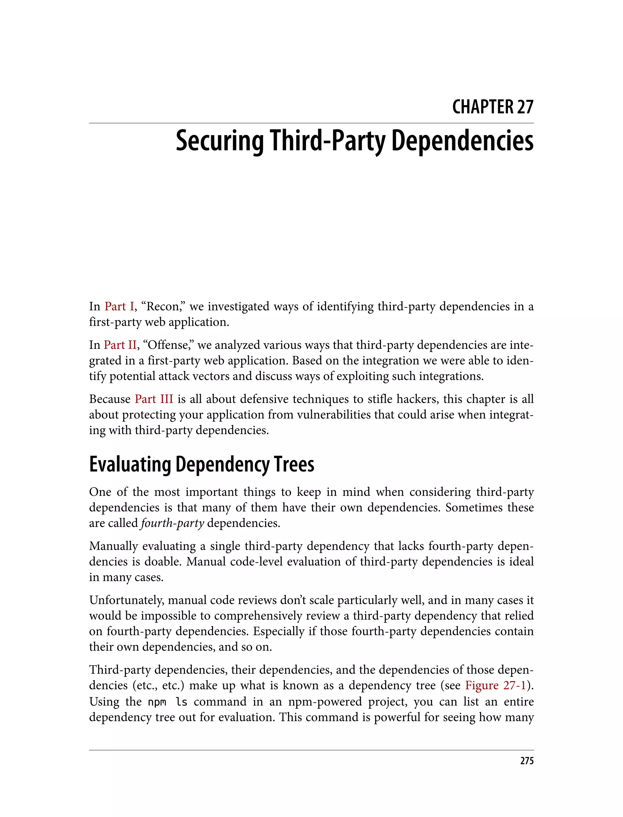 CHAPTER 27 Securing Third-Party Dependencies In Part I, “Recon,” we investigated ways of identifying third-party dependencies in a first-party web application. In Part II, “Offense,” we analyzed various ways that third-party dependencies are inte‐ grated in a first-party web application. Based on the integration we were able to iden‐ tify potential attack vectors and discuss ways of exploiting such integrations. Because Part III is all about defensive techniques to stifle hackers, this chapter is all about protecting your application from vulnerabilities that could arise when integrat‐ ing with third-party dependencies. Evaluating Dependency Trees One of the most important things to keep in mind when considering third-party dependencies is that many of them have their own dependencies. Sometimes these are called fourth-party dependencies. Manually evaluating a single third-party dependency that lacks fourth-party depen‐ dencies is doable. Manual code-level evaluation of third-party dependencies is ideal in many cases. Unfortunately, manual code reviews don’t scale particularly well, and in many cases it would be impossible to comprehensively review a third-party dependency that relied on fourth-party dependencies. Especially if those fourth-party dependencies contain their own dependencies, and so on. Third-party dependencies, their dependencies, and the dependencies of those depen‐ dencies (etc., etc.) make up what is known as a dependency tree (see Figure 27-1). Using the npm ls command in an npm-powered project, you can list an entire dependency tree out for evaluation. This command is powerful for seeing how many 275 