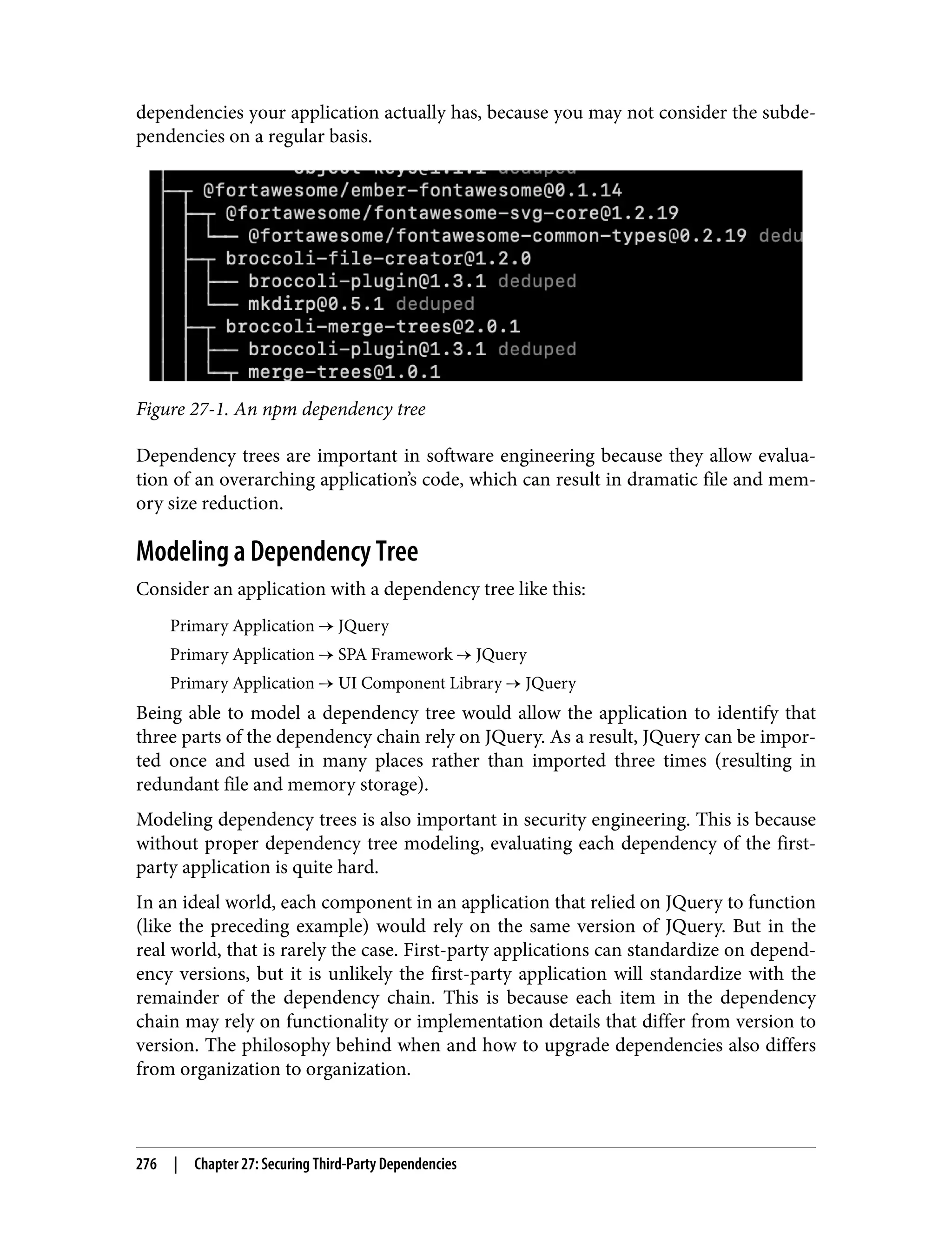 dependencies your application actually has, because you may not consider the subde‐ pendencies on a regular basis. Figure 27-1. An npm dependency tree Dependency trees are important in software engineering because they allow evalua‐ tion of an overarching application’s code, which can result in dramatic file and mem‐ ory size reduction. Modeling a Dependency Tree Consider an application with a dependency tree like this: Primary Application → JQuery Primary Application → SPA Framework → JQuery Primary Application → UI Component Library → JQuery Being able to model a dependency tree would allow the application to identify that three parts of the dependency chain rely on JQuery. As a result, JQuery can be impor‐ ted once and used in many places rather than imported three times (resulting in redundant file and memory storage). Modeling dependency trees is also important in security engineering. This is because without proper dependency tree modeling, evaluating each dependency of the first- party application is quite hard. In an ideal world, each component in an application that relied on JQuery to function (like the preceding example) would rely on the same version of JQuery. But in the real world, that is rarely the case. First-party applications can standardize on depend‐ ency versions, but it is unlikely the first-party application will standardize with the remainder of the dependency chain. This is because each item in the dependency chain may rely on functionality or implementation details that differ from version to version. The philosophy behind when and how to upgrade dependencies also differs from organization to organization. 276 | Chapter 27: Securing Third-Party Dependencies 