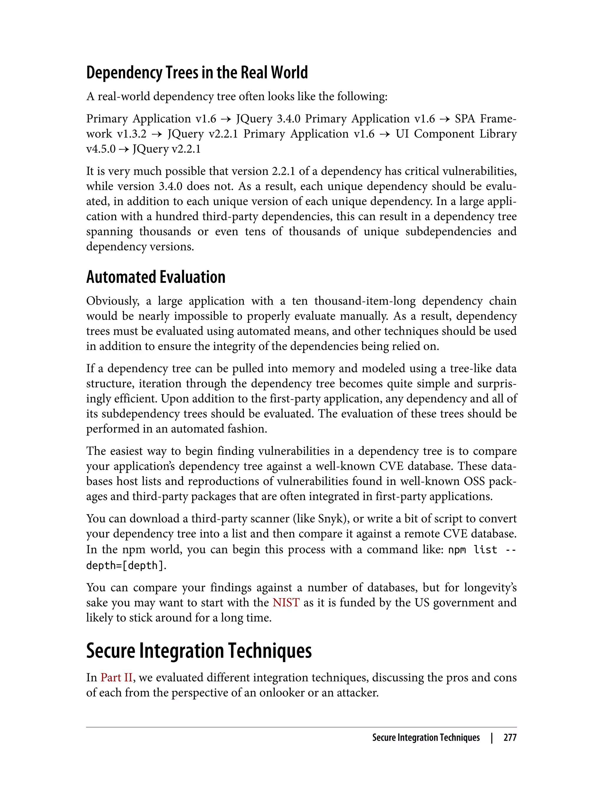 Dependency Trees in the Real World A real-world dependency tree often looks like the following: Primary Application v1.6 → JQuery 3.4.0 Primary Application v1.6 → SPA Frame‐ work v1.3.2 → JQuery v2.2.1 Primary Application v1.6 → UI Component Library v4.5.0 → JQuery v2.2.1 It is very much possible that version 2.2.1 of a dependency has critical vulnerabilities, while version 3.4.0 does not. As a result, each unique dependency should be evalu‐ ated, in addition to each unique version of each unique dependency. In a large appli‐ cation with a hundred third-party dependencies, this can result in a dependency tree spanning thousands or even tens of thousands of unique subdependencies and dependency versions. Automated Evaluation Obviously, a large application with a ten thousand-item-long dependency chain would be nearly impossible to properly evaluate manually. As a result, dependency trees must be evaluated using automated means, and other techniques should be used in addition to ensure the integrity of the dependencies being relied on. If a dependency tree can be pulled into memory and modeled using a tree-like data structure, iteration through the dependency tree becomes quite simple and surpris‐ ingly efficient. Upon addition to the first-party application, any dependency and all of its subdependency trees should be evaluated. The evaluation of these trees should be performed in an automated fashion. The easiest way to begin finding vulnerabilities in a dependency tree is to compare your application’s dependency tree against a well-known CVE database. These data‐ bases host lists and reproductions of vulnerabilities found in well-known OSS pack‐ ages and third-party packages that are often integrated in first-party applications. You can download a third-party scanner (like Snyk), or write a bit of script to convert your dependency tree into a list and then compare it against a remote CVE database. In the npm world, you can begin this process with a command like: npm list -- depth=[depth]. You can compare your findings against a number of databases, but for longevity’s sake you may want to start with the NIST as it is funded by the US government and likely to stick around for a long time. Secure Integration Techniques In Part II, we evaluated different integration techniques, discussing the pros and cons of each from the perspective of an onlooker or an attacker. Secure Integration Techniques | 277 