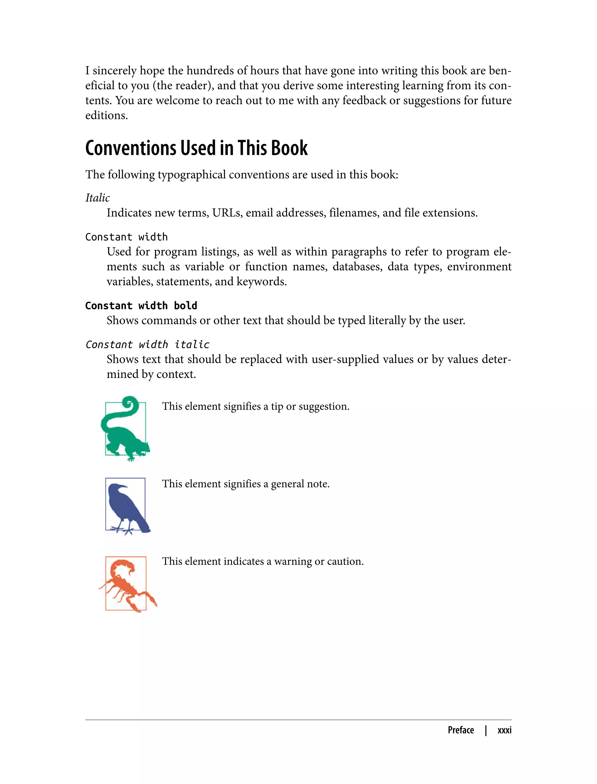I sincerely hope the hundreds of hours that have gone into writing this book are ben‐ eficial to you (the reader), and that you derive some interesting learning from its con‐ tents. You are welcome to reach out to me with any feedback or suggestions for future editions. Conventions Used in This Book The following typographical conventions are used in this book: Italic Indicates new terms, URLs, email addresses, filenames, and file extensions. Constant width Used for program listings, as well as within paragraphs to refer to program ele‐ ments such as variable or function names, databases, data types, environment variables, statements, and keywords. Constant width bold Shows commands or other text that should be typed literally by the user. Constant width italic Shows text that should be replaced with user-supplied values or by values deter‐ mined by context. This element signifies a tip or suggestion. This element signifies a general note. This element indicates a warning or caution. Preface | xxxi 