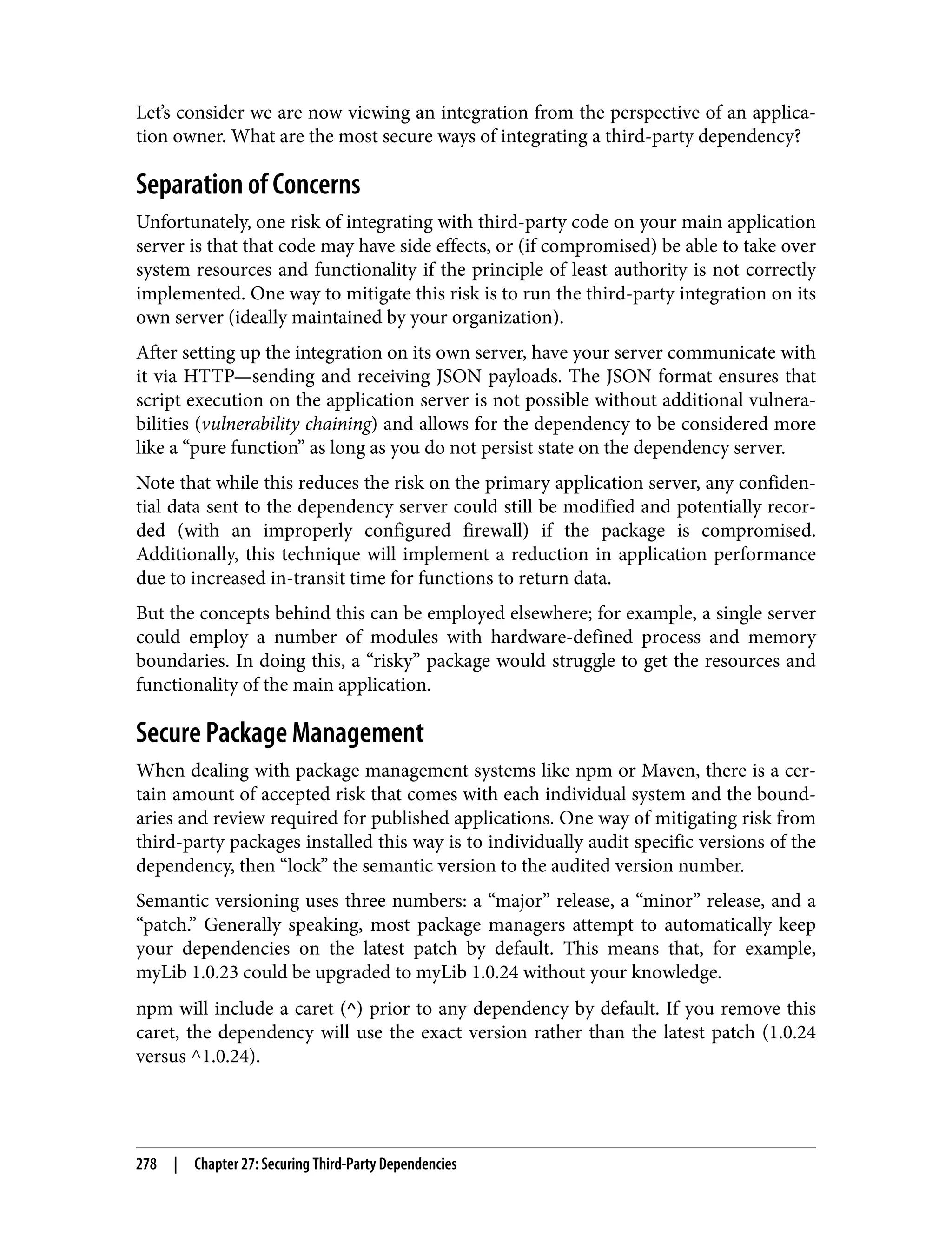 Let’s consider we are now viewing an integration from the perspective of an applica‐ tion owner. What are the most secure ways of integrating a third-party dependency? Separation of Concerns Unfortunately, one risk of integrating with third-party code on your main application server is that that code may have side effects, or (if compromised) be able to take over system resources and functionality if the principle of least authority is not correctly implemented. One way to mitigate this risk is to run the third-party integration on its own server (ideally maintained by your organization). After setting up the integration on its own server, have your server communicate with it via HTTP—sending and receiving JSON payloads. The JSON format ensures that script execution on the application server is not possible without additional vulnera‐ bilities (vulnerability chaining) and allows for the dependency to be considered more like a “pure function” as long as you do not persist state on the dependency server. Note that while this reduces the risk on the primary application server, any confiden‐ tial data sent to the dependency server could still be modified and potentially recor‐ ded (with an improperly configured firewall) if the package is compromised. Additionally, this technique will implement a reduction in application performance due to increased in-transit time for functions to return data. But the concepts behind this can be employed elsewhere; for example, a single server could employ a number of modules with hardware-defined process and memory boundaries. In doing this, a “risky” package would struggle to get the resources and functionality of the main application. Secure Package Management When dealing with package management systems like npm or Maven, there is a cer‐ tain amount of accepted risk that comes with each individual system and the bound‐ aries and review required for published applications. One way of mitigating risk from third-party packages installed this way is to individually audit specific versions of the dependency, then “lock” the semantic version to the audited version number. Semantic versioning uses three numbers: a “major” release, a “minor” release, and a “patch.” Generally speaking, most package managers attempt to automatically keep your dependencies on the latest patch by default. This means that, for example, myLib 1.0.23 could be upgraded to myLib 1.0.24 without your knowledge. npm will include a caret (^) prior to any dependency by default. If you remove this caret, the dependency will use the exact version rather than the latest patch (1.0.24 versus ^1.0.24). 278 | Chapter 27: Securing Third-Party Dependencies 