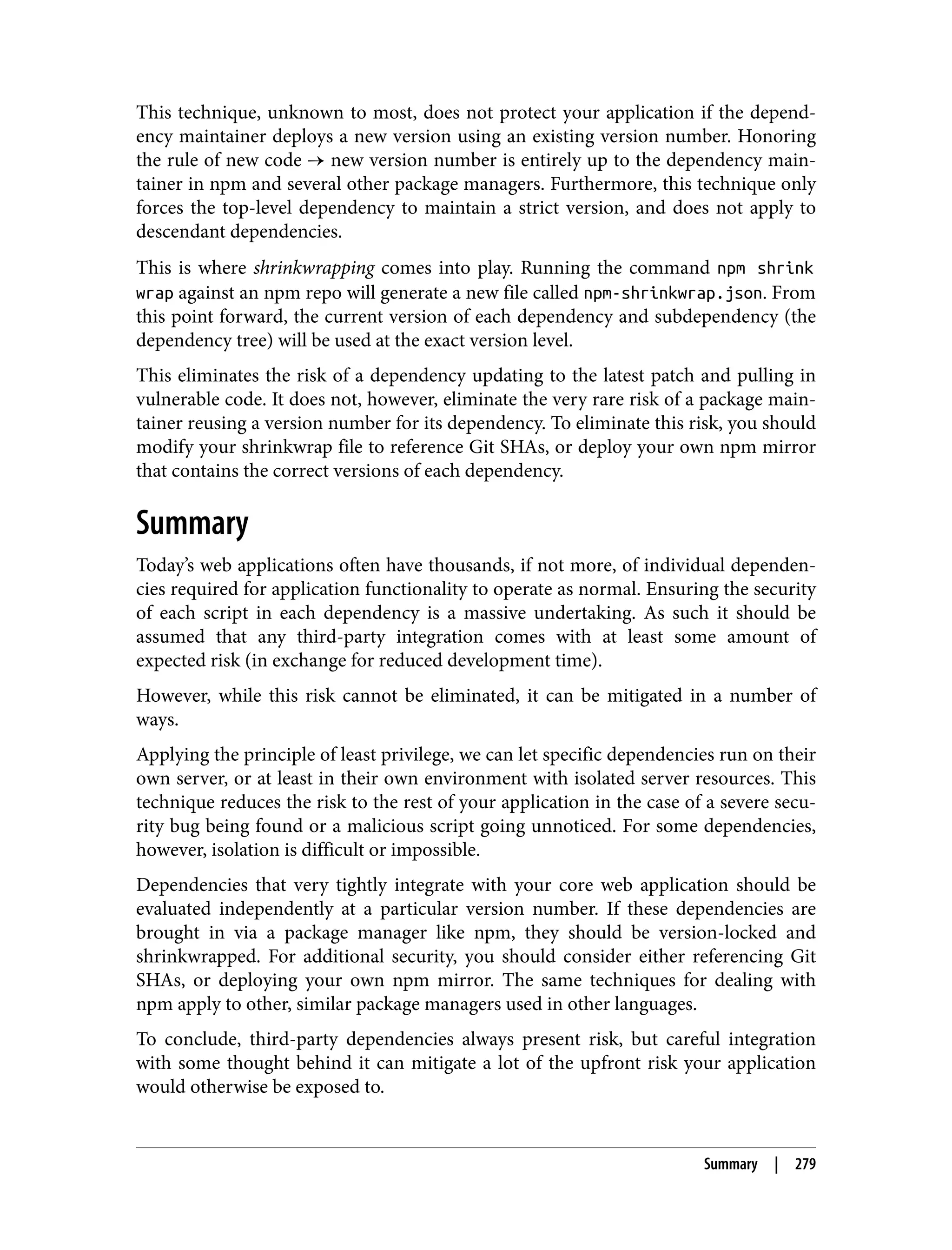 This technique, unknown to most, does not protect your application if the depend‐ ency maintainer deploys a new version using an existing version number. Honoring the rule of new code → new version number is entirely up to the dependency main‐ tainer in npm and several other package managers. Furthermore, this technique only forces the top-level dependency to maintain a strict version, and does not apply to descendant dependencies. This is where shrinkwrapping comes into play. Running the command npm shrink wrap against an npm repo will generate a new file called npm-shrinkwrap.json. From this point forward, the current version of each dependency and subdependency (the dependency tree) will be used at the exact version level. This eliminates the risk of a dependency updating to the latest patch and pulling in vulnerable code. It does not, however, eliminate the very rare risk of a package main‐ tainer reusing a version number for its dependency. To eliminate this risk, you should modify your shrinkwrap file to reference Git SHAs, or deploy your own npm mirror that contains the correct versions of each dependency. Summary Today’s web applications often have thousands, if not more, of individual dependen‐ cies required for application functionality to operate as normal. Ensuring the security of each script in each dependency is a massive undertaking. As such it should be assumed that any third-party integration comes with at least some amount of expected risk (in exchange for reduced development time). However, while this risk cannot be eliminated, it can be mitigated in a number of ways. Applying the principle of least privilege, we can let specific dependencies run on their own server, or at least in their own environment with isolated server resources. This technique reduces the risk to the rest of your application in the case of a severe secu‐ rity bug being found or a malicious script going unnoticed. For some dependencies, however, isolation is difficult or impossible. Dependencies that very tightly integrate with your core web application should be evaluated independently at a particular version number. If these dependencies are brought in via a package manager like npm, they should be version-locked and shrinkwrapped. For additional security, you should consider either referencing Git SHAs, or deploying your own npm mirror. The same techniques for dealing with npm apply to other, similar package managers used in other languages. To conclude, third-party dependencies always present risk, but careful integration with some thought behind it can mitigate a lot of the upfront risk your application would otherwise be exposed to. Summary | 279 