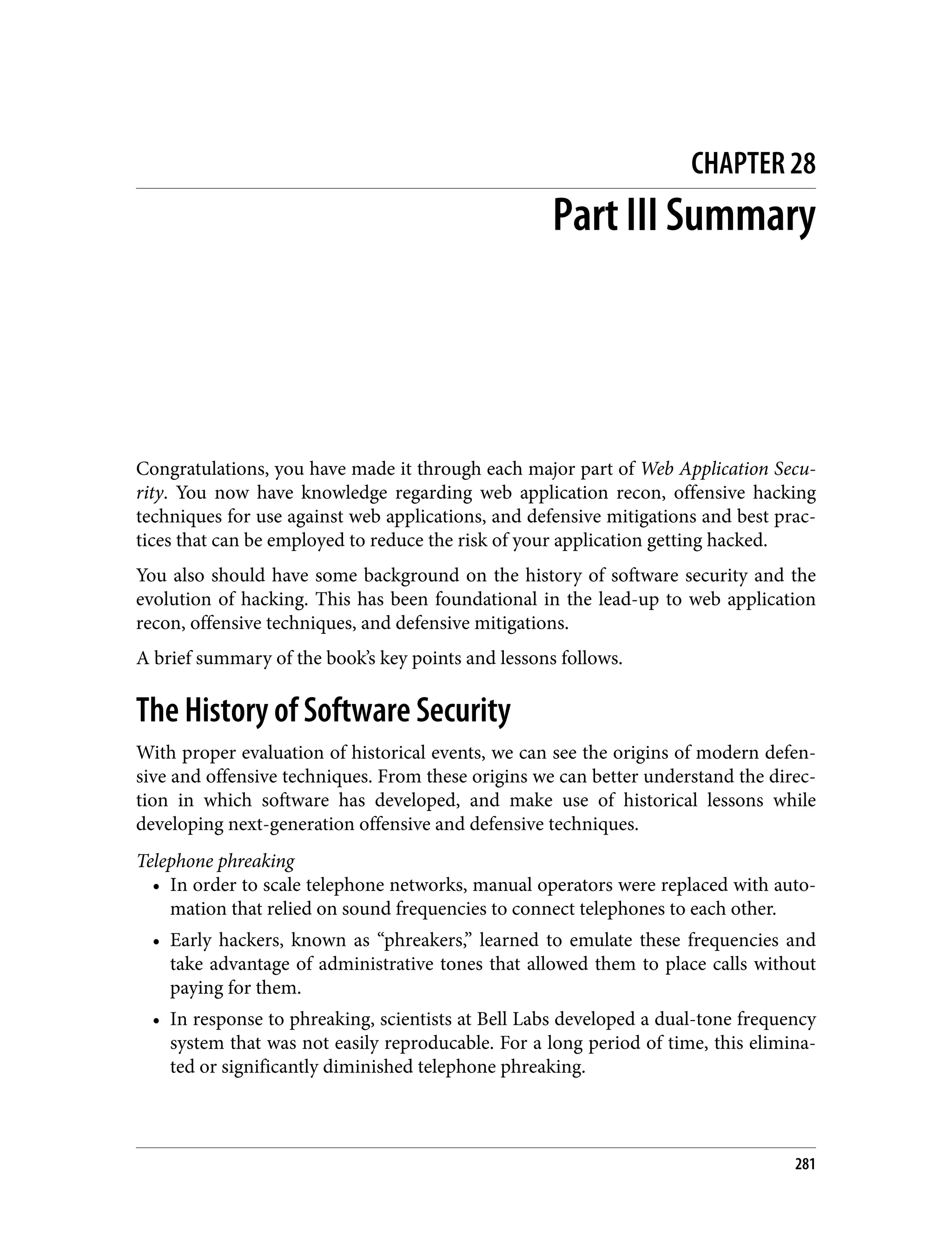 CHAPTER 28 Part III Summary Congratulations, you have made it through each major part of Web Application Secu‐ rity. You now have knowledge regarding web application recon, offensive hacking techniques for use against web applications, and defensive mitigations and best prac‐ tices that can be employed to reduce the risk of your application getting hacked. You also should have some background on the history of software security and the evolution of hacking. This has been foundational in the lead-up to web application recon, offensive techniques, and defensive mitigations. A brief summary of the book’s key points and lessons follows. The History of Software Security With proper evaluation of historical events, we can see the origins of modern defen‐ sive and offensive techniques. From these origins we can better understand the direc‐ tion in which software has developed, and make use of historical lessons while developing next-generation offensive and defensive techniques. Telephone phreaking • In order to scale telephone networks, manual operators were replaced with auto‐ mation that relied on sound frequencies to connect telephones to each other. • Early hackers, known as “phreakers,” learned to emulate these frequencies and take advantage of administrative tones that allowed them to place calls without paying for them. • In response to phreaking, scientists at Bell Labs developed a dual-tone frequency system that was not easily reproducable. For a long period of time, this elimina‐ ted or significantly diminished telephone phreaking. 281 