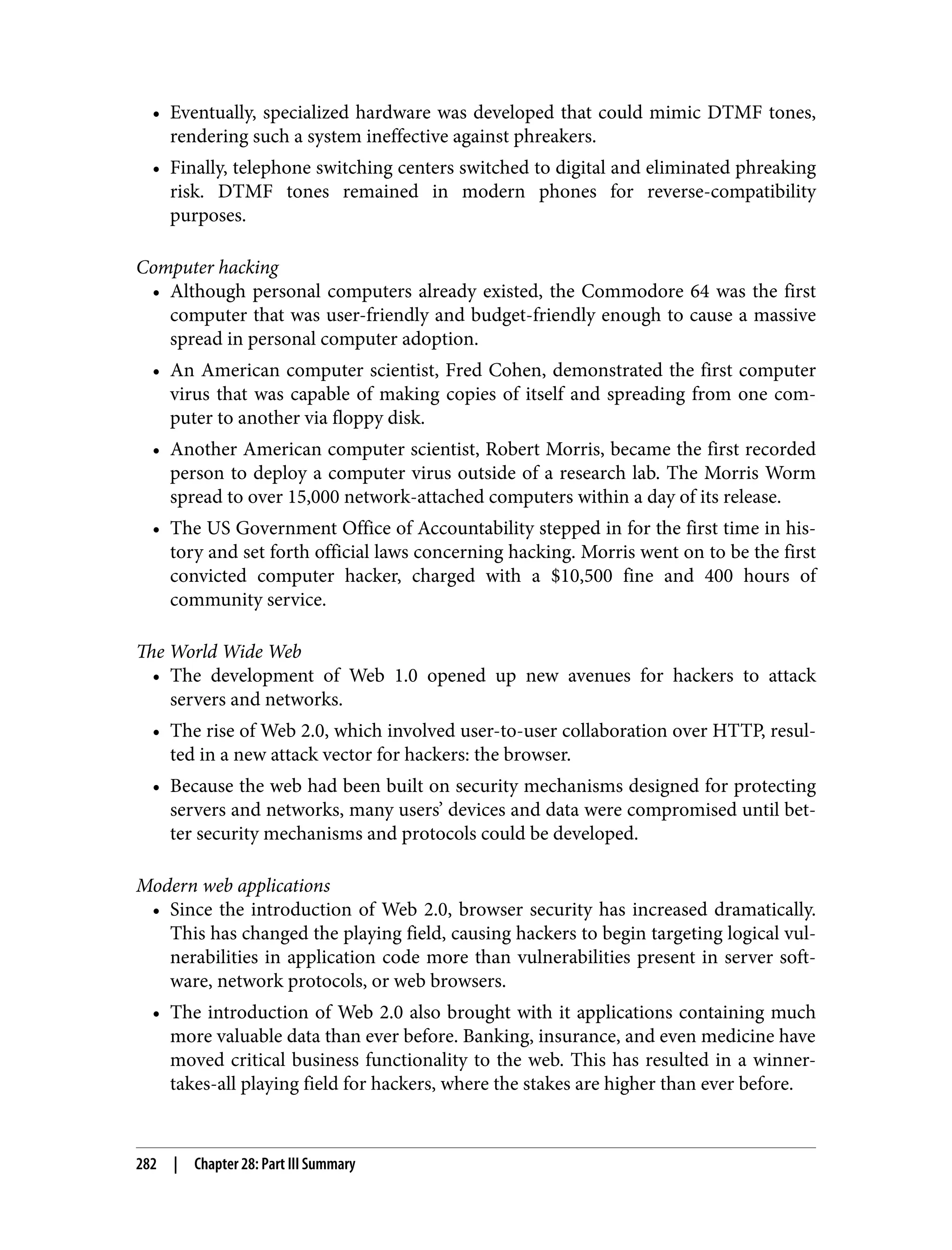 • Eventually, specialized hardware was developed that could mimic DTMF tones, rendering such a system ineffective against phreakers. • Finally, telephone switching centers switched to digital and eliminated phreaking risk. DTMF tones remained in modern phones for reverse-compatibility purposes. Computer hacking • Although personal computers already existed, the Commodore 64 was the first computer that was user-friendly and budget-friendly enough to cause a massive spread in personal computer adoption. • An American computer scientist, Fred Cohen, demonstrated the first computer virus that was capable of making copies of itself and spreading from one com‐ puter to another via floppy disk. • Another American computer scientist, Robert Morris, became the first recorded person to deploy a computer virus outside of a research lab. The Morris Worm spread to over 15,000 network-attached computers within a day of its release. • The US Government Office of Accountability stepped in for the first time in his‐ tory and set forth official laws concerning hacking. Morris went on to be the first convicted computer hacker, charged with a $10,500 fine and 400 hours of community service. The World Wide Web • The development of Web 1.0 opened up new avenues for hackers to attack servers and networks. • The rise of Web 2.0, which involved user-to-user collaboration over HTTP, resul‐ ted in a new attack vector for hackers: the browser. • Because the web had been built on security mechanisms designed for protecting servers and networks, many users’ devices and data were compromised until bet‐ ter security mechanisms and protocols could be developed. Modern web applications • Since the introduction of Web 2.0, browser security has increased dramatically. This has changed the playing field, causing hackers to begin targeting logical vul‐ nerabilities in application code more than vulnerabilities present in server soft‐ ware, network protocols, or web browsers. • The introduction of Web 2.0 also brought with it applications containing much more valuable data than ever before. Banking, insurance, and even medicine have moved critical business functionality to the web. This has resulted in a winner- takes-all playing field for hackers, where the stakes are higher than ever before. 282 | Chapter 28: Part III Summary 