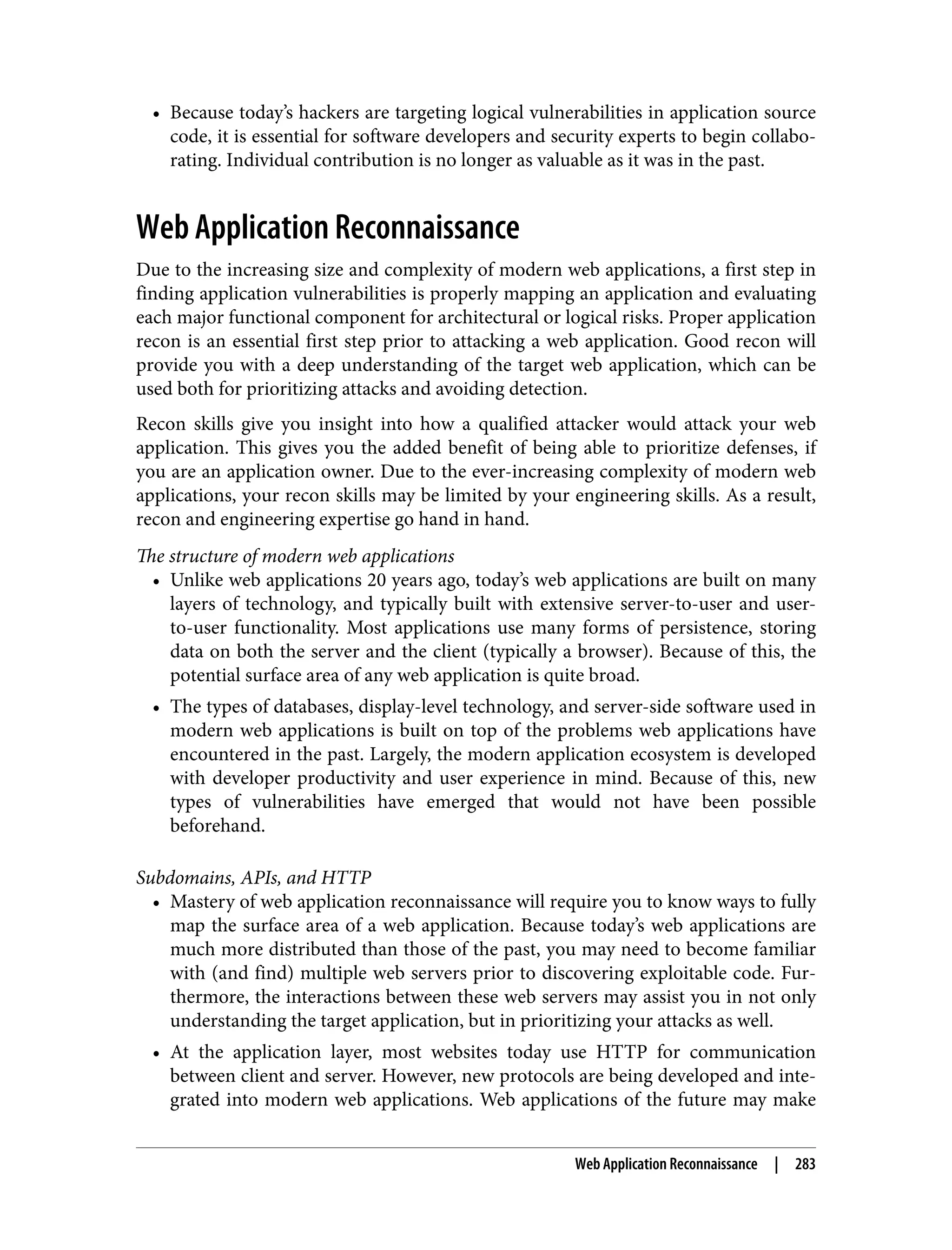 • Because today’s hackers are targeting logical vulnerabilities in application source code, it is essential for software developers and security experts to begin collabo‐ rating. Individual contribution is no longer as valuable as it was in the past. Web Application Reconnaissance Due to the increasing size and complexity of modern web applications, a first step in finding application vulnerabilities is properly mapping an application and evaluating each major functional component for architectural or logical risks. Proper application recon is an essential first step prior to attacking a web application. Good recon will provide you with a deep understanding of the target web application, which can be used both for prioritizing attacks and avoiding detection. Recon skills give you insight into how a qualified attacker would attack your web application. This gives you the added benefit of being able to prioritize defenses, if you are an application owner. Due to the ever-increasing complexity of modern web applications, your recon skills may be limited by your engineering skills. As a result, recon and engineering expertise go hand in hand. The structure of modern web applications • Unlike web applications 20 years ago, today’s web applications are built on many layers of technology, and typically built with extensive server-to-user and user- to-user functionality. Most applications use many forms of persistence, storing data on both the server and the client (typically a browser). Because of this, the potential surface area of any web application is quite broad. • The types of databases, display-level technology, and server-side software used in modern web applications is built on top of the problems web applications have encountered in the past. Largely, the modern application ecosystem is developed with developer productivity and user experience in mind. Because of this, new types of vulnerabilities have emerged that would not have been possible beforehand. Subdomains, APIs, and HTTP • Mastery of web application reconnaissance will require you to know ways to fully map the surface area of a web application. Because today’s web applications are much more distributed than those of the past, you may need to become familiar with (and find) multiple web servers prior to discovering exploitable code. Fur‐ thermore, the interactions between these web servers may assist you in not only understanding the target application, but in prioritizing your attacks as well. • At the application layer, most websites today use HTTP for communication between client and server. However, new protocols are being developed and inte‐ grated into modern web applications. Web applications of the future may make Web Application Reconnaissance | 283 