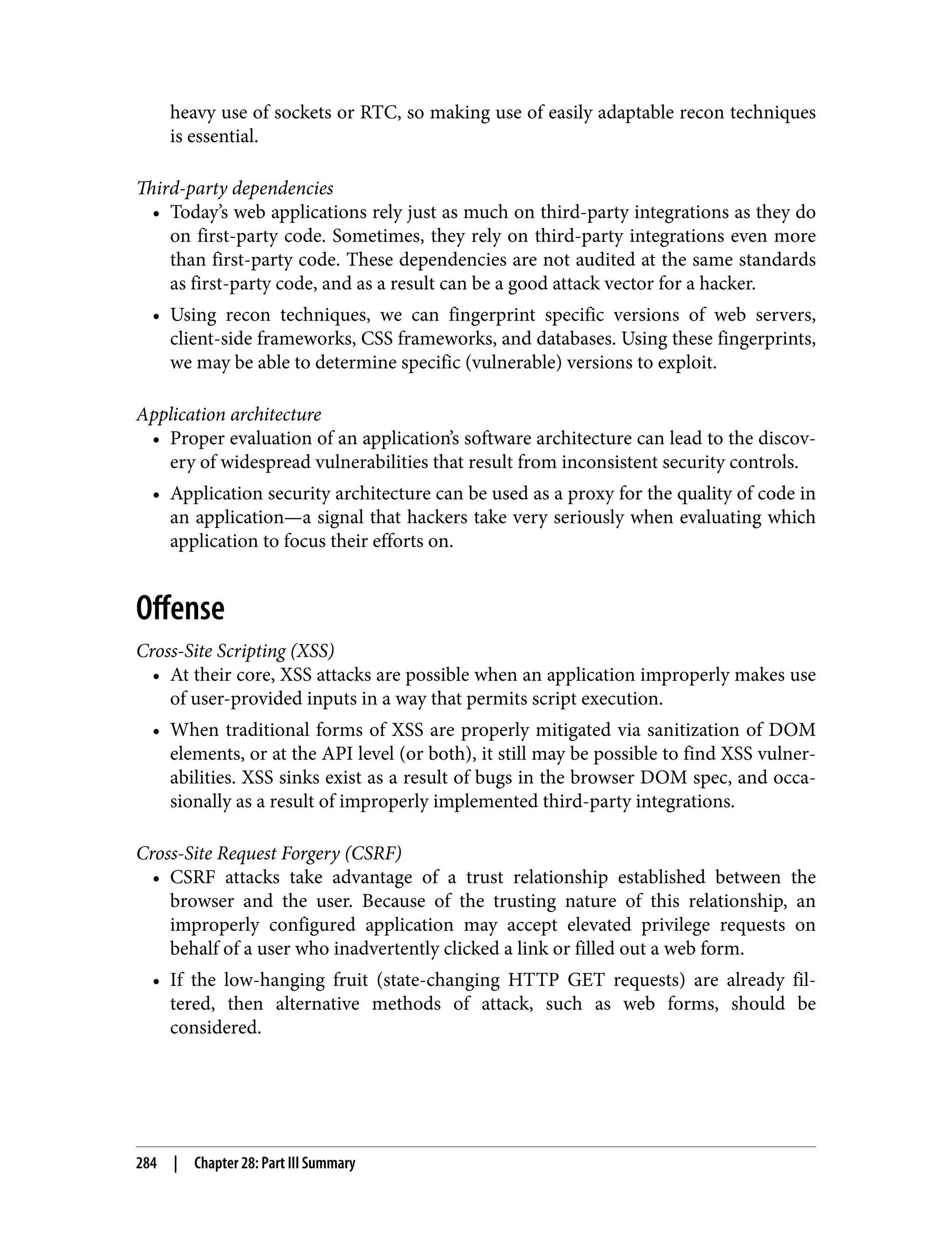 heavy use of sockets or RTC, so making use of easily adaptable recon techniques is essential. Third-party dependencies • Today’s web applications rely just as much on third-party integrations as they do on first-party code. Sometimes, they rely on third-party integrations even more than first-party code. These dependencies are not audited at the same standards as first-party code, and as a result can be a good attack vector for a hacker. • Using recon techniques, we can fingerprint specific versions of web servers, client-side frameworks, CSS frameworks, and databases. Using these fingerprints, we may be able to determine specific (vulnerable) versions to exploit. Application architecture • Proper evaluation of an application’s software architecture can lead to the discov‐ ery of widespread vulnerabilities that result from inconsistent security controls. • Application security architecture can be used as a proxy for the quality of code in an application—a signal that hackers take very seriously when evaluating which application to focus their efforts on. Offense Cross-Site Scripting (XSS) • At their core, XSS attacks are possible when an application improperly makes use of user-provided inputs in a way that permits script execution. • When traditional forms of XSS are properly mitigated via sanitization of DOM elements, or at the API level (or both), it still may be possible to find XSS vulner‐ abilities. XSS sinks exist as a result of bugs in the browser DOM spec, and occa‐ sionally as a result of improperly implemented third-party integrations. Cross-Site Request Forgery (CSRF) • CSRF attacks take advantage of a trust relationship established between the browser and the user. Because of the trusting nature of this relationship, an improperly configured application may accept elevated privilege requests on behalf of a user who inadvertently clicked a link or filled out a web form. • If the low-hanging fruit (state-changing HTTP GET requests) are already fil‐ tered, then alternative methods of attack, such as web forms, should be considered. 284 | Chapter 28: Part III Summary 