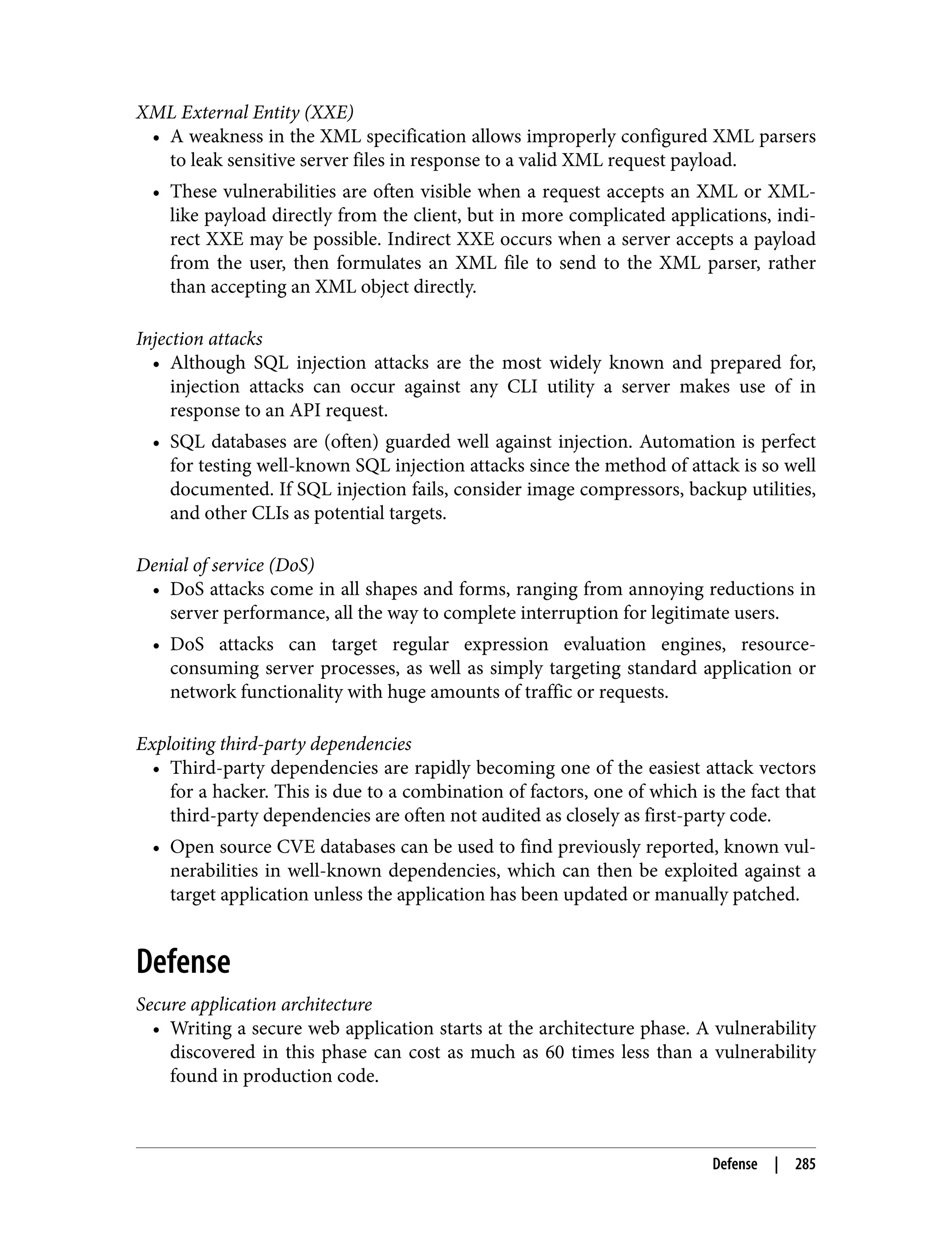 XML External Entity (XXE) • A weakness in the XML specification allows improperly configured XML parsers to leak sensitive server files in response to a valid XML request payload. • These vulnerabilities are often visible when a request accepts an XML or XML- like payload directly from the client, but in more complicated applications, indi‐ rect XXE may be possible. Indirect XXE occurs when a server accepts a payload from the user, then formulates an XML file to send to the XML parser, rather than accepting an XML object directly. Injection attacks • Although SQL injection attacks are the most widely known and prepared for, injection attacks can occur against any CLI utility a server makes use of in response to an API request. • SQL databases are (often) guarded well against injection. Automation is perfect for testing well-known SQL injection attacks since the method of attack is so well documented. If SQL injection fails, consider image compressors, backup utilities, and other CLIs as potential targets. Denial of service (DoS) • DoS attacks come in all shapes and forms, ranging from annoying reductions in server performance, all the way to complete interruption for legitimate users. • DoS attacks can target regular expression evaluation engines, resource- consuming server processes, as well as simply targeting standard application or network functionality with huge amounts of traffic or requests. Exploiting third-party dependencies • Third-party dependencies are rapidly becoming one of the easiest attack vectors for a hacker. This is due to a combination of factors, one of which is the fact that third-party dependencies are often not audited as closely as first-party code. • Open source CVE databases can be used to find previously reported, known vul‐ nerabilities in well-known dependencies, which can then be exploited against a target application unless the application has been updated or manually patched. Defense Secure application architecture • Writing a secure web application starts at the architecture phase. A vulnerability discovered in this phase can cost as much as 60 times less than a vulnerability found in production code. Defense | 285 