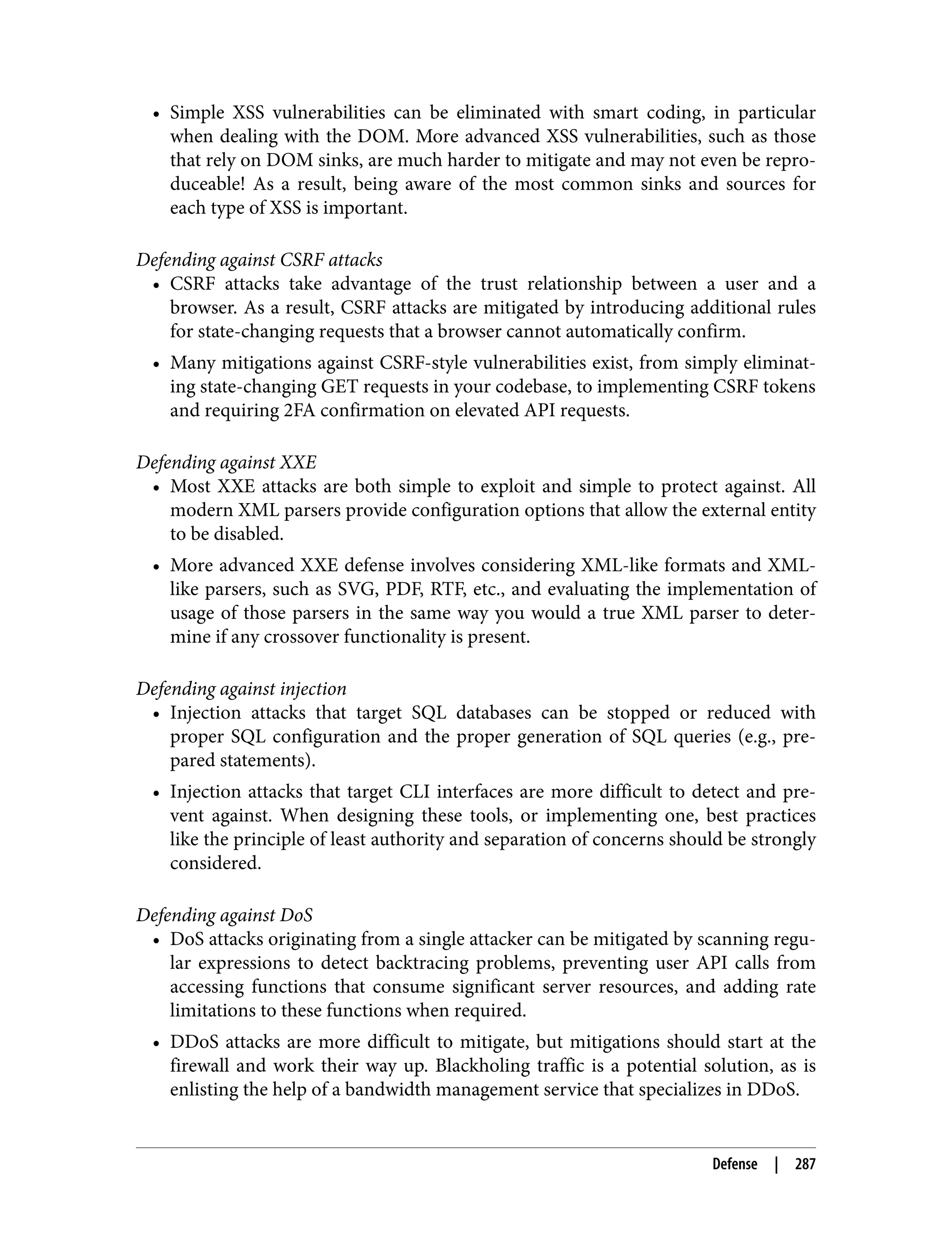 • Simple XSS vulnerabilities can be eliminated with smart coding, in particular when dealing with the DOM. More advanced XSS vulnerabilities, such as those that rely on DOM sinks, are much harder to mitigate and may not even be repro‐ duceable! As a result, being aware of the most common sinks and sources for each type of XSS is important. Defending against CSRF attacks • CSRF attacks take advantage of the trust relationship between a user and a browser. As a result, CSRF attacks are mitigated by introducing additional rules for state-changing requests that a browser cannot automatically confirm. • Many mitigations against CSRF-style vulnerabilities exist, from simply eliminat‐ ing state-changing GET requests in your codebase, to implementing CSRF tokens and requiring 2FA confirmation on elevated API requests. Defending against XXE • Most XXE attacks are both simple to exploit and simple to protect against. All modern XML parsers provide configuration options that allow the external entity to be disabled. • More advanced XXE defense involves considering XML-like formats and XML- like parsers, such as SVG, PDF, RTF, etc., and evaluating the implementation of usage of those parsers in the same way you would a true XML parser to deter‐ mine if any crossover functionality is present. Defending against injection • Injection attacks that target SQL databases can be stopped or reduced with proper SQL configuration and the proper generation of SQL queries (e.g., pre‐ pared statements). • Injection attacks that target CLI interfaces are more difficult to detect and pre‐ vent against. When designing these tools, or implementing one, best practices like the principle of least authority and separation of concerns should be strongly considered. Defending against DoS • DoS attacks originating from a single attacker can be mitigated by scanning regu‐ lar expressions to detect backtracing problems, preventing user API calls from accessing functions that consume significant server resources, and adding rate limitations to these functions when required. • DDoS attacks are more difficult to mitigate, but mitigations should start at the firewall and work their way up. Blackholing traffic is a potential solution, as is enlisting the help of a bandwidth management service that specializes in DDoS. Defense | 287 
