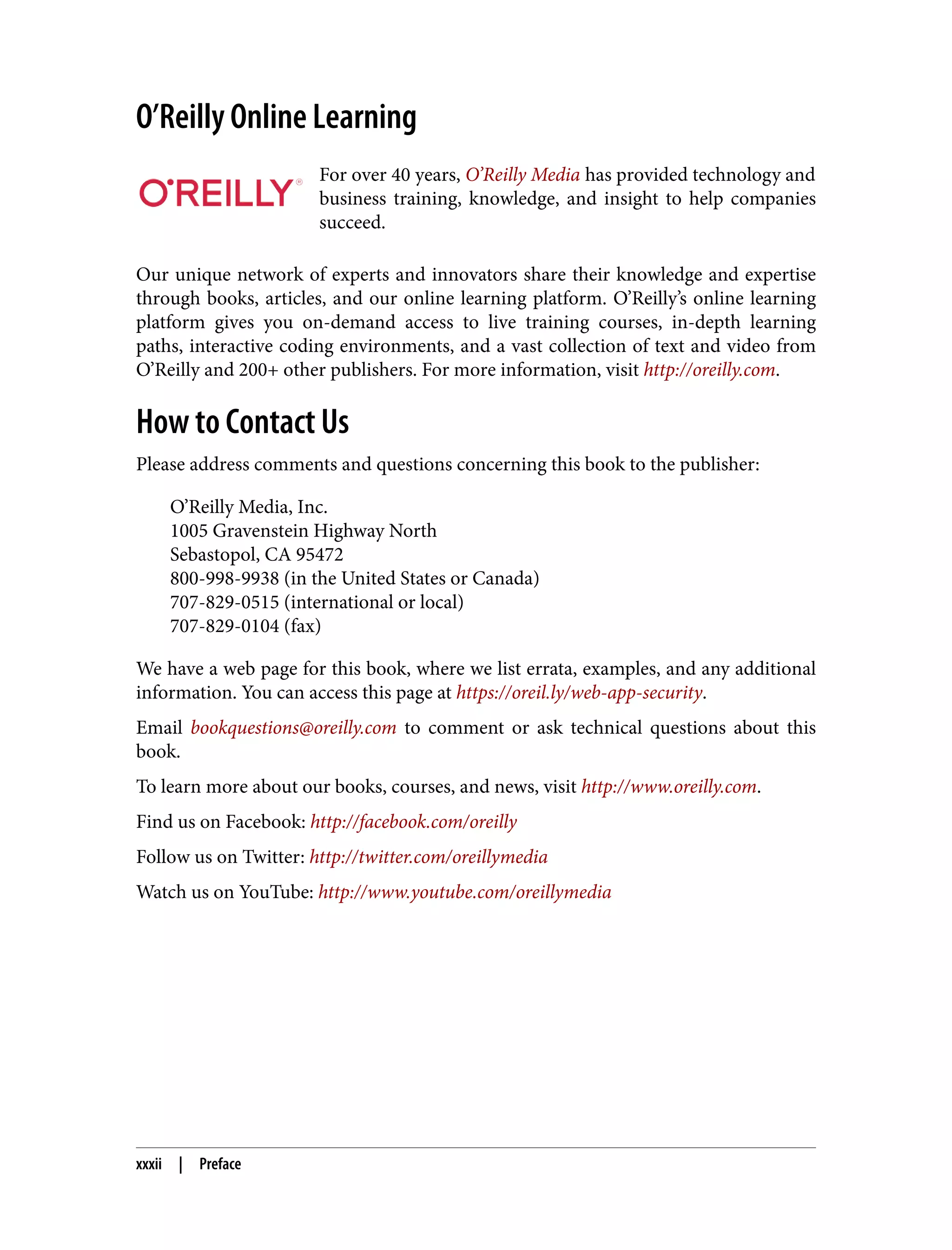 O’Reilly Online Learning For over 40 years, O’Reilly Media has provided technology and business training, knowledge, and insight to help companies succeed. Our unique network of experts and innovators share their knowledge and expertise through books, articles, and our online learning platform. O’Reilly’s online learning platform gives you on-demand access to live training courses, in-depth learning paths, interactive coding environments, and a vast collection of text and video from O’Reilly and 200+ other publishers. For more information, visit http://oreilly.com. How to Contact Us Please address comments and questions concerning this book to the publisher: O’Reilly Media, Inc. 1005 Gravenstein Highway North Sebastopol, CA 95472 800-998-9938 (in the United States or Canada) 707-829-0515 (international or local) 707-829-0104 (fax) We have a web page for this book, where we list errata, examples, and any additional information. You can access this page at https://oreil.ly/web-app-security. Email bookquestions@oreilly.com to comment or ask technical questions about this book. To learn more about our books, courses, and news, visit http://www.oreilly.com. Find us on Facebook: http://facebook.com/oreilly Follow us on Twitter: http://twitter.com/oreillymedia Watch us on YouTube: http://www.youtube.com/oreillymedia xxxii | Preface 
